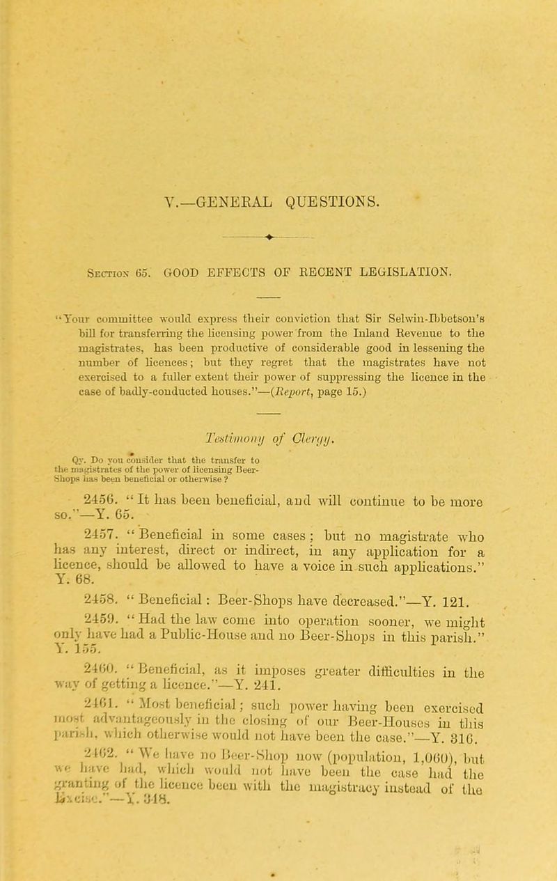 v.—GENERAL QUESTIONS. Section 65. GOOD EFFECTS OF RECENT LEGISLATION, 'Your committee woiUd express tlieir conviction that Sir Selwin-Iljbetsou'B bill for trausferiiug tlie licensing power from the Inland Revenue to the magistrates, has been productive of considerable good in lessening the number of licences; but they regret that the magistrates have not exercised to a fuller extent their power of suppressing the licence in the case of badly-conducted houses.—(Report, page 15.) Tcdbiioiiij of Clcn/ij. Qy. Do you cousider that tlie transfer to tlie niii^Ktrates of the power of licensing Beer- HhopK I1U.S been beueticial or othenvise ? 2456.  It has beeu beneficial, aud will continue to be more so.'—Y. 65. 2-457.  Beneficial in some cases ; but no magistrate w'ho has any interest, direct or indnect, in any application for a Ucence, should be allowed to have a voice in such apphcations. Y. 68. 2458.  Beneficial: Beer-Shops have decreased.—Y. 121. 2459.  Had the law come into operation sooner, we might only have had a PubUc-House and no Beer-Shops in this parish. Y. 155. 2400.  Beneficial, as it imposes greater difiiculties in the way of getting a hcence.—Y. 241, 21G1.  Most beneficial; such power havuig been exercised iriOHt advautiigoou.sly in tlio closing oC our Beor-Houses m tliis pansli, wliich otherwise would not have been the case. Y. 810. 2102. We liJive no Beer-Shop uow (popuhition, 1,U0U), hut have hud, whiclj would not have been the case had the granting of the licence been with the magistracy instead of tho