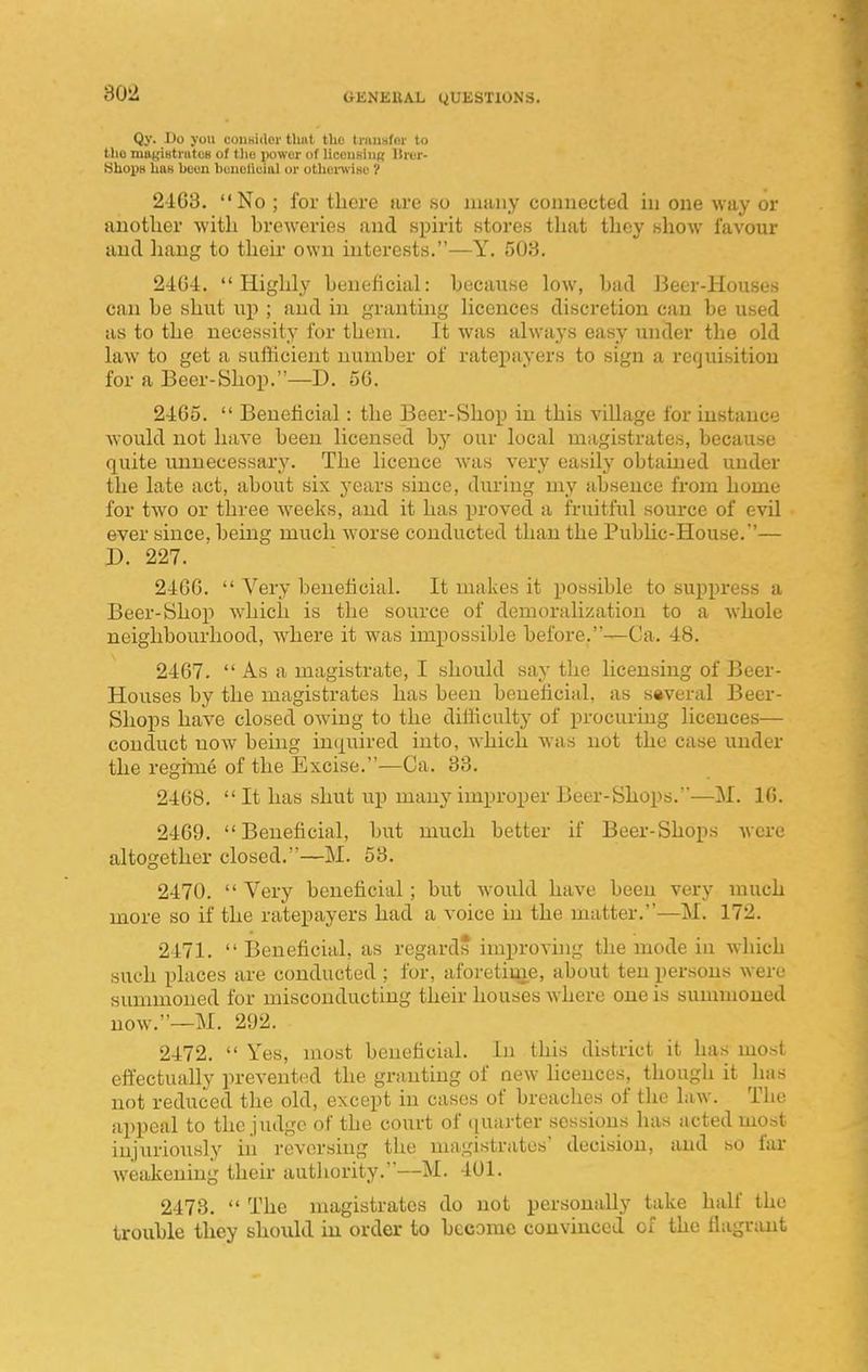 Qy. 1)0 yon coUHiilor thnt the trnusfm- to tlio mayiHtiiitcB of tlio power of liccuBiupt llrer- Shoi)H lIuB been boneliuial or othonviHe 'I 24:03. No ; for there are so many connected in one way or another with hreweries and spuit stores that they show favour and liang to theu' own interests.—Y. 503. 24U4. Highly beneficial: because low, bad Beer-Houses can be shut up ; and in granting licences discretion can be used as to the necessity for them. It was always easy under the old law to get a sufficient number of ratepayers to sign a requisition for a Beer-Shop.—D. 56. 2405.  Beneficial: the Beer-Shop in this village for instance would not have been licensed by our local magistrates, because quite unnecessary. The licence w'as very easily obtained under the late act, about six years since, during my absence from home for two or three weeks, and it has proved a fruitful source of evil ever since, being much w'orse conducted than the Public-House.'— D. 227. 2400.  Very beneficial. It makes it possible to suppress a Beer-Shop which is the source of demoralization to a whole neighbourhood, w^iere it was impossible before.—Ca. 48. 2407.  As a magistrate, I should say the hcensing of Beer- Houses by the magistrates has been beneficial, as several Beer- Shops have closed owing to the difficulty of procuring licences— conduct now being inquired into, which was not the case under the regime of the Excise.—Ca. 33. 2408. It has shut up many improper JJeer-Shops.—M. 10. 2409.  Beneficial, but much better if Beer-Shops Avere altogether closed.—M. 53. 2470.  Very beneficial; but would have been very much more so if the ratepayers had a voice in the matter.—M. 172. 2471.  Beneficial, as regards improvhig the mode in which such places are conducted ; for, aforetime, about ten persons were sunmioued for misconducting their houses where one is summoned now.—M. 292. 2472.  Yes, most beneficial. In this district it has most effectually prevented the granting of new licences, though it lias not reduced the old, except in cases of breaches of the law. The appeal to the judge of the court of quarter sessions has acted most injuriously in reversing the magistrates' decision, and so fai- weakening their authority.—M. 401. 2473.  The magistrates do not personally take half the trouble they should iu order to become convinced of the flagriuit