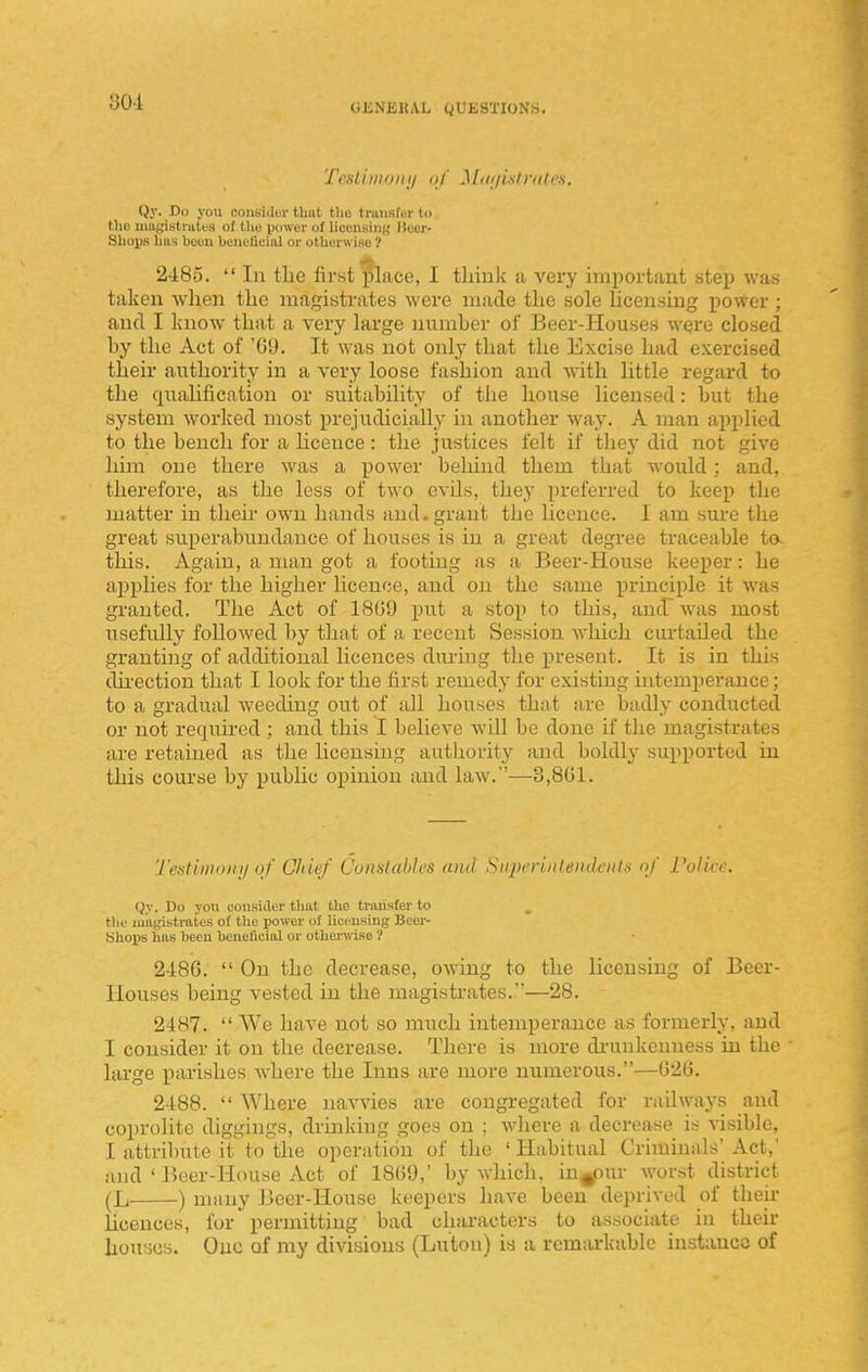 TcHl'uiionii uj Miii/istnili'H. Qy. Do you consider that the truiiRfer to the luugiBtrates of Ihu power of licensing lleer- Shops has heuu beueiiuial or othorwi«e V 2485.  In the first ^ace, I think a very important step was taken when the magistrates were made the sole hcensing power ; and I know that a very large number of Beer-Houses were closed by the Act of 'GU. It was not only that the Excise had exercised their authority in a very loose fashion and with little regard to the quahfication or suitability of the house licensed: but the system worked most prejudicially in another way. A man applied to the bench for a hceuce: the justices felt if they did not give him one there was a power behind them that would; and, therefore, as the less of two evils, they preferred to keep the matter in their own hands and. grant the licence. I am sure the great suiJerabundauce of houses is in a great degree traceable to- this. Again, a man got a footing as a Beer-House keeper: he applies for the higher licence, and on the same principle it was granted. The Act of 1SG9 put a stop to this, and~ was most usefully followed by that of a recent Session which curtailed the granting of additional licences during the present. It is in this dh'ection that I look for the first remedy for existing intemperance; to a gradual weeding out of all houses that are badly conducted or not required ; and this I believe will be done if tlie magistrates are retained as the licensing authority and boldly supported in this course by public opinion and law.—3,8G1. Tedimonij of Chief Cunstahh'S and Snperiiiteiulciits <;/ i'ulicc. Qy. Do yon cousider that the transfer to the uiiigistratos of tlie power of licensing Boer- Sliops has been heneticial or othenvise ? 2486.  On the decrease, owing to the licensing of Beer- llouses being vested in the magistrates.—28. 2487.  We have not so much intemperance as formerly, and I consider it on the decrease. There is more di-unkenness in the large parishes where the Inns are more numerous.—020. 2488.  Where navvies are congregated for railways and coprolite diggings, drinking goes on ; where a decrease is visible, I attribute it to the operation of the ' Habitual Criminals' Act,' and ' Beer-House Act of 1809,' by which, in^ur worst district (L ) niituy Beer-House keepers have been deprived of then- licences, for permitting bad characters to associate in their houses. One of my divisions (Luton) is a remarkable instance of
