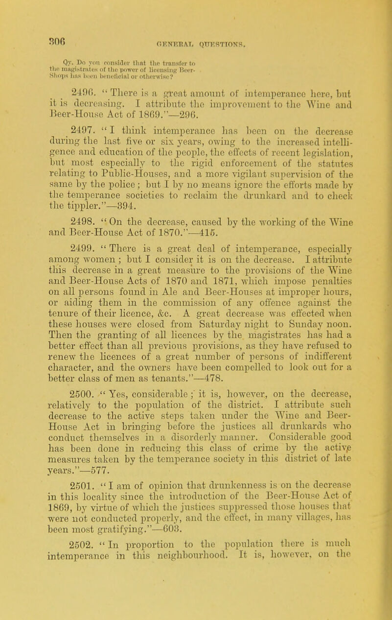 r.ENKKAT, (JTTKSTIONB. Qy. Dn yon onnsidpr tlint the tmiisfer to till' miiKistiiitcs of the power of licenHiiiR Beer- . Simps luis liwn lit nulioiiil or otlicrwiRe? 2-190.  There is a gvent amount of intemperance here, hut it is decrc'iising. I attribute the improvement to the Wine and Jieer-House Act of 18G9.—296. 2497.  I think intemperance lias been on the decrease during the last five or six years, owing to the increased intelh- gence and education of the people, the effects of recent legislation, but most especially to the rigid enforcement of the statutes relating to Public-Houses, and a more vigilant supervision of the same by the police; hut I by no means ignore the efforts made by the temperance societies to reclaim the drunkard and to check the tippler.—394. 2498.  On the decrease, caused by the working of the Wine and Beer-House Act of 1870.—415. 2499.  There is a great deal of intemperance, especially among women ; but I consider it is on the decrease. I attribute this decrease in a great measure to the provisions of the Wine and Beer-House Acts of 1870 and 1871, which impose penalties on all persons found in Ale and Beer-Houses at improper hours, or aiding them in the commission of any offence against the tenure of their hcence, &c. A great decrease was eftected when these houses were closed from Saturday night to Simday noon. Then the granting of all licences by the magistrates has had a better effect than all previous provisions, as they have refused to renew the Hcences of a great number of persons of indifferent character, and the owners have been compelled to look out for a better class of men as tenants.—478. 2500.  Yes, considerable ;' it is, however, on the decrease, relatively to the population of the district. I attribute such decrease to the active steps taken under the Wine and Beer- House Act in bringing before the justices all di-unkards who conduct themselves in a disorderly manner. Considerable good has been done in reducing this class of crime by the activp measures taken by the temperance society in this district of late years.—577. 2501.  I am of opinion that drunkenness is on the decrease in this locality since the introduction of the Beer-House Act of 1869, by virtue of which the justices suppressed those houses that were not conducted properly, and the effect, in naany villages, has been most gratifying.—603. 2502.  In proportion to the population there is much intemperance in this neighbourhood. It is, however, on tlie