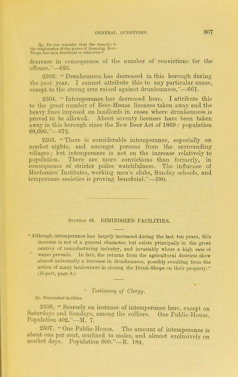 Qy. I>o }ou cousider that the tiunsfiT to the magistratts of the power of lieeiisiug Beci-- Shops has been beneficial or othei'wise'/ decrease in consequence of the number of convictions for the oftence.—625. 2303.  Drunkenness lias decreased in this borough during the past year. I cannot attribute this to any particular cause, except to the strong arm raised against di'unlcenness.—6G1. 2504.  Intemperance has decreased here. I attribute this to the great number of Beer-House licences taken away and the heavy fines imposed on landlords in cases where drunkenness is proved to be allowed. About seventy licences have been taken away in this borough since the New Beer Act of 1869 : population 68,000.—672. 2505.  There is considerable intemperance, especially on market nights, and amongst persons fi'om the surrounding villages; but intemperance is not on the increase relatively to population. There are more convictions than formerly, in consequence of stricter police watchfulness. The influence of Mechanics' Institutes, working men's clubs, Sunday schools, and temperance societies is proving beneficial.—590, Skction 66. DiraNISHED FACILITIES.  Although intemperance has largely increased during the last ten years, this increase is not of a general character, but exists principally in the great centres of manufacturing industry, and invariably where a high rate of wages prevails. In fact, the returns from the agricultural districts show almost universally a decrease in driinkenness, possibly resulting from the action of many landowners in closing the Drink-Shops on their property. {Report, page 'A.) • I'eMimony of Clergy. Qy. DimmiMheil faciliticB. 2506.  Scarcely an instance of intemperance here, except on Saturdays and Sundays, among the colliers. One Public-House Population 402.—M. 7. 2507.  One Public-House. The amount of intemperance is about one per cent, confined to males, and almost exclusively on market days. Population 600.—E. 184,