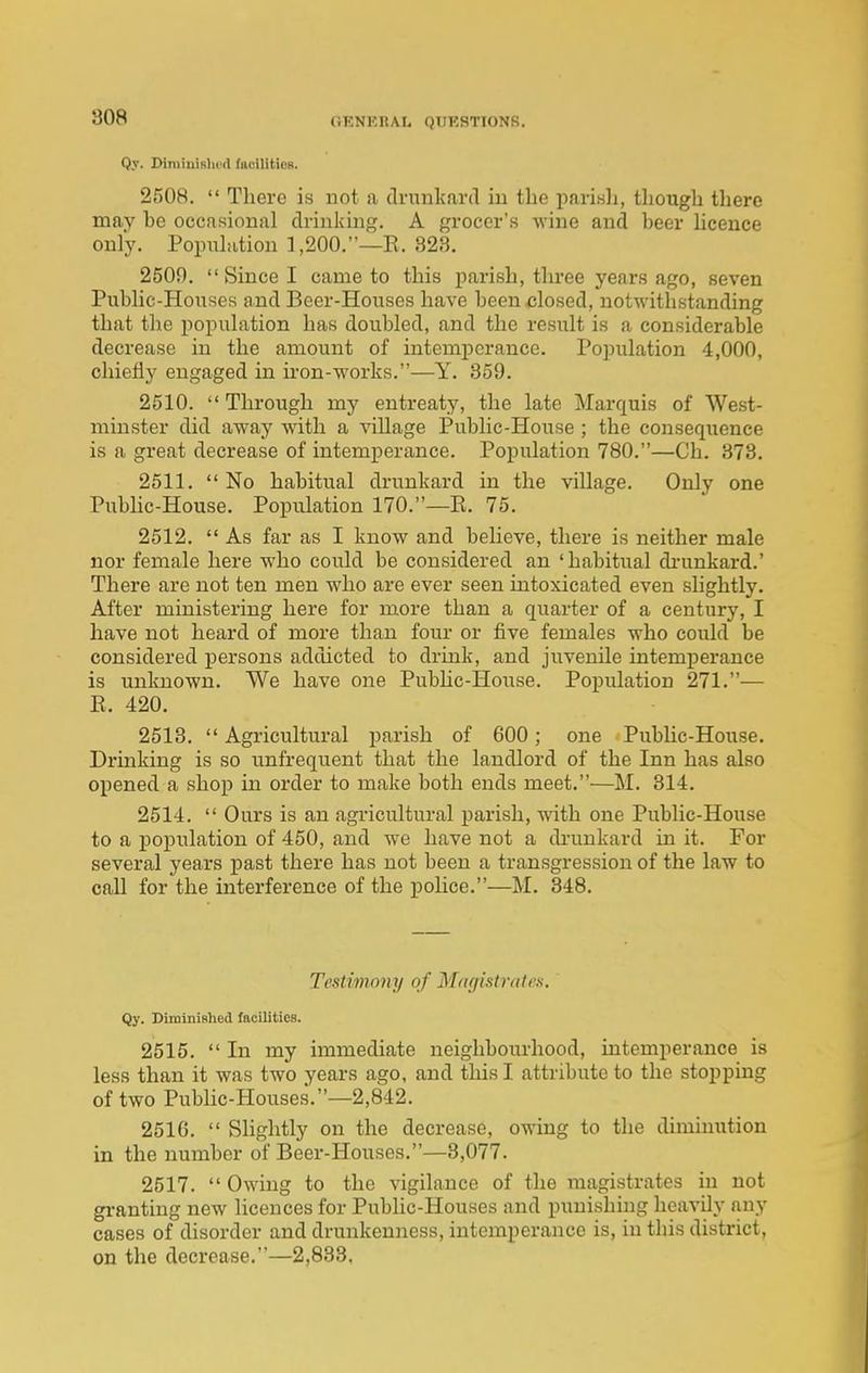 Q.v. Dirainislifrt fiiciliticB. 2508.  There is not a clvunkard in the jiarisli, though there may be occasional drinking. A grocer's wine and beer hcence only. Population 1,200.—R. 823. 2509.  Since I came to this parish, three years ago, seven Public-Houses and Beer-Houses have been closed, notwithstanding that the population has doubled, and the result is a considerable decrease in the amount of intemperance. Population 4,000, chiefly engaged in iron-works.—Y. 859. 2510.  Through my entreaty, the late Marquis of West- minster did away with a village Public-House ; the consequence is a great decrease of intemperance. Population 780.—Ch. 873. 2511. No habitual drunkard in the village. Only one Pubhc-House. Population 170.—R. 75. 2512.  As far as I know and beheve, there is neither male nor female here who could be considered an 'habitual di'unkard.' There are not ten men who are ever seen intoxicated even slightly. After ministering here for more than a quarter of a century, I have not heard of more than four or five females who could be considered persons addicted to drink, and juvenile intemperance is unknown. We have one Pubhc-House. Population 271.— E. 420. 2513.  Agricultural parish of 600; one Public-House. Drinking is so unfrequent that the landlord of the Inn has also opened a shop in order to make both ends meet.—M. 314. 2514.  Ours is an agricultural parish, with one Public-House to a population of 450, and w'e have not a di'unkard in it. For several years past there has not been a transgression of the law to call for the interference of the pohce.—M. 848. Testimony of Magistrates. Qy. DiminiBhed facilities. 2515. In my immediate neighbourhood, intemperance is less than it was two years ago, and this I attribute to the stopping of two Public-Houses.—2,842. 2516.  Slightly on the decrease, owing to the diminution in the number of Beer-Houses.—8,077. 2517. Owing to the vigilance of the magistrates in not granting new licences for Pubhc-Houses and punishing heavily any cases of disorder and drunkenness, intemperance is, in this district, on the decrease.—2,833,