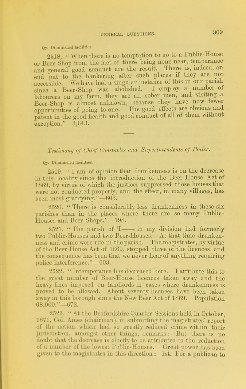 Qy. Dimiuishod faoilitius. 2518.  When there is no temptation to go to a Public-House or Beer-Shop from the fact of there being none near, temperance and general good conduct are the result. There is, mdeed, an end put to the hankering after such places if they are not accessible. AVe have had a singular instance of this m our parish smce a Beer-Shop was aboUshed. I employ a number of labom-ers on my farm, they are all sober men, and visiting a Beer-Shop is almost unknown, because they have now fewer opportunities of gomg to one. The good effects are obvious and patent in the good health and good conduct of all of them without exception.—3,643. Testiinonij of Chief Constables iiiid SupuriiUendenls of Police. Qy. Diminished facilities. 2519.  I am of opinion that drunkenness is on the decrease in this locahty since the introduction of the Beer-House Act of 1869, by virtue of which the justices suppressed those houses that were not conducted properly, and the effect, in many villages, has been most gratifying.—608. 2520.  There is considerably less di'unkenness in these six paiishes than in tlie places where there are so many PubUc- Houses and Beer-Shops.—198. 2521.  The parish of T in my division had formerly two Public-Houses and two Beer-Houses. At that time drunken- ness and crime were rife in the parish. The magistrates, by vii'tue of the Beer-House Act of 1869, stopped three of the hcences, and the consequence has been that we never hear of anything requmng pohce interference.—603. 2522.  Intemperance has decreased here. I attl-ibute this to the gi-eat number of Beer-House licences taken away and the heavy tines imposed on landlords in cases where di'unkenness is proved to be allowed. About seventy licences have been taken away in this borough since the New Beer Act of 1869. Population 68,000,—672. 2523.  At the Bedfordshire Quarter Sessions held in October, 1871, Col. Ames (cliairman), in submittuig the magistrates' report of the action whicli had so greatly reduced crime within then- juri.sdictiou, ainonght other things, remarks : 'But there is no doubt that tlie decrease is chietiy to be attributed to the reduction of a numljer of the lowest P.:' lie-Houses. Great power has been ijiveu to the magist/ates in this du-ectiou : 1st. For a pubhcan to