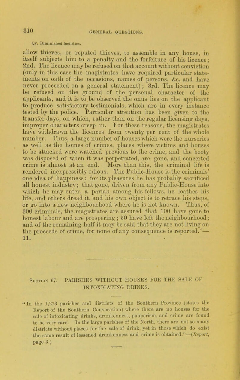 8l0 Qy. DiminiBhed faoilitioK. allow thieves, or reputed thieves, to assemble in any house, in itself subjects him to a penalty and the forfeiture of his licence; 2nd. The licence may be refused on that account without conviction (only in this case the magistrates have required particular state- ments on oath of the occasions, names of persons, &c. and have never proceeded on a general statement); 8rd. The licence may be refused on the ground of the personal character of the applicants, and it is to be observed the onus lies on the apphcaut to produce satisfactory testimonials, which are in every instance tested by the police. Particular attention has been given to the transfer days, on which, rather than on the regular licensing days, improper characters creej) in. For these reasons, the magistrates have withdrawn the licences from twenty per cent of the whole number. Thus, a large number of houses which were the nurseries as well as the homes of crimes, places where victims and houses to be attacked were watched previous to the crime, and the booty was disposed of when it was perpetrated, are gone, and concerted crime is almost at an end. More than this, the criminal life is rendered inexpressibly odious. The Public-House is the criminals' one idea of happiness : for its pleasures he has probably sacrificed all honest industry; that gone, driven from anj- Public-House into Avliich he may enter, a pariah among his fellows, he loathes his life, and others dread it, and his own object is to retrace his steps, or go into a new neighbourhood where he is not known. Thus, of 300 criminals, the magistrates are assured that 100 have gone to honest labour and are prospering ; 50 have left the neighbourhood; and of the remaining half it may be said that they are not living on the proceeds of crime, for none of any consequence is reported.— 11. Section 67. PARISHES WITHOUT HOUSES FOR THE SALE OF INTOXICATING DRINKS. lu the 1,273 parishes aud districts of the Southern Proviuce (states the Report of the Southern Convocation) where there are uo houses for the sale of intoxicating drinks, ch'unkeuuess, pauperism, and crime arc fomid to be vei-y rare. In the large parishes of the North, there are not so many districts without places for the sale of drink, yet in those which do exist the same result of lessened di-unkeuuess and crime is obtained.—{Reporty page 3.)