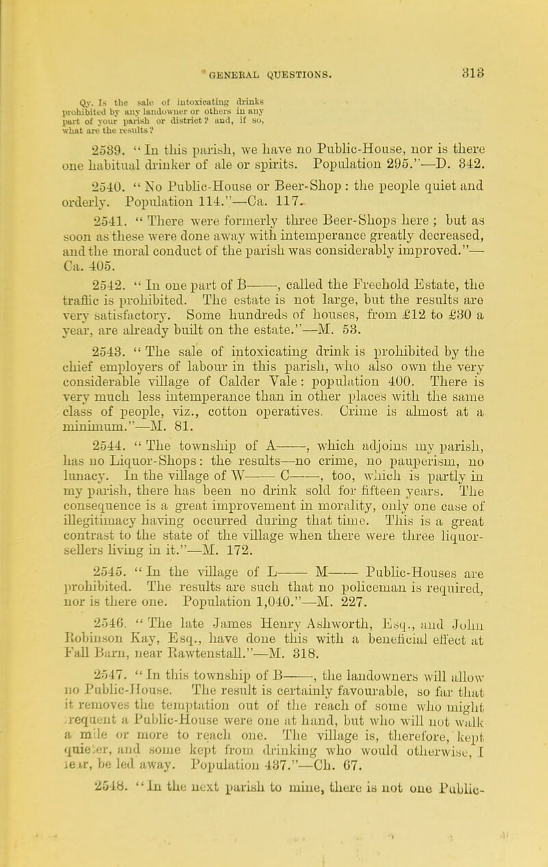 Qy. Is the sale of iutoxicatin-,' (IrinkH prohibited by any laiulowuer or others iu iiiiy part of your piu-ish or district V aud, it su, what are the results ? 2539.  In this parish, we have no Public-House, nor is there one habitual diiuker of ale or spirits. Population 295.—D. 342. 2540.  No Pubhc-House or Beer-Shop : the people quiet and orderly. Population 114.—Ca. 117. 2541.  There were formerly thi-ee Beer-Shops here ; but as soon as these were done away with intemperance greatly decreased, and the moral conduct of the parish was considerably improved.— Ca. 405. 2542.  In one part of B , called the Freehold Estate, the traffic is prohibited. The estate is not large, but the results are very satisfactory. Some hundi-eds of houses, from £12 to £30 a year, are akeady built on the estate.—M. 53. 2543.  The sale of intoxicating drink is prohibited by the chief employers of labour in this parish, who also own the very considerable -soilage of Calder Vale : poiJulation 400. There is very much less intemperance than in other places with the same class of j)eoj)le, viz., cotton operatives. Crime is almost at a minimum.—M. 81. 2544.  The township of A , which adjoins my parish, has no Liquor-Shops : the results—no crime, no pauperism, no Imiacy. In the village of W C , too, which is partly in my i^arish, there has been no drink sold for fifteen years. The consequence is a great imi^rovemeut in morality, only one case of Ulegitimacy having occm-red during that time. This is a great contrast to the state of the village when there were three liquor- seUers Uving in it.—M. 172. 2545.  In the %dllage of L—— M Public-Houses are l)rohibited. The results are such that no policeman is required, nor is there one. Population 1,040.—M. 227. 2546.  The late James Henry Ashworth, Esq., aud John Piobiuson Kay, Esq., have done this with a beneficial effect at Fall Barn, near Piawtenstall.—M. 318. 2547.  In this township of B , the landowners wUl allow no Public-House. The result is certainly favourable, so far that it removes the temptation out of the reach of some who might -reqaent a Public-House were one at hand, but who will not walk a m'le or more to reach one. Tlie village is, tlierefore, kept quie.er, and some kept from drinking who would otherwise, I iej,r, be led away. Population 437.—Ch. 07. 2548. In the next pariah to mine, there is not one Public-