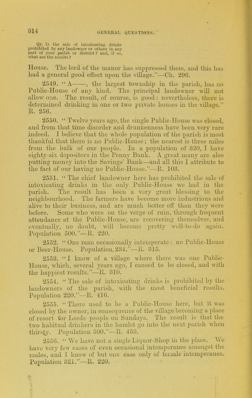 Qy. Is the salo of iutoxicatiuK driukH prohibited by any huulowner or othiirH in imy piirt of your parish or diHtrict 1 nnd, if ho, what are tlie results V House. The lord of the mauor has suppressed them, and this lias had a general good eiiect upon the village.—Ch. 296. 2549.  A , the largest towushii) in the parish, has no Public-House of any kind. The principal landowner -will not allow one. The result, of course, is good: nevertheless, there is determined drinking in one or two private houses in the village. K. 256. 2550.  Twelve years ago, the single Public-House was closed, and from that time disorder and di-unkenuess have been very rare indeed. I believe that the whole population of the parish is most thankful that there is no Public-House ; the nearest is three miles from the bulk of our people. In a population of 820, I have eighty-six depositors in the Penny Bank. A great many are also putting money into the Savings' Bank—and all this I attribute to the fact of our having no Public-House.—E. 108. 2551.  The chief landowner here has prohibited the sale of intoxicating drinks in tJie only Public-House we had in the l^irish. The result has been a very great blessing to the neighbourhood. The farmers have become more industrious and alive to then- business, and are much better off than they were before. Some who were on the verge of ruin, through h-equent attendance at the Public-House, are recovering themselves, and eventually, no doubt, will become pretty well-to-do again. Population 500.—R. 220. 2552.  One man occasionally intemperate : no Public-House or Beer-House. Population. 284.-—Fi. 815. 2553. I know of a village where there was one Public- House, which, several years ago, I caused to be closed, and Avith the happiest results.—li. 310. 2554.  The sale of intoxicating drinks is prohibited by the landowners of the parish, with the most beneficial results. Population 220.—E. 410. 2555.  There used to be a Pubhc-House here, but it was closed by the owner, in consequence of the village becoming a place of resort for Leeds people on Sundays. The result is that the two habitual drinkers in the hamlet go into the next piirish when thirsty. Popiilation 500.—E. 453. 2556.  We have not a shigle Liquor-Shop in the place. We have very few cases of even occasional intemperance amongst the males, and I know of but one case only of female iutempevance. Population 821.—E. 220.