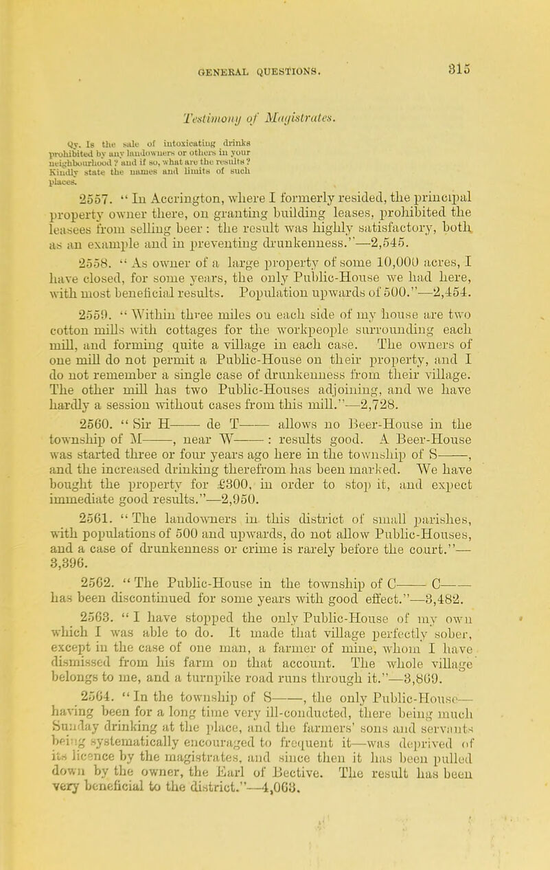 Testimony of Miujislrates. yy. Is till' ^illK■ of iutoxieatiuK drinks Vroliibiteil by uiiy liiudowuers or others ill your Ufitrhboiirliuoil V iiud if so. what am the resultH ? KiuiUy state the uanieB and limits of such places. 2557.  In Accrington, where I formerly resided, the priucipal property owner there, on grantmg building leases, prohibited the leasees from selling beer: the result was highly satisfactory, both as an example and in preventing di'unkeuuess.''—2,545. 2558.  As owner of a large property of some 10,001) acres, I have closed, for some years, the only Public-House we had here, with most benehcial results. Population upwards of 500.—2,454. 2559.  Within three miles ou each side of my house are two cotton miUs with cottages for the workpeople surrounding each mill, and forming quite a village in each case. The owners of one mill do not permit a Pubhc-House on their property, and I do not remember a single case of drunkenness from their village. The other mill has two Public-Houses adjoining, and we have hardly a session -without cases from this mill.—2,728. 2560.  Sir H de T—-— allows no Beer-House in the township of M , near W : results good. A Beer-House was started thi-ee or fom- years ago here in the township of S , and the increased drinking therefrom has been marked. We have bought the property for £300, in order to stop it, and expect immediate good results.—2,950. 2561.  The landowners in. this district of small parishes, with populations of 500 and upwards, do not allow Public-Houses, and a case of drunkenness or crime is rarely before the court.— 3,396. 2562. '«The PubUc-House in the township of C C— has been discontuaued for some years with good effect.—3,482. 2563. I have stopped the only Public-House of my owu * which I was able to do. It made that village perfectly sober, except in the case of one man, a farmer of mine, whom I have dismissed from his farm ou that account. The whole village belongs to me, and a turnpike road runs through it.—3,809. 2564.  In the township of S , the only Public-House— having been for a long time very ill-conducted, there being much Sunday drinking at the place, and the farmers' sons and servant-^ hftiiig systematically encouraged to frequent it—was deprived of its licence by the magistrates, and since then it has been pulled down by the owner, the Earl of Bective. The result has been very beneficial to the district.—4,003.