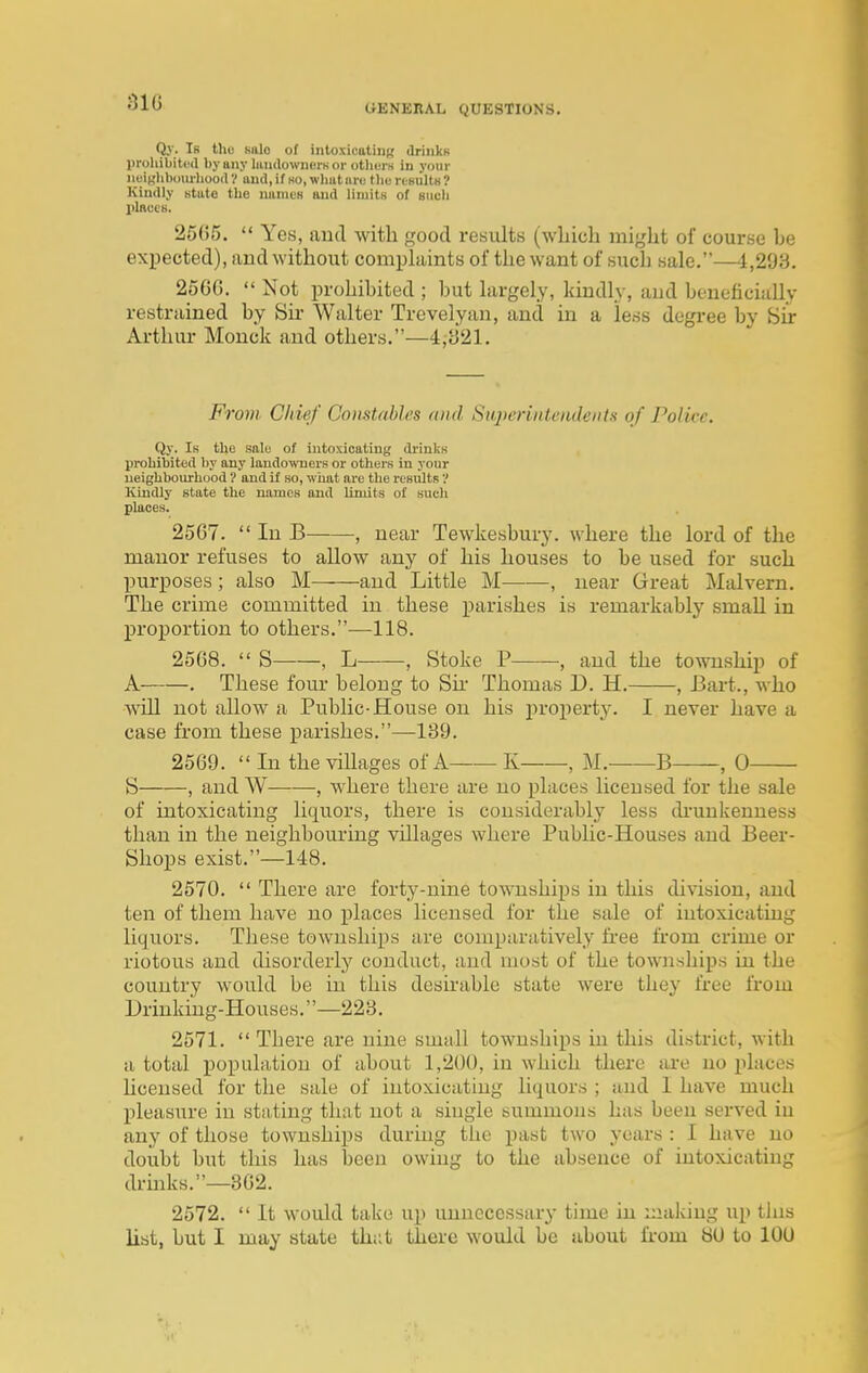 •m CiENKRAL QUESTIONS. Qj'. Ib tliu KiUo of intoxicatiiiR UriiikK proliibitiul by any liuulowiici-Kor otliurs in your neighboiu-lioort'/ and, if so, wlmture tlio rtsultu ? Kindly state the uamcR and limitH of mich l>laccB. 25()5.  Yes, aud with good results (wliich might of course be expected), and without comphiints of the want of such sale.—4,293. 2560.  Not prohibited ; but largely, kindly, aud bonoficiully restrained by Su- Walter Trevelyan, and in a less degree by Sir Arthur Mouck and others.—4;S21, Fmm Chief Comtables and Superintendents of Police. Qy. Ik the sale of intoxicating di'inks prohibited by any landowners or others in your neighbourhood ? and if so, what are the results ? Kindly state the names and limits of such places. 2567.  In B , near Tewkesbury, where the lord of the manor refuses to allow any of his houses to be used for such purposes ; also M aud Little M——, near Great Malvern. The crime committed in these parishes is remarkably small in proportion to others.—118. 2568.  S , L , Stoke P , and the township of A . These four belong to Su- Thomas D. H. , Bart., who will not allow a Public-House on his in-ojiertj'. I never have a case from these parishes.—139. 2569.  In the viUages of A K , M. B , 0 S , and W , where there are no places licensed for the sale of intoxicating liquors, there is considerably less di'unkenness than in the neighbouring villages where Public-Houses and Beer- Sho^Js exist.—148. 2570.  There are forty-nine townships in this division, aud ten of them have no places licensed for the sale of intoxicating liquors. These townships are comparatively free from crime or riotous and disorderly conduct, aud most of the townships in the country would be in this deshable state were they free from Drinking-Houses.—223. 2571.  There are nine small townships in this district, with a total pojpulatiou of about 1,200, in which there are no places licensed for the sale of intoxicating liquors ; and I have much pleasure in stating that not a single summons has beeu served iu any of those townships during the past two years : I have no doubt but this has been owing to the absence of intoxicating drmks.—862. 2572.  It would take up unnecessary time in making up tins list, but I may state th;it there would be about fi-om 80 to 100