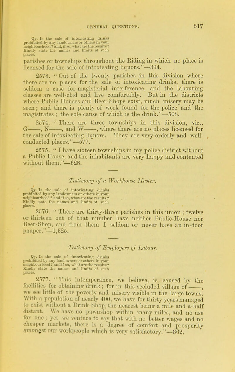 Qy. Is the sale of intoxicntiug (b-inks prohibited by any lanilo\nu rsor others iu yoiu- neighboiirhooil'! ami, if so, what aiT the results ? KiuiUy state the names ami limits of such places. parishes or to-wnsliips throughout the Eiding in which no place is licensed for the sale of intoxicating liquors.—894. 2578.  Out of the twenty parishes in this division where there are no places for the sale of intoxicating drinks, there is seldom a case for magisterial interference, and the labouring classes are well-clad and live comfortably. But in the districts where Public-Houses and Beer-Shops exist, much misery may be seen; and there is plenty of work found for the police and the magistrates ; the sole cause of which is the drmk.—508. 2574.  There are three townships in this division, viz., G , N , and W , where there are no places licensed for the sale of intoxicating liquors. They are very orderly and well- . conducted j)laces.—577. 2575.  I have sixteen townships in my police district without a Public-House, and the inhabitants are very happy and contented without them.—628. Testimony of a Workhouse Master. I Qy. Is the sale of intoxicating ilrinks prohibited by any landowners or others in your neighbourhood ? and if so, what ai-e the results ? Kindly state the names and limits of such places. 2576.  There are thirty-three parishes in this union ; twelve or thirteen out of that number have neither Public-House nor Beer-Shop, and fi-om them I seldom or never have an in-door pauper.—1,325, Testimony of Emj)loyers of Labour. Qy. Is the sale of intoxicating drinks prohibited by any lando-wners or others in your neighbourhood ? and if so, what are the results ? Kindly state the names and limits of such places. 2577.  This intemperance, we believe, is caused by the facilities for obtaining diink ; for in this secluded village of , we see little of the poverty and misery visible in the large towns. With a population of nearly 400, we have for thirty years managed to exist without a Drink-Shop, the nearest being a mile and a-half distant. AVe have no pawnshop within many miles, and no use for one ; yet we venture to say that with no better wages and no cheaper markets, thore is a degree of comfort and prosperity fimonjst our workpeople which is very satisfactory.—3G2.