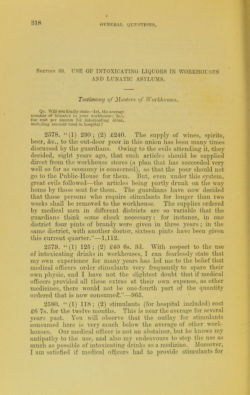 OKNF.nAI, (JUKRTTONS, Skction 08. USE OF INTOXICATING LIQUORS IN WORKHOi'SRS AND LUNATIC ASYLUMS. Teatimony of Masters of Workhouses. Qy. 'Will yon kindly Ktate—iHt, the average number of inmatt s in yonr woi-khousp: '2n.l, the cost per auuuiu for intoxicutiug drink, inclndiuR uiuount nsed in hospitnl ? 2578. (1) 230; (2) £240. The supply of wines, spirits, beer, &c., to the out-door poor in this union has been many times discussed by the guardians. Owing to the evils attending it, -they decided, eight years ago, that such articles should be supplied direct from the workhouse stores (a plan that has succeeded very well so far as economy is concerned), so that the poor should not go to the Public-House for them. But, even under this system, great evils followed—the articles being partly drunk on the way home by those sent for them. The guardians have now decided that those persons who requu-e stimulants for longer than two weeks shall be removed to the workhouse. The supplies ordered by medical men in different districts are so variable that the guardians think some check necessary: for instance, in one district four pints of brandy were given in thi-ee years; in the same district, with another doctor, sixteen pints have been given this current quarter.—1,112. 2579.  (1) 125 ; (2) £40 6s. 8d. With respect to the use of intoxicating drinks in workhouses, I can fearlessly state that my own experience for many years has led me to the belief that medical officers order stimulants very frequently to spare their own physic, and I have not the slightest doubt that if medical officers provided all these extras at their own expense, as other medicines, there would not be one-fourth part of the quantity ordered that is now consumed'.—965. 2580.  (1) 118 ; (2) stimulants (for hospital included) cost £6 7s. for the twelve months. This is near the average for several years past. You will observe that the outlay for stimulants consumed here is very much below the average of other work- houses. Our medical officer is not an abstainer, but he knows my antipathy to the use, and also my endeavours to stop the use as much as possible of intoxicating drinks as a medicine. iMoroover, I am satisfied if medical ofi^ccrs had to provide stimulants for