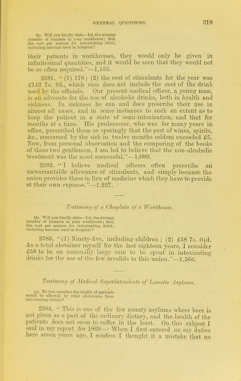 Qy. WiU you kindly state—1st, the avomgo mitnWr of iuiuates in your workhouse; 'iud, tho cost per annum (in- intoxii'fttinu liriuk, inclniliug amount used in liospitiU'! their patients in workhouses, they woxilcl only be given in intinitesimal tiuaiitities, and it would be seen that they would not be so often required.—1,155. 2581.  (1) 178 ; (2) the cost of stimulants for the year was £1-18 7s. 6d., which sum does not include the cost of the drink used by the officials. Our present medical officer, a young man, is an advocate for the use of alcohohc di'inks, both in health and sickness. In sickness he can and does prescribe their use in almost all cases, and in some instances to such an extent as to keep the patient in a state of semi-intoxication, and that for months at a time. His predecessor, who was for many years in office, prescribed them so sparingly that the cost of wines, spmts, &c., consumed by the sick in twelve months seldom exceeded £5. Now, fi'om i^ersonal observation and the comparing of the books of these two gentlemen, I am led to believe that the non-alcoholic treatment was the most successful.-—1,089. 2582.  I believe medical officers often prescribe an unwarrantable allowance of stimulants, and simply because the union provides these in lieu of medicine which they have to provide at theii- own expense.—1,227. Testimonij nf (( Chaplain of a Worklmuse. Qy. Will yon kindly state—1st, the average nnmber of inmates in your workhouse; 2nd, the cost per annum for intoxicating drink, including amount used in hospital ? 2583. (1) Ninety-five, including children ; (2) £58 7s. 0|d. As a total abstainer myself for the last eighteen years, I consider £'58 to l)e an unusually large sum to be spent in intoxicating drinks for the use of the few invalids in this union.—1,560. Testimotiy of Medical Superintendent a of Lunatic Jsi/hmnt. rij. Do yon consider the health of patients wonld nffect'd by total abstinence from int(.5cicating drinks? 2584.  Tliis is one of the few county asylums whore boor is not given as a part of the ordinary dietary, and the health of the patients does not seem to siift'er iii the least. On this subject I said in my report for 1800—' When I first entered on my duties here seven years ago, I confess I thought it a mistake that no