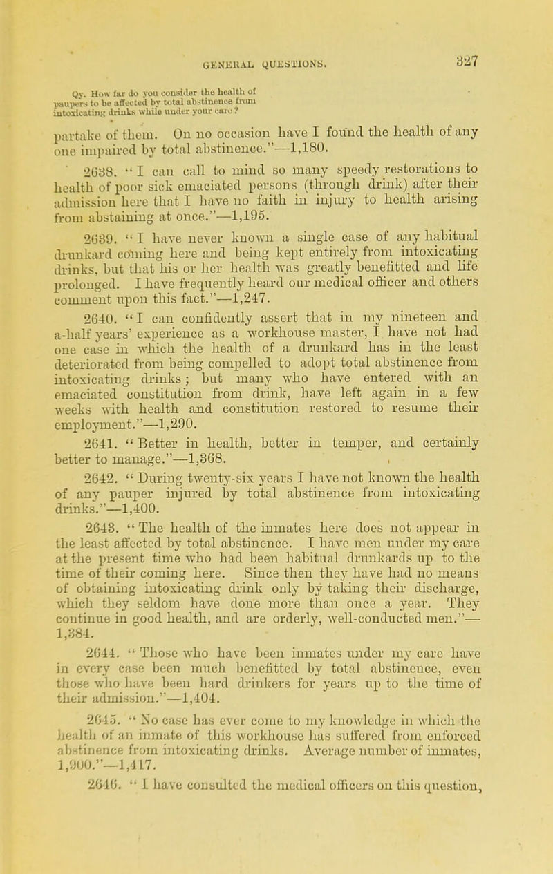 Qv. Uow Ittr do you consider the health of paupers to be affected by total abstintuce ti'om iutoiicatiiiy drinVs while uuder your ciue'.' partake of them. On uo occasion liave I found tlie liealtli of any one iminiired by total abstinence.—1,180. 2638.  I can call to mind so many speedy restorations to liealth of poor sick emaciated persons (tbrougb di-ink) after their admission here that I have no faith in injury to health arising from abstaining at once.—1,195. 2G89.  I have never known a single case of any habitual drunkard coining here and being kept entirely from intoxicating di-inks, but that his or her health was greatly benefitted and life prolonged. I have frequently heard our medical ofiicer and others comment upon this fact.—1,247. 2640.  I can confidently assert that in iny nineteen and a-haK years'experience as a workhouse master, I. have not had one case in which the health of a drunkard has in the least deteriorated from being compelled to adoi)t total abstinence from intoxicating di'inks; but many who have entered with an emaciated constitution from drink, have left again in a few weeks with health and constitution restored to resume their employment.—1,290. 2641.  Better in health, better in temper, and certainly better to manage.—1,368. 2642.  During twenty-six years I have not known the health of any pauper injured by total abstinence from intoxicating drinks'.—1,400. 2643.  The health of the inmates here does not appear in tlie least affected by total abstinence. I have men under my care at the present time who had been habitual drunkards up to the time of their- coming here. Since then they have had no means of obtaining intoxicating di'ink only by taking their discharge, which they seldom have done more than once a year. They continue in good healtli, and are orderly, well-conducted men.— 1,384. 2644.  Those who have been inmates under my care have in every case been much benefitted by total abstinence, even those who have been hard di-inkers for years up to the time of their admission.—1,404. 2045,  No case has ever come to my knowledge in which the health of an inmate of this workhouse has sufi'ered from enforced abstinence from intoxicating drinks. Average number of inmates, l/.j(jO,—1,417. 2640.  1 have consulted the medical officers on tkis t^uestion,