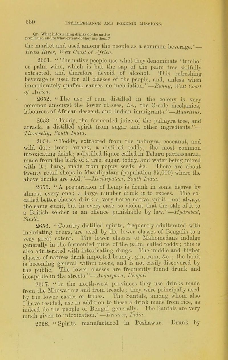 INfKJlfJiKANCK AND I'OHKIGN MlhSlONS. Qy. What iutoxicating driukK do tho native pcojile use, uud to what extent do they use thoiu ? the market aiad used among the i^eople as a common beverage. Bnm nicer, West Cixist of . ffriai. 2051.  The native peoi^le use what they denominate ' tumbo ' or pahn wine, whieli is but the sap of the palm tree skilfully extracted, and therefore devoid of alcoliol. This refreshing beverage is used for all classes of the people, and, unless when immoderately quaffed, causes no inebriation.—lionny, WeU Cuast of Africa. 2652.  The use of rum distilled in the colony is very common amongst the lower classes, i.r., the Creole mechanics, labourers of African descent, and Indian immigrant ■>.—Muuridits. 2053. Toddy, the fermented juice of the palmyra tree, and arrack, a distilled spuit from sugar and other ingredients.— TinneveUtj, South India. 2054.  Toddy, extracted from the palmyra, cocoanut, and wild date tree; arrack, a thbtilled toddy, the most common intoxicating di-ink; a distilled liquor called in Telugu pattaasaaraa, made from the bark of a tree, sugar, toddy, and w-ater being mixed with it; bang, made from poppy seeds, &c. There are about twenty retail shops in Masulipatam (popidation 85,000) where the above diinks are sold.—MdsalipuUtni, Suiitlt India. 2655.  A preparation of hemp is drunk in some degi-ee by almost every one ; a large number diiuk it to excess. The so- cahed better classes diink a very tierce native sphit—not always the same spirit, but in every case so violent that the sJile of it to a British soldier is an offence punishable by law.—Hydrabad, Sindh, 2056.  Country distilled si)irits, frequently adulterated with inebriating drugs, are used by the lower classes of Bengalis to a very great extent. The lower classes uf Mahomedans indidge generally in the fermented juice of the palm, called toddy; this is also adulterated with intoxicating di-ugs. The middle and higher classes of natives drink imported brandy, gin, rum, &c. : the habit is becoming general within doors, and is not easily discovered by the public. The lower classes are frequently found drunk and inca,pable in the streets.—An/nirpara, Bemjal. 2057. In the north-west provinces they use drinks made from the Mhowatroe and from treacle ; they we're principally used by the lower castes or tribes. The Santals, among whom also I have resided, use in addition to these a drink made from rice, as indeed do the people of Bengal genorally. The Santals are very much given to intoxication.—Jjcnans, India. 2058.  Spuits manufactm-ed in Feshawur. Drunk by