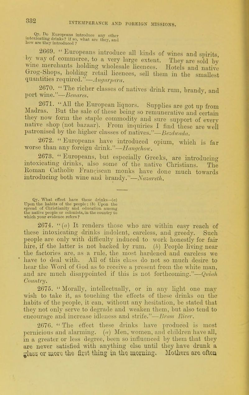 •^'^-^ INTEMPERANCE AND 1-OREIGN MISSIONS. Q.T. Do KuroiwiiiiH iutioduce any other intoxioiitiiiKdiinksV if so, wlmt nii; tlity, iiiiil how are thtj- iiitioiluci'd 2669.  Europeans introduce all kinds of wines and spirits by way of commerce, to a very large extent. Tliey arc sold by wine merchants holding wholesale licences. Hotels and native Crrog-bhops, holdmg retail licences, sell them in the smaUest quantities required.—Ainjurpiira. 2670.  The richer classes of natives di-ink rum, brandy and port wine.—Beiutres. 2671. All the European hquors. Supplies are got up from Madras. But the sale of these being so remunerative and certam they now form the staple commodity and sure support of every native shop (not bazaar). From inquiries I find these are well patronised by the higher classes of natives.—Bezdwmla. 2672.  Europeans have introduced opium, which is far worse than any foreign drink.—Hauf/choic. 2673.  Europeans, but especially Greeks, are introducing intoxicating drinks, also some of the native Christians. The Roman Catholic Franciscan monks have done much towards introducing both wine and brandy.—Nazareth. Qy. WHiat effect have these di'laks—[a) Uiion the habits of the people: (b) Upon tlie Hpi'cad of Christianity ami education among the native people or colonists, in the country to which your evidence refers 1 2674. (rt) It renders those who are within easy reach of these intoxicating drinks indolent, careless, and greedy. Such people are only with difficulty induced to work honestly for fair hii-e, if the latter is not backed by rum. [li) People living near the factories are, as a rule, the most hardened and careless we have to deal with. All of this class do not so much desire to hear the Word of (iod as to receive a present from the white man, and are much disappointed if this is not forthcoming.—Quiak Countri/. 2675.  Morally, intellectually, or in any light one may wish to take it, as touching the effects of these drinks on the habits of the people, it can, without any hesitation, be stated that they not only serve to degrade and weaken them, but also tend to encourage and increase idleness and strife.—Brass Eirer. 2670.  The effect these drinks have produced is most pernicious and alarming, (a) Men, women, and cliildren liave all, in a greater or less degree, been so influenced by them that they are never satisfied with anything else until they have drunk a glass or wore the fivst thing i,u the morning. Motlievs are oftca