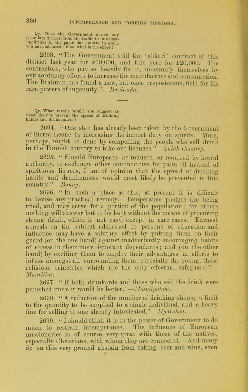 Qy. Does tlio Govcriiraont derive anj peomiinry intereHt from tl>e truffle in intDxicnt- iug driuks iu the piirtiuiilur countrv iii which you hftvu laboured; if so, what in the effuut V 2G93. The Government sold the 'abkari' contract of thin district hxst year for £10,000, and th is year for £20,000. Tlie contractors, who pay so heavily for it, indemnify tlieniselves by extraordinary efi'orts to increase the manufacture and consumption. The Brahmin has found a new, but once preposterous, field for his rare powers of ingenuity..—Bezduddu. Qy. Wliftt means would you suggest as most likely to prevent the spread of driuking habits and drunkenness ? 2694.  One step has akeady been taken by the Government of Sierra Leone by increasing the import duty on spirits. More, perhaps, might be done by compelling the people who sell drink in the Timneh country to take out licences.—Quidh Coimtn/. 2695.  Should Europeans be induced, or retpired by lawful authority, to exchange other commodities for palm oil mstead of spirituous liquors, I am of opinion that the sj)read of di-inking habits and drunkenness would most likely be prevented in this country.—Bonntj. 2696.  In such a place as this, at present it is difficult to devise any practical remedy. Temperance pledges are being tried, and may serve for a portion of the population ; for others nothing will answer but to be kept without the means of procuring strong drink, which is not easy, except in rai'e eases. Earnest appeals on the subject addi-essed to persons of education and influence may have a salutary effect by putting them on then- guard (on the one hand) against inadvertently encouraging habits of excess in their more ignorant dependants; and (on the other hand) by exciting them to emi)loy their advantages in efibrts to infuse amongst all surrounding them, especially the jouug, those religious principles which are the only effectual safeguard.— Mauritius. 2697.  If both drunkards and those who sell the drink were punished more it would be better.—Mdsulijnitum. 2698.  A reduction of the number of di-inking shops; a limit to the quantity to be supplied to a single individual, and a heavy fine for selling to one already intoxicated.—Hi/dndnid. 2699.  I should think it is in the power of Government to do much to restrain intemperance. The influence of European missionaries is, of course, very great with those of the natives, especially Christians, with whom they arc connected. And many do on this very ground abstain from taking beer and wine, even