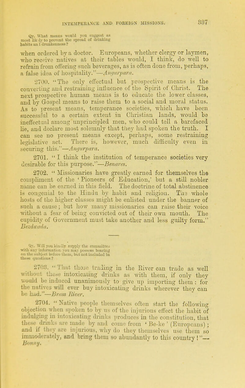 Qy. What menus would you suggest us most lik -ly to prcveut tho spread of ilrinking babits uu 1 dninkemiess ? when ordered by a doctor. Europeans, -wliether clergy or laymen, who recpivo natives at their tables would, I think, do well to refrain from offering such beverages, as is often done from, perhaps, a false idea of hospitality.—Annnrjmra. 2700. The only effectual but prospective means is the converting and restraining inliuence of the Spirit of Christ. The next prospective human means is to educate the lower classes, and by Gospel means to raise them to a social and moral status. As to present means, temperance societies, which have been successful to a certain extent in Christian lands, would be ineft'ectijul among unprincipled men, who could tell a barefaced he, and declare most solemnly that tiiey had spoken the truth. I can see no present means except, perhaps, some restraining legislative act. There is, however, much difficulty even in seciuring this.—Awjurpara. 2701.  I think the institution of temperance societies very desirable for this purpose.—Benares. 2702.  Missionaries have greatly earned for themselves the compliment of the ' Pioneers of Education,' but a still nobler name can be earned in this field. The doctrine of total abstinence is congenial to the Hindu by habit a.nd religion. Ths whole hosts of the higher classes might be enlisted under the banner of such a cause; but how many missionaries can raise their voice without a fear of being convicted out of their own mouth. The cupidity of Government must take another and less guilty form. Bezdwada. Qy. Will you kin ilv BUl)))!y tlie committo-j with ouy iii/ormatioii you may posness bearing on thfe bohject Ixffore tkbni, but not iucladed ia theM qn&stloiiH? 2703. That those trading in the Eiver can trade as well without theae intoxicating drinks as with them, if only they would be induced unanimously to give up importing thein : for the natives will ever buy intoxicating drinks wherever they can be ha.d.—Brass liiver. 2704.  Native people themselves often start the following objection when spoken to by us of tho injurious effect the habit of indulging in intoxicating drink's produces in the constitution, that those drinks are made Ijy and come from ' Be-ke ' (Europeans) ; and if they are injurious, why do they themselves use them so immoderately, and bring them so abundantly to this country !—