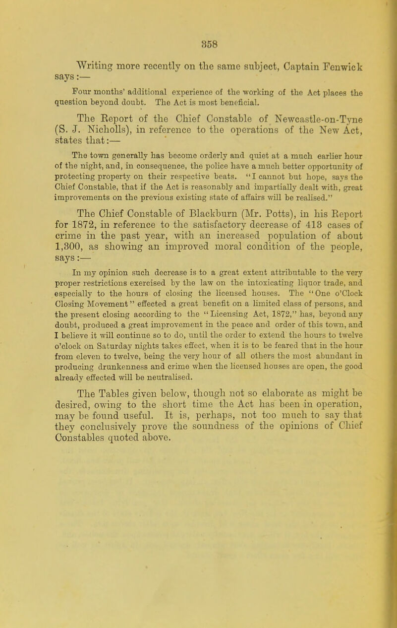 Writing more recently on tlie Bame subject, Captain Fenwick says:— Pour months' additional experience of the working of the Act places the question beyond doubt. The Act is most beneficial. The Report of the Chief Constable of Newcastle-on-Tyne (S. J. Nicholls), in reference to the operations of the New Act, states that:— The town generally has become orderly and quiet at a much earlier hour of the night, and, in consequence, the police have a much better opportunity of protecting property on their respective beats. I cannot but hope, says the Chief Constable, that if the Act is reasonably and impartially dealt with, great improvements on the previous existing state of affairs will be realised. The Chief Constable of Blackburn (Mr. Potts), in his Report for 1872, in reference to the satisfactory decrease of 413 cases of crime in the past year, with an increased population of about 1,300, as showing an improved moral condition of the people, says:— In my opinion such decrease is to a great extent attributable to the very proper restrictions exercised by the law on the intoxicating liquor trade, and especially to the hours of closing the licensed houses. The One o'Clock Closing Movement effected a great benefit on a limited class of persons, and the present closing according to the Licensing Act, 1872, has, beyond any doubt, produced a great improvement in the peace and order of this town, and I beheve it will continue so to do, until the order to extend the hours to twelve o'clock on Saturday nights takes effect, when it is to be feared that in the hour from eleven to twelve, being the very hour of all others the most abundant in producing drunkenness and crime when the Ucensed houses are open, the good already effected will be neutralised. The Tables given below, though not so elaborate as might be desired, owing to the short time the Act has been in ojieration, may be found useful. It is, perhaps, not too much to say that they conclusively prove the soundness of the opinions of Chief Constables quoted above.