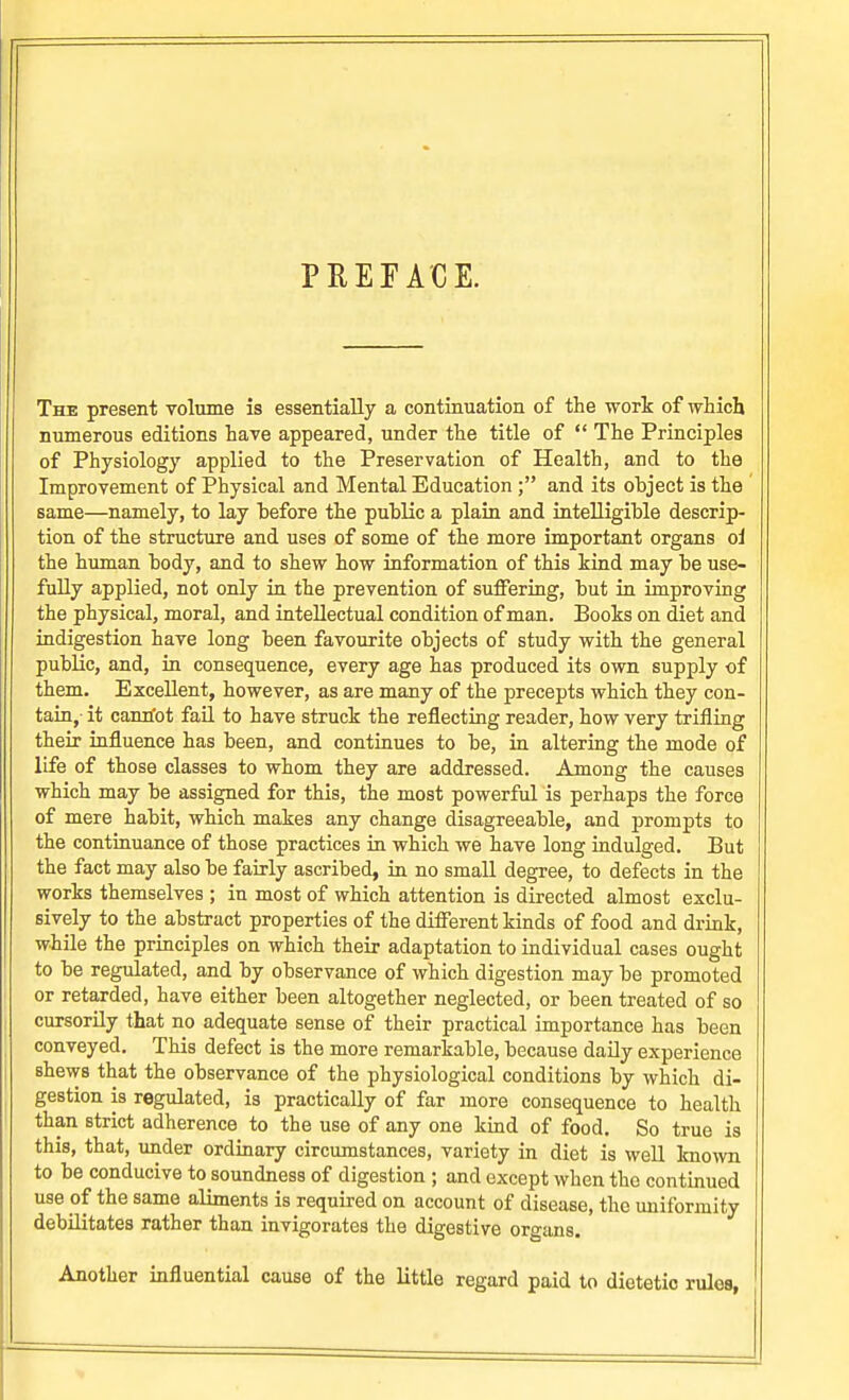 PEEEACE. The present volume is essentially a continuation of the work of whicli numerous editions have appeared, under the title of  The Principles of Physiology applied to the Preservation of Health, and to the Improvement of Physical and Mental Education ; and its object is the same—namely, to lay before the public a plain and intelligible descrip- tion of the structure and uses of some of the more important organs ol the human body, and to shew how information of this kind may be use- fully applied, not only in the prevention of suffering, but in improving the physical, moral, and intellectual condition of man. Books on diet and indigestion have long been favourite objects of study with the general public, and, in consequence, every age has produced its own supply of them. Excellent, however, as are many of the precepts which they con- tain,- it canriot fail to have struck the reflecting reader, how very trifling their influence has been, and continues to be, in altering the mode of life of those classes to whom they are addressed. Among the causes which may be assigned for this, the most powerful is perhaps the force of mere habit, which makes any change disagreeable, and prompts to the continuance of those practices m which we have long indulged. But the fact may also be fairly ascribed, in no small degree, to defects in the works themselves ; in most of which attention is directed almost exclu- sively to the abstract properties of the different kinds of food and drink, while the principles on which their adaptation to individual cases ought to be regulated, and by observance of which digestion may be promoted or retarded, have either been altogether neglected, or been treated of so I cursorily that no adequate sense of their practical importance has been ; conveyed. This defect is the more remarkable, because daily experience I shews that the observance of the physiological conditions by which di- I gestion is regulated, is practically of far more consequence to health than strict adherence to the use of any one kind of food. So true is this, that, under ordinary circumstances, variety in diet is well knoTO to be conducive to soundness of digestion ; and except when the contmued use of the same aliments is required on account of disease, the uniformity debilitates rather than invigorates the digestive organs. Another influential cause of the little regard paid to dietetic rules,