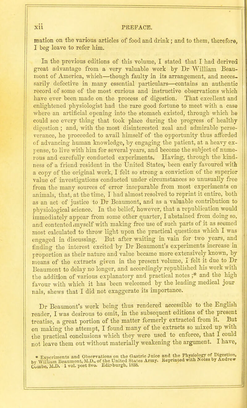 mation on the various articles of food and drink; and to them, therefore, I beg leave to refer him. In the previous editions of this volume, I stated that I had derived great advantage from a very valuable work by Dr William Beau- mont of America, which—though faulty in its arrangement, and neces- sarily defective in many essential particulars—contains an authentic record of some of the most curious and instructive observations which have ever been made on the process of digestion. That excellent and enlightened physiologist had the rare good fortune to meet with a case where an artificial opening into the stomach existed, through which he could see every thing that took place during the progress of healthy digestion ; and, with the most disinterested zeal and admirable perse- verance, he proceeded to avaU hinaself of the opportunity thus afforded of advancing human knowledge, by engaging the patient, at a heavy ex- pense, to live with him for several years, and become the subject of nume- rous and carefully conducted experiments^ Having, through the kind- ness of a friend resident in the United States, been early favoured with a copy of the original work, I felt so strong a conviction of the superior value of investigations conducted under circumstances so unusually free from the many sources of error inseparable from most experiments on animals, that, at the time, I had almost resolved to reprint it entire, both as an act of justice to Dr Beaumont, and as a valuable contribution to physiological science. In the belief, however, that a republication would immediately appear from some other quarter, I abstained from doing so, and contented (myself with making free use of such parts of it as seemed most calculated to throw light upon the practical questions which I was engaged in discussing. But after waiting in vain for two years, and finding the interest excited by Dr Beaumont's experiments increase in proportion as their nature and value became more extensively known, by means of the extracts given in the present volume, I felt it due to Dr Beaumont to delay no longer, and accordingly republished his work with the addition of various explanatory and practical notes ;* and the high favour with which it has been welcomed by the leadmg medical jour nals, shews that I did not exaggerate its importance. Dr Beaumont's work being thus rendered accessible to the English reader, I was desirous to omit, in the subsequent editions of the present treatise, a great portion of the matter formerly extracted from it. But on making the attempt, I found many of the extracts so mixed up with the practical conclusions which they were used to enforce, that I could not leave them out without materially weakening the argument. I have, • Exncrimenta and Olisorvationa on the Gastric Jnico and tlio Physiology of Digostion, bv William Boaumont, M.D., of tlio United States Army. Keprinted with Notes by Andrew Couibc, MJ). 1 vol. post 8vo. Edipburgb, 1S38.