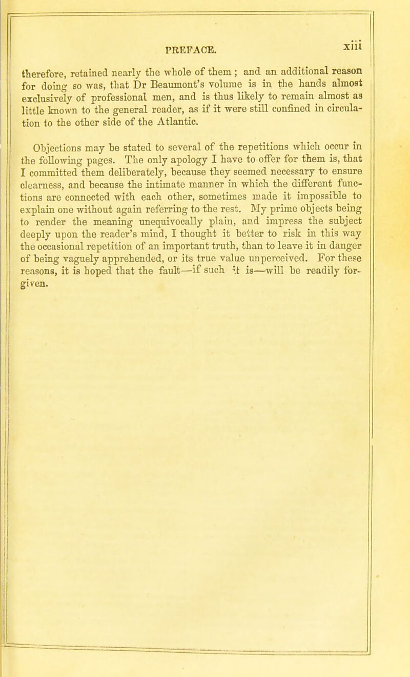 therefore, retained nearly the whole of them ; and an additional reason for doing so was, that Dr Beaumont's volume is in the hands almost exclusively of professional men, and is thus likely to remain almost as little known to the general reader, as if it were still confined in circula- tion to the other side of the Atlantic. Objections may be stated to several of the repetitions which occur in the following pages. The only apology I have to offer for them is, that I committed them deliberately, because they seemed necessary to ensure clearness, and because the intimate manner in which the different func- tions are connected with each other, sometimes m.ade it impossible to explain one without again referring to the rest. My prime objects being to render the meaning unequivocally plain, and impress the subject deeply upon the reader's mind, I thought it better to risk in this way the occasional repetition of an important truth, than to leave it in danger of being vaguely apprehended, or its true value unperceived. For these reasons, it is hoped that the fault—if such is—^will be readily for- given.