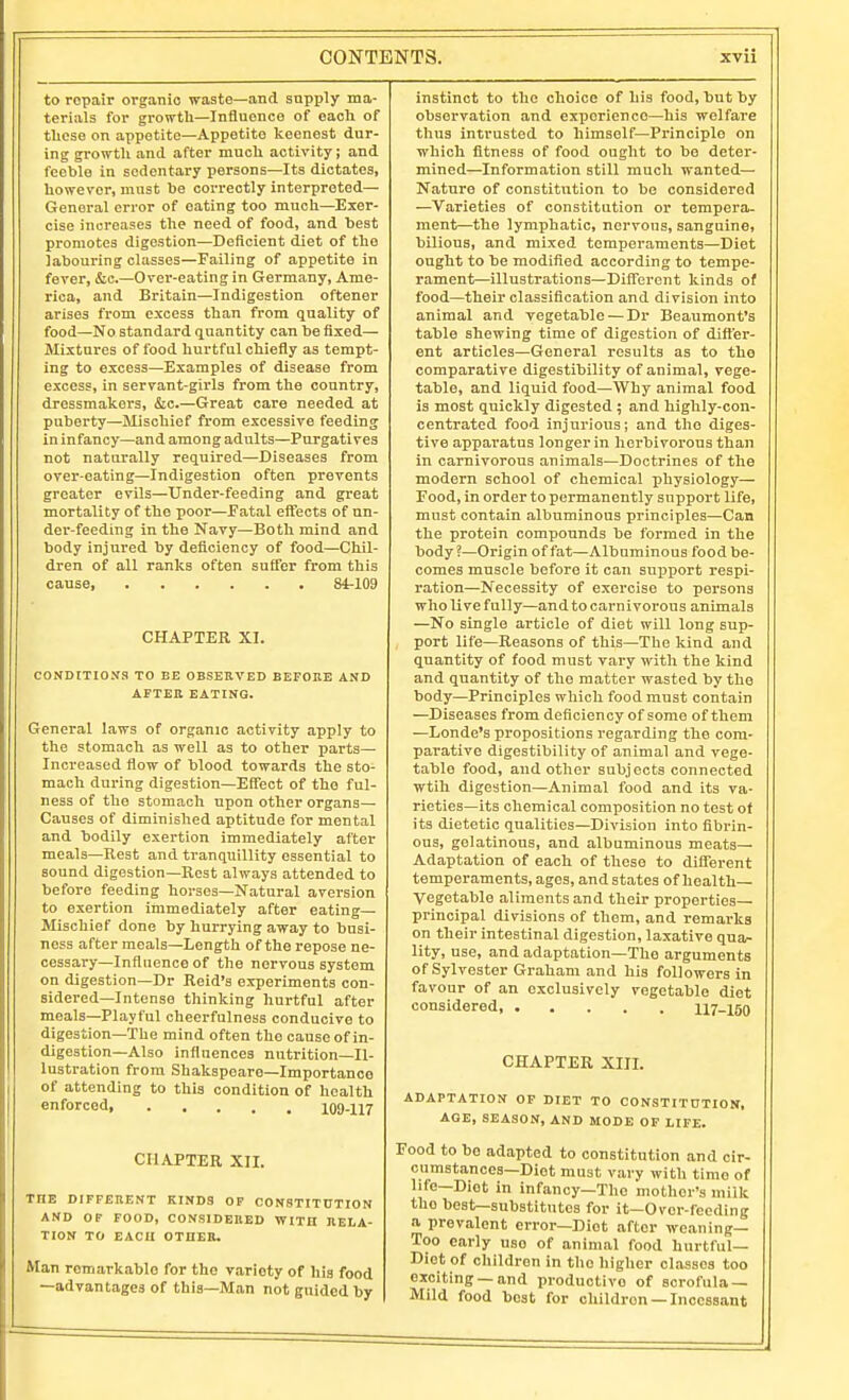 to repair organic waato—and supply ma- terials for growth—Influence of each of these on appetite—Appetite keenest dur- ing gi-owtli and after much activity; and feeble iu sedentary persons—Its dictates, however, must he correctly interpreted— General error of eating too much—Exer- cise increases the need of food, and best promotes digestion—Deficient diet of the labouring classes—Failing of appetite in fever, &c.—Over-eating in Germany, Ame- rica, and Britain—Indigestion oftener arises from excess than from quality of food—No standard quantity can be fixed— Mixtures of food hurtful chiefly as tempt- ing to excess—Examples of disease from excess, in servant-girls from the country, dressmakers, &c.—Great care needed at puberty—Mischief from excessive feeding in infancy—and among adults—Purgatives not naturally required—Diseases from over-eating—Indigestion often prevents greater evils—Under-feeding and great mortality of the poor—Eatal effects of un- der-feeding in the Navy—Both mind and body injured by deficiency of food—Chil- dren of all ranks often suffer from this cause, 84-109 CHAPTER XI. CONDlTIOSa TO BE OBSEllVED BEFOKE AND afteh eating. General laws of organic activity apply to the stomach as well as to other parts— Increased flow of blood towards the sto- mach during digestion—Effect of the ful- ness of the stomach upon other organs— Causes of diminished aptitude for mental and bodily exertion immediately after meals—Rest and tranquillity essential to sound digestion—Rest always attended to before feeding horses—Natural aversion to exertion immediately after eating— Mischief done by hurrying away to busi- ness after meals—Length of the repose ne- cessary—Influence of the nervous system on digestion—Dr Reid's experiments con- sidered—Intense thinking hurtful after meals—Playful cheerfulness conducive to digestion—The mind often the cause of in- digestion—Also influences nutrition—Il- lustration from Shakspeare-Importance of attending to this condition of health enforced 109-117 CHAPTER XII. THE DIFFERENT KINDS OF CONSTITUTION AND OF FOOD, CONSIDEEED WITH HELA- TION TO EACH OTUEB. Man remarkable for the variety of his food —advantages of this—Man not guided by instinct to the choice of his food, but by observation and experience—his welfare thus intrusted to himself—Principle on which fitness of food ought to be deter- mined—Information still much wanted— Nature of constitution to be considered —Varieties of constitution or tempera- ment—the lymphatic, nervous, sanguine, bilious, and mixed temperaments—Diet ought to be modified according to tempe- rament—illustrations—Different kinds of food—their classification and division into animal and vegetable — Dr Beaumont's table shewing time of digestion of differ- ent articles—General results as to the comparative digestibility of animal, vege- table, and liquid food—Why animal food is most quickly digested ; and highly-con- centrated food injurious; and the diges- tive apparatus longer in herbivorous than In carnivorous animals—Doctrines of the modern school of chemical physiology— Food, in order to permanently support life, must contain albuminous principles—Can the protein compounds be formed in the body ?—Origin of fat—Albuminous food be- comes muscle before it can support respi- ration—Necessity of exercise to persons who live fully—and to carnivorous animals —No single article of diet will long sup- port life—Reasons of this—The kind and quantity of food must vary with the kind and quantity of the matter wasted by the body—Principles which food must contain —Diseases from deficiency of some of them —Londe's propositions regarding the com- parative digestibility of animal and vege- table food, and other subjects connected wtih digestion—Animal food and its va- rieties—its chemical composition no test ot its dietetic qualities—Division into fibrin- ous, gelatinous, and albuminous meats— Adaptation of each of these to different temperaments, ages, and states of health- Vegetable aliments and their properties- principal divisions of them, and remarks on their intestinal digestion, laxative qua- lity, use, and adaptation—The arguments of Sylvester Graham and his followers in favour of an exclusively vegetable diet considered 117-150 CHAPTER XIII. ADAPTATION OF DIET TO CONSTIT0TION, AGE, SEASON, AND MODE OP LIFE. Food to be adapted to constitution and cir- cumstances—Diet must vary with time of life—Diet in infancy—The mother's milk the best—substitutes for it—Over-feeding a prevalent error—Diet after weaning— Too early use of animal food hurtful- Diet of children in the higher classes too exciting —and productive of scrofula — Mild food best for children —Incessant