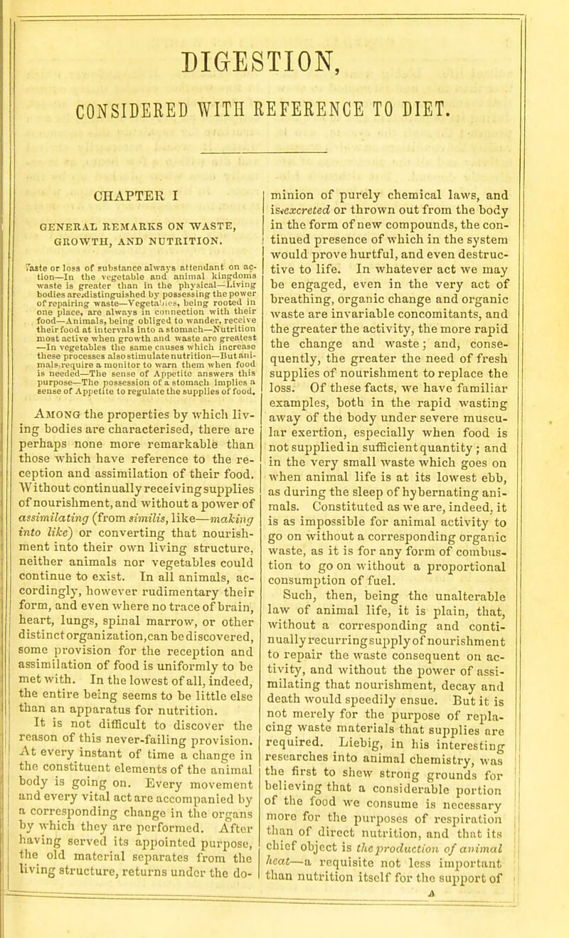 DIGESTION, CONSIDERED WITH REFERENCE TO DIET. CHAPTER I GENERAL REMAEKS ON WASTE, GROWTH, AND NUTRITION. Taste or lo^a of substance always attendant on ac- tion—In the vegetable and animal kingdoms waste is greater than in tlie physical—l^iving bodies arejdistingTiished by possessing the power of repairing waste—Ve^etaSios, being rooted in one place, are always in connection with their food—Animals, being obliged to wander, receive theirfood at intervals into a stomach—Nutrition moat active when growth and waste are greatest —In vegetables the same causes whicli increase these processes alsoatimulatenutrition—Butani- Dials:require a monitor to warn them when food is needed—The sense of Appetite answers this purpose—The possession of a stomach implies a sense of Appetite to regulate the supplies of food. Among the properties by which liv- ing bodies are characterised, there are perhaps none more remarliable than those which liave reference to the re- ception and assimilation of their food. AVithout continually receiving supplies of nourishment, and without a power of assimilating (from similis, like—making into like) or converting that nourisli- ment into their own living structure, neither animals nor vegetables could continue to exist. In all animals, ac- cordingly, however rudimentary their form, and even where no trace of brain, heart, lungs, spinal marrow, or other distinct organization,can be discovered, some provision for the reception and assimilation of food is uniformly to be met with. In the lowest of all, indeed, the entire being seems to be little else than an apparatus for nutrition. It is not difHcult to discover the reason of this never-failing provision. At every instant of time a change in the constituent elements of the animal body is going on. Every movement and every vital act are accompanied by a corresj^onding change in the organs by which they are performed. After having served its appointed purpose, the old material separates from the living structure, returns under the do- minion of purely chemical laws, and i&^excreted or thrown out fx'om the body in the form of new compounds, the con- tinued presence of which in the system would prove hurtful, and even destruc- tive to life. In whatever act we may be engaged, even in the very act of breathing, organic change and organic waste are invariable concomitants, and the greater the activity, the more rapid the change and waste; and, conse- quently, the greater the need of fresli supplies of nourishment to replace the loss. Of these facts, we have familiar examples, both in the rapid wasting away of the body under severe muscu- lar exertion, especially when food is not supplied in sufficient quantity ; and in the very small waste which goes on when animal life is at its lowest ebb, as during the sleep of hybernating ani- mals. Constituted as we are, indeed, it is as impossible for animal activity to go on without a corresponding organic waste, as it is for any form of combus- tion to go on without a proportional consumption of fuel. Such, then, being the unalterable law of animal life, it is plain, that, without a corresponding and conti- nually recurringsupply of nourishment to repair the waste consequent on ac- tivity, and without the power of assi- milating that nourishment, decay and death would speedily ensue. But it is not merely for the purpose of repla- cing waste materials that supplies are required. Liebig, in his interesting researches into animal chemistry, was the first to shew strong grounds for believing that a considerable portion of the food we consume is necessary more for the purposes of respiration than of direct nutrition, and that its chief object is the production of animal \ heat—a requisite not less important ; than nutrition itself for the support of \
