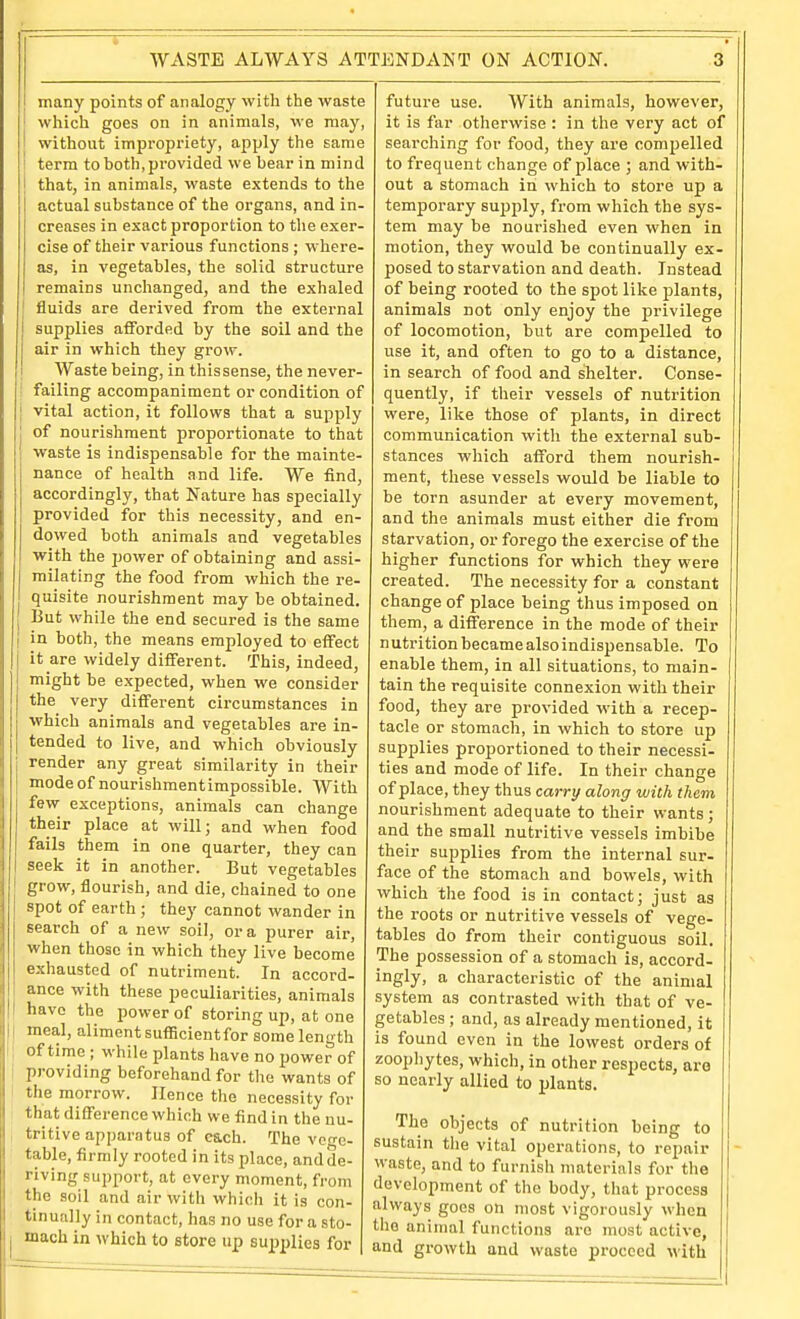 many points of analogy with the waste which goes on in animals, we may, without impropriety, apply the same term to both, provided we bear in mind that, in animals, waste extends to the actual substance of the organs, and in- creases in exact proportion to the exer- cise of their various functions ; where- as, in vegetables, the solid structure remains unchanged, and the exhaled fluids are derived from the external supplies afforded by the soil and the air in which they grow. I Waste being, in this sense, the never- ! failing accompaniment or condition of vital action, it follows that a supply of nourishment proportionate to that waste is indispensable for the mainte- nance of health and life. We find, accordingly, that Nature has specially provided for this necessity, and en- dowed both animals and vegetables •with the jjower of obtaining and assi- milating the food from which the re- quisite nourishment may be obtained. But while the end secured is the same I in both, the means employed to effect it are widely different. This, indeed, might be expected, when we consider the very different circumstances in which animals and vegetables are in- tended to live, and which obviously render any great similarity in their modeof nourishmentimpossible. With few exceptions, animals can change their place at will; and when food fails them in one quarter, they can seek it in another. But vegetables grow, flourish, and die, chained to one spot of earth ; they cannot wander in search of a new soil, or a purer air, when those in which they live become exhausted of nutriment. In accord- ance with these peculiarities, animals have the power of storing up, at one j meal, aliment sufiicientfor some length I! of time ; while plants have no power of I providing beforehand for the wants of I the morrow. Hence the necessity for that difference which we find in the nu- tritive apparatus of each. The vcn-e- table, firmly rooted in its place, and de- riving support, at every moment, from the soil and air with which it is con- tinually in contact, has no use for a sto- mach in which to store up supplies for future use. With animals, however, it is far otherwise : in the very act of searching for food, they are compelled to frequent change of place ; and with- out a stomach in which to store up a temporary sujjply, from which the sys- tem may be nourished even when in motion, they would be continually ex- posed to starvation and death. Instead of being rooted to the spot like plants, animals not only enjoy the privilege of locomotion, but are compelled to use it, and often to go to a distance, in search of food and shelter. Conse- quently, if their vessels of nutrition were, like those of plants, in direct communication with the external sub- stances which afford them nourish- ment, these vessels would be liable to be torn asunder at every movement, and the animals must either die from starvation, or forego the exercise of the higher functions for which they were created. The necessity for a constant change of place being thus imposed on them, a difference in the mode of their n utrition became also indispensable. To enable them, in all situations, to main- tain the requisite connexion with their food, they are provided with a recep- tacle or stomach, in which to store up supplies proportioned to their necessi- ties and mode of life. In their change of place, they thus carry along with them nourishment adequate to their wants; and the small nutritive vessels imbibe their supplies from the internal sur- face of the stomach and bowels, with which the food is in contact; just as the roots or nutritive vessels of vege- tables do from their contiguous soil. The possession of a stomach is, accord- ingly, a characteristic of the animal system as contrasted with that of ve- getables ; and, as already mentioned, it is found even in the lowest orders of zoophytes, which, in other respects, aro so nearly allied to plants. The objects of nutrition being to sustain tiie vital operations, to repair waste, and to furnish materials for the development of the body, that process always goes on most vigorously when the animal functions aro most active, and growth and waste proceed with