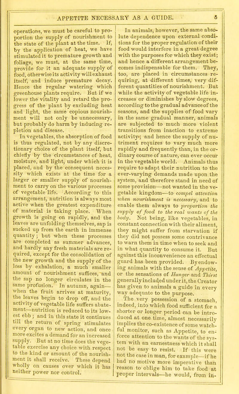 APPETITE NECESSARY AS A GUIDE. operations, we must be careful to pro- portion the supply of nourishment to the state of the plant at the time. If, by the application of heat, we have stimulated it to premature growth and foliage, we must, at the same time, provide for it an adequate supply of food, otherwise its activity will exhaust itself, and induce premature decay. Hence the regular watering which greenhouse plants require. But if we lower the vitality and retard the pro- gress of the plant by excluding heat and light, the same copious nourish- ment will not only be unnecessary, but probably do harm by inducing re- pletion and disease. In vegetables, the absorption of food is thus regulated, not by any discre- tionary choice of the plant itself, but chiefly by the circumstances of heat, moisture, and light, under which it is placed, and by the consequent neces- sity which exists at the time for a larger or smaller supply of nourish- ment to carry on the various processes of vegetable life. According to this arrangement, nutrition is always most active when the greatest expenditure of material is taking place. When growth is going on rapidly, and the leaves are unfolding themselves, sap is sucked up from the earth in immense quantity; but when these processes are completed as summer advances, and hardly any fresh materials are re- quired, except for the consolidation of the new growth and the supply of the loss by exhalation, a much smaller amount of nourishment suffices, and the sap no longer circulates in the same profusion. In autumn, again— when the fruit arrives at maturity, the leaves begin to drop off, and the activity of vegetable life suffers abate- ment—nutrition is reduced to its low- est ebb ; and in this state it continues till the return of spring stimulates every organ to new action, and once more excites a demand for an increased supply. But at no time does tlie vege- table exercise any choice with respect to the kind or amount of the nourish- ment it shall receive. These depend wholly on causes over which it has neither power nor control. In animals, however, the same abso- lute dependence upon external condi- tions for the proper regulation of their food would interfere in a great degree with the purj)oses for which they exist; and hence a different arrangement be- comes indispensable for them. They, too, are placed in circumstances re- quiring, at different times, very dif- ferent quantities of nourishment. But while the activity of vegetable life in- creases or diminishes by slow degrees, according to the gradual advance of the seasons, and the supplies of food vary in the same gradual manner, animals are subjected to much more violent transitions from inaction to extreme activity; and hence the supply of nu- triment requires to vary much more rapidly and frequently than, in the or- dinary course of nature, can ever occur in the vegetable woi-ld. Animals thus require to adapt their nutrition to the ever-varying demands made upon the system, and therefore stand in need of some provision—not wanted in the ve- getable kingdom—to compel attention ivhen nourishment is necessary, and to enable them always to 2^'>'oportion the sujjply of food to the real ivants of the body. Not being, like vegetables, in constant connection with their aliment, they might suffer from starvation if they did not possess some contrivance to warn them in time when to seek and in what quantity to consume it. But against this inconvenience an effectual guard has been provided. By endow- ing animals with the sense of Appetite, or the sensations of Hunger and Thirst generally inducted under it, the Creator has given to animals a guide in every way adequate to the purpose. The very possession of a stomach, indeed, into which food sufficient for a shorter or longer period can be intro- duced at one time, almost necessarily implies the co-existence of some watch- ful monitor, such as Appetite, to en- force attention to the wants of the sys- tem with an earnestness which it sliall not be easy to resist. If this were not the case in man, for example—if he had no motive more imperative than reason to oblige him to take food at proper intervals—he would, from in-
