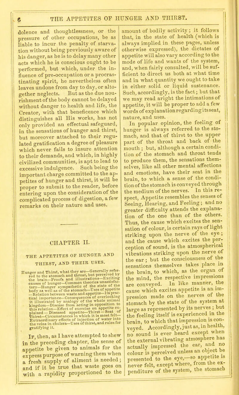 THE APPETITES OF HUNGER AND THIRST. dolence and thoughtlessness, or the pressure of other occupations, be as liable to incur the penalty of starva- tion without being previously avi^are of his danger, as he is to delay many other acts which he is conscious ought to be performed, but which, under the in- fluence of pre-occupation or a procras- tinating spirit, he nevertheless often leaves undone from day to day, or alto- gether neglects. But as the due nou- rishment of the body cannot be delayed without danger to health and life, the Creator, with that beneficence which distinguishes all His works, has not only provided an effectual safeguard, in the sensations of hunger and thirst, but moreover attached to their regu- lated gratification a degree of pleasure which never fails to insure attention to their demands, and which, in highly civilized communities, is apt to lead to excessive indulgence. Such being the important charge committed to the ap- petites of hunger and thirst, it will be proper to submit to the reader, before entering upon the consideration of the complicated process of digestion, a few remarks on their nature and uses. CHAPTER 11. THE APPETITES OF HUNGER AND THIRST, AND THEIR USES. nunger .and Thirst, what they are-Gcnernllj' refer- red to the Btomnch and throat, but perceived by the brain—Proofs and illustrations—Esciting causes of hunger—Common theories unsntlsfac- tory—Huntrer sympathetic of the state of the body as well as of the stomach—Uses of appetite —Kelation between waste and appetite—Its prac- tical importance—Consequences of overlooKlup it illustrated bv analogy of the whole animal kingdom—Disease from acting in opposition to this relation—Eflect of exercise on appetite ex- plained—Discosed appetite—Thirst —Seat ol Thirst—Circumstances in which it is most fe't— Extraordinary effects of injection of water into the veins in cholera—Uses of thirst, and rules for gratifying it. If, then, as I have attempted to shew in the preceding chapter, the sense of appetite be given to animals for the express purpose of warning them when a fresh supply of aliment is needed; and if it be true that waste goes on with a rapidity proportioned to the amount of bodily activity ; it follows that, in the state of health (which is always implied in these pages, unless otherwise expressed), the dictates of appetite will also vary according to the mode of life and wants of the system, and, when fairly consulted, will be suf- ficient to direct us both at what time and in what quantity we ought to take in either solid or liquid sustenance. Such, accordingly, is the fact; but that we may read aright the intimations of appetite, it will be proper to add a few words of explanation regarding its seat, nature, and uses. In popular opinion, the feeling of hunger is always referred to the sto- mach, and that of thirst to the upper part of the throat and back of the mouth ; but, although a certain condi- tion of the stomach and throat tends to produce them, the sensations them- selves, like all other mental affections and emotions, have their seat in the brain, to which a sense of the condi- tion of the stomach is conveyed through the medium of the nerves. In this re- spect, Appetite resembles the senses of Seeing, Hearing, and Feeling ; and no greater difficulty attends the explana- tion of the one than of the others. Thus, the cause which excites the sen- sation of colour, is certain rays of light striking upon the nerve of the eye ; and the cause which excites the per- ception of sound, is the atmospherical vibrations striking upon the nerve of the ear ; but the consciousness of the sensations themselves takes place in the brain, to which, as the organ of the mind, the respective impressions are conveyed. In like manner, the cause which excites appetite is an im- pression made on the nerves of the stomach by the state of the system at large as represented by its nerves ; but the feeling itself is experienced in the brain, to which that impression is con- veyed. Accordingly, just as, in health, no sound is ever heard except when the external vibrating atmosphere has actually impressed the ear, and no colour is perceived unless an object be presented to the eye,—so appetite is never felt, except where, from the ex- penditure of the system, the stomach