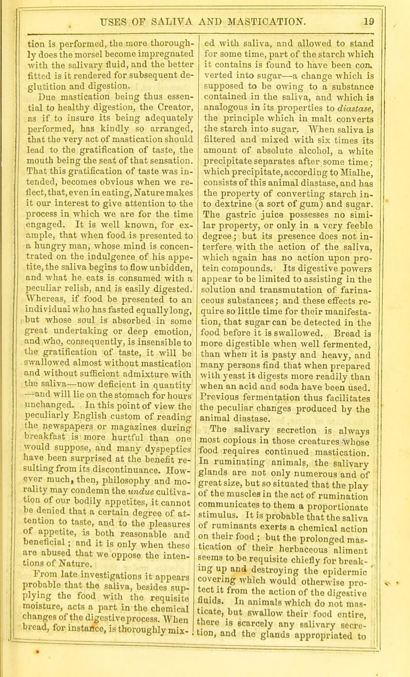 tion is performed, the more thorough- ly does the morsel become imjjregnated with the salivary fluid, and the better fitted is it rendered for subsequent de- glutition and digestion. Due mastication being thus essen- tial to healthy digestion, the Creator, as if to insure its being adequately performed, has kindly so arranged, that the very act of mastication should lead to the gratification of taste, the mouth being the seat of that sensation. That this gratification of taste was in- tended, becomes obvious when we re- flect, that, even in eating. Nature makes it our interest to give attention to the process in which we are for the time engaged. It is well known, for ex- ample, that when food is presented to a hungry man, whose mind is concen- trated on the indulgence of his appe- tite, the saliva begins to flow unbidden, and what he eats is consumed with a peculiar relish, and is easily digested. Whereas, if food be presented to an individual who has fasted equally long, but whose soul is absorbed in some great undertaking or deep emotion, and Who, consequently, is insensible to the gratification of taste, it will be swallowed almost without mastication and without sufficient admixture with the saliva—now deficient in quantity —and will lie on the stomach for hours unchanged. In this point of view the peculiarly English custom of reading the newspapers or magazines during breakfast is more hurtful than one would suppose, and many dyspeptics have been surprised at the benefit re- sulting from its discontinuance. How- ever much, then, philosophy and mo- rality may condemn the undue cultiva- tion of our bodily appetites, it cannot be denied that a certain degree of at- tention to taste, and to the pleasures of appetite, is both reasonable and beneficial; and it is only when these are abused that we oppose the inten- tions of Nature. From late investigations it appears probable that the saliva, besides sup. plying the food with the requisite moisture, acts a part in the chemical changes of the digestive process. AVhen bread, for instance, is thoroughly mix- ed with saliva, and allowed to stand for some time, part of the starch which it contains is found to have been con^ verted into sugar—a change whicli is supposed to be owing to a substance contained in the saliva, and which is analogous in its properties to diastase, the principle which in malt converts the starch into sugar. When saliva is filtered and mixed with six times its amount of absolute alcohol, a white precipitate separates after some time; which precipitate, according to Mialhe, consists of this animal diastase, and has the property of converting starch in- to dextrine (a sort of gum) and sugar. The gastric juice possesses no simi- lar property, or only in a very feeble degree; but its presence does not in- terfere with the action of the saliva, which again has no action upon pro- tein compounds. Its digestive powers appear to be limited to assisting in the solution and transmutation of farina- ceous substances; and these effects re- quire 80 little time for their manifesta- tion, that sugar can be detected in the food before it is swallowed. Bread is more digestible when well fermented, than when it is pasty and heavy, and many persons find that when prepared with yeast it digests more readily than when an acid and soda have been used. Previous fermentation thus facilitates the peculiar changes produced by the animal diastase. The salivary secretion is always most copious in those creatures ■\vhose food requires continued mastication. In ruminating animals, the salivary glands are not only numerous and of great size, but so situated that the play of the muscles in the act of rumination communicates to them a proportionate stimulus. It is probable that the saliva of ruminants exerts a chemical action on their food ; but the prolonged mas- tication of their herbaceous aliment seems to be requisite chiefly for break- ing up and destroying the epidermic ' covering which would otherwise pro- tect it from the action of the digestive fluids. In animals which do not mas- ' ticate, but swallow their food entire, there is scarcely any salivary secre- tion, and the glands appropriated to «