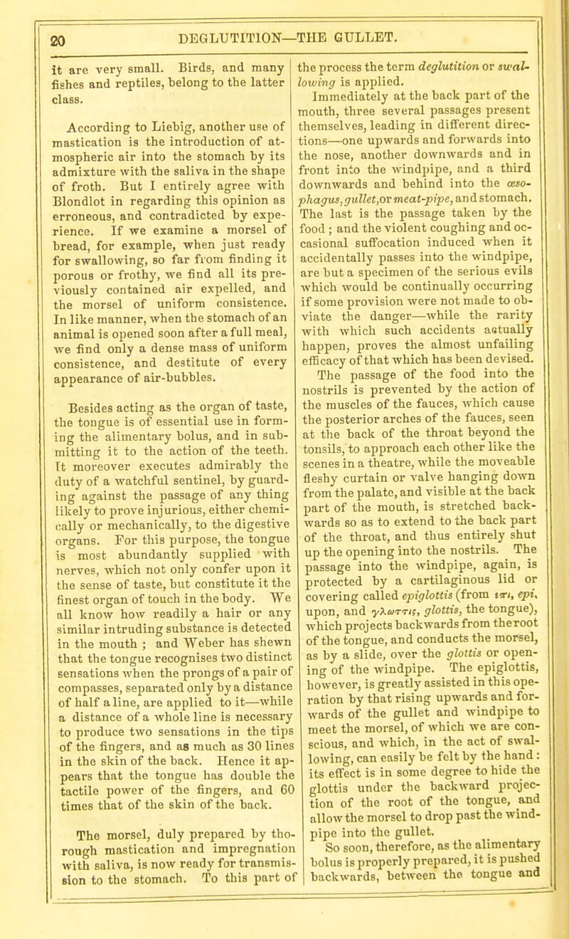 DEGLUTITION—THE GULLET. it are very small. Birds, and many- fishes and reptiles, belong to the latter class. According to Liebig, another use of mastication is the introduction of at- mospheric air into the stomach by its admixture with the saliva in the shape of froth. But I entirely agree vrith Blondlot in regarding this opinion as erroneous, and contradicted by expe- rience. If we examine a morsel of bread, for example, when just ready for swallowing, so far from finding it porous or frothy, we find all its pre- viously contained air expelled, and the morsel of uniform consistence. In like manner, when the stomach of an animal is opened soon after a full meal, we find only a dense mass of uniform consistence, and destitute of every appearance of air-bubbles. Besides acting as the organ of taste, the tongue is of essential use in form- ing the alimentary bolus, and in sub- mitting it to the action of the teeth. It moreover executes admirably the duty of a watchful sentinel, by guard- ing against the passage of any thing likely to prove injurious, either chemi- cally or mechanically, to the digestive organs. For this purpose, the tongue is most abundantly supplied with nerves, which not only confer upon it the sense of taste, but constitute it the finest organ of touch in the body. We all know how readily a hair or any similar intruding substance is detected in the mouth ; and Weber has shewn that the tongue recognises two distinct sensations when the prongs of a pair of compasses, separated only by a distance of half aline, are applied to it—while a distance of a whole line is necessary to produce two sensations in the tips of the fingers, and as much as 30 lines in the skin of the back. Hence it ap- pears that the tongue has double the tactile power of the fingers, and 60 times that of the skin of the back. The morsel, duly prepared by tho- rough mastication and impregnation with saliva, is now ready for transmis- sion to the stomach. To this part of the process the term deglutition or iwaU lowing is applied. Immediately at the back part of the mouth, three several passages present themselves, leading in different direc- tions—one upwards and forwards into the nose, another downwards and in front into the windpipe, and a third downwards and behind into the ceso- phagus,gullet,or meat-pipe, and stomach. The last is the passage taken by the food ; and the violent coughing and oc- casional sufiTocation induced when it accidentally passes into the windpipe, are but a specimen of the serious evils which would be continually occurring if some provision were not made to ob- viate the danger—while the rarity with which such accidents astually happen, proves the almost unfailing efficacy of that which has been devised. The passage of the food into the nostrils is prevented by the action of the muscles of the fauces, which cause the posterior arches of the fauces, seen at the back of the throat beyond the tonsils, to approach each other like the scenes in a theatre, while the moveable fleshy curtain or valve hanging down from the palate, and visible at the back part of the mouth, is stretched back- wards so as to extend to the back part of the throat, and thus entirely shut up the opening into the nostrils. The passage into the windpipe, again, is protected by a cartilaginous lid or covering called epiglottis (from tTi, epi, upon, and yXarri;, glottis, the tongue), which projects backwards from theroot of the tongue, and conducts the morsel, as by a slide, over the glottis or open- ing of the windpipe. The epiglottis, howevei', is greatly assisted in this ope- ration by that rising upwards and for- wards of the gullet and windpipe to meet the morsel, of which we are con- scious, and which, in the act of swal- lowing, can easily be felt by the hand : its effect is in some degree to hide the glottis under the backward projec- tion of the root of the tongue, and allow the morsel to drop past the wind- pipe into the gullet. So soon, therefore, as the alimentary bolus is properly prepared, it is pushed backwards, between the tongue and