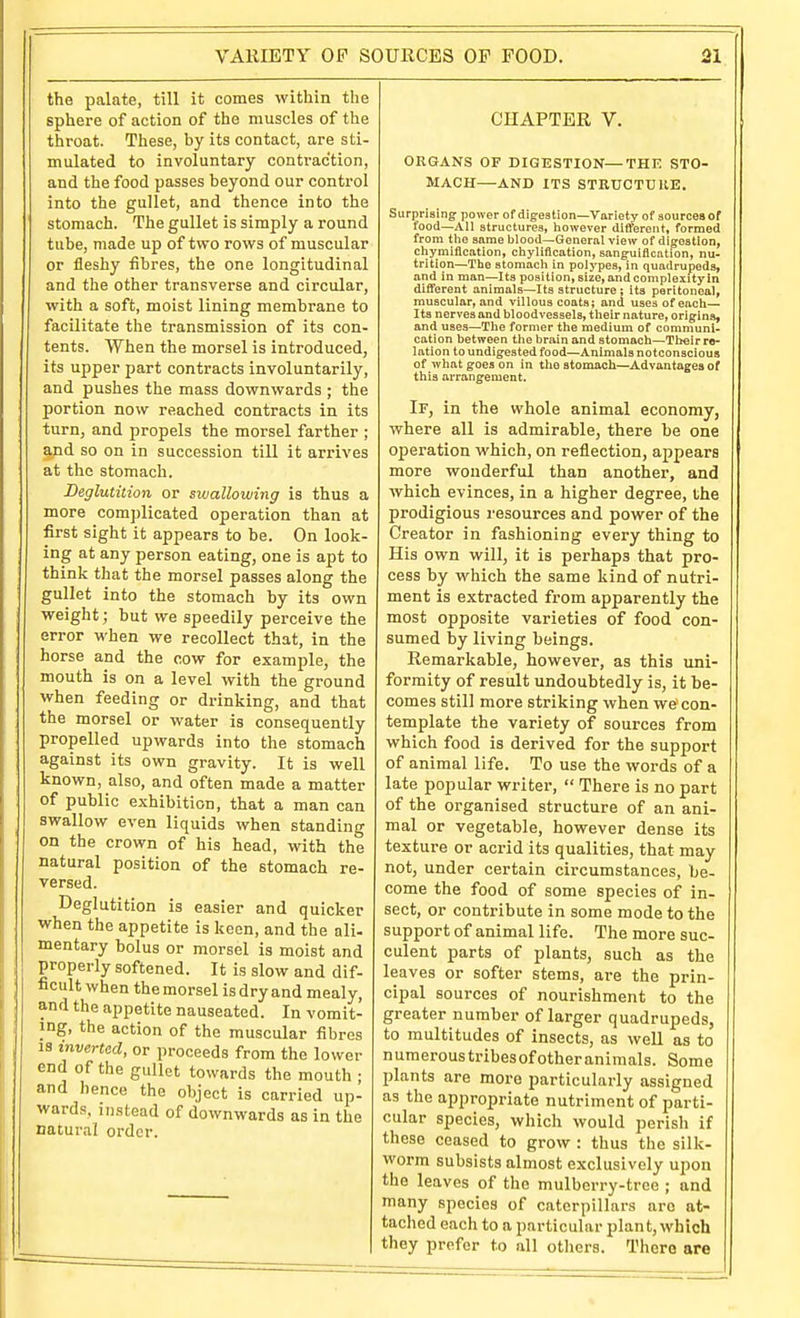 the palate, till it comes witliin tlie sphere of action of the muscles of the throat. These, by its contact, are sti- mulated to involuntary contraction, and the food passes beyond our control into the gullet, and thence into the stomach. The gullet is simply a round tube, made up of two rows of muscular or fleshy fibres, the one longitudinal and the other transverse and circular, with a soft, moist lining membrane to facilitate the transmission of its con- tents. When the morsel is introduced, its upper part contracts involuntarily, and pushes the mass downwards ; the portion now reached contracts in its turn, and propels the morsel farther ; and so on in succession till it ari-ives at the stomach. Beglutition or swallowing is thus a more complicated operation than at first sight it appears to be. On look- ing at any person eating, one is apt to think that the morsel passes along the gullet into the stomach by its own weight; but we speedily perceive the error when we recollect that, in the horse and the cow for example, the mouth is on a level with the ground when feeding or drinking, and that the morsel or water is consequently propelled upwards into the stomach against its own gravity. It is well known, also, and often made a matter of public exhibition, that a man can swallow even liquids when standing on the crown of his head, with the natural position of the stomach re- versed. Deglutition is easier and quicker when the appetite is keen, and the ali- mentary bolus or morsel is moist and properly softened. It is slow and dif- ficult when the morsel is dry and mealy, and the appetite nauseated. In vomit- ing, the action of the muscular fibres IS inverted, or proceeds from the lower end of the gullet towards the mouth ; and hence the object is carried up- wards, instead of downwards as in the natural order. CHAPTER V. ORGANS OF DIGESTION—THE STO- MACH—AND ITS STRUCTUKE. Surprising: power of digestion—Variety of aourcea or food—All structures, however different, formed from tlie same blood—General view of digestion, chymillcation, chylification, sanguiflcntion, nu- trition—The stomach in polypes, in quadrupeds, and in man—Its position,size,andcompleiityin dilTerent animals—Its structure ; its peritoneal, muscular, and villous coats; and uses of each— Its nerves and bloodvessels, their nature, origins, and uses—Tlie former the medium of communi- cation between the brain and stomach—Their re- lation to undigested food—Animals notconscious of what goes on in the stomach—Advantages of this arrangement. If, in the whole animal economy, where all is admirable, there be one operation which, on reflection, ajipeara more wonderful than another, and which evinces, in a higher degree, the prodigious resources and power of the Creator in fashioning every thing to His own will, it is perhaps that pro- cess by which the same kind of nutri- ment is extracted from apparently the most opposite varieties of food con- sumed by living beings. Remarkable, however, as this uni- formity of result undoubtedly is, it be- comes still more striking when we con- template the variety of sources from which food is derived for the support of animal life. To use the words of a late popular writer,  There is no part of the organised structure of an ani- mal or vegetable, however dense its texture or acrid its qualities, that may not, under certain circumstances, be- come the food of some species of in- sect, or contribute in some mode to the support of animal life. The more suc- culent parts of plants, such as the leaves or softer stems, are the prin- cipal sources of nourishment to the greater number of larger quadrupeds, to multitudes of insects, as well as to n umerous tribes of other animals. Some plants are more particularly assigned as the appropriate nutriment of parti- cular species, which would perish if these ceased to grow : thus the silk- worm subsists almost exclusively upon the leaves of the mulberry-tree ; and many species of caterpillars are at- tached each to a particular plant, which they prefer to all others. There are