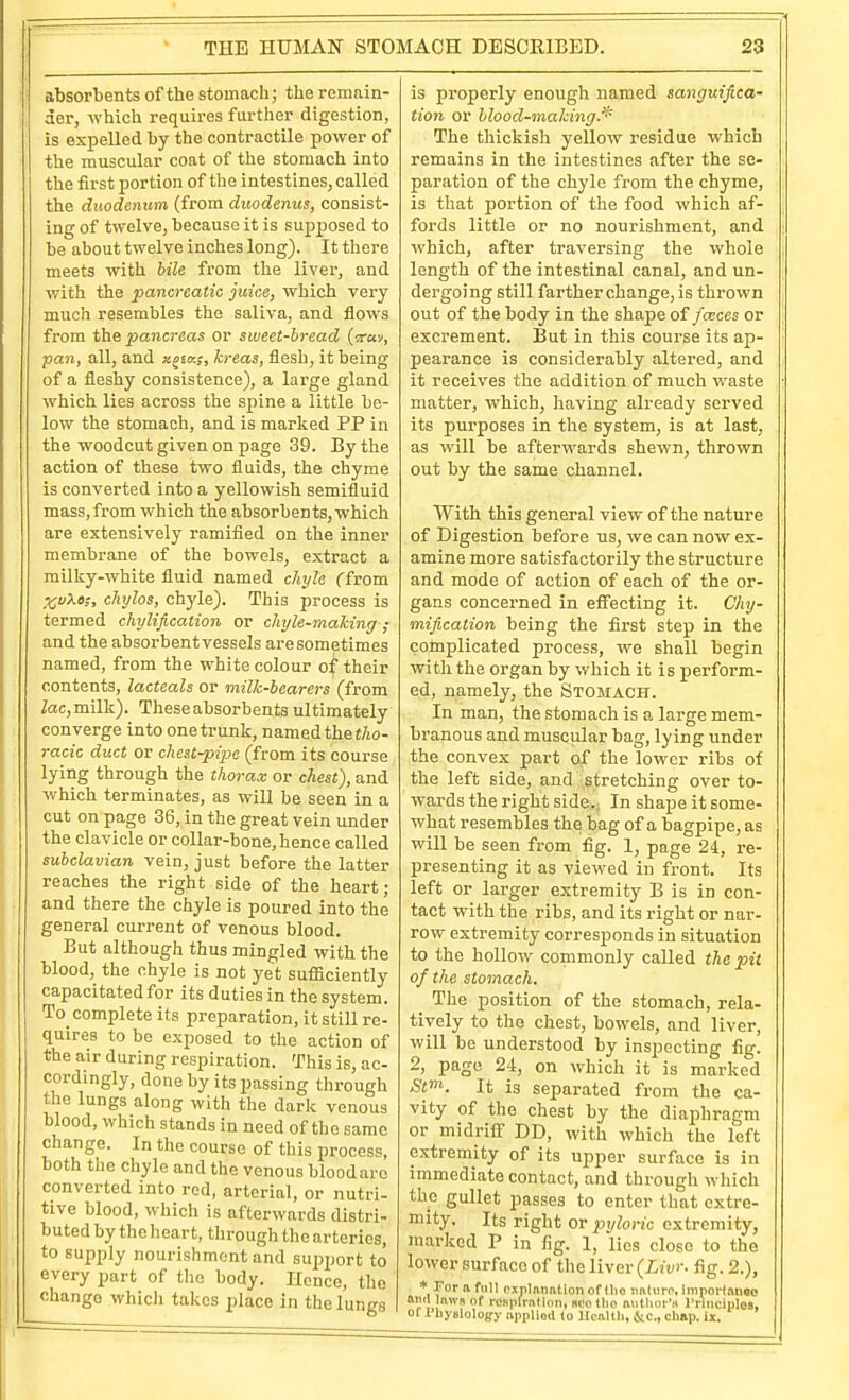 absorbents of the stomach; the remain- der, which requires further digestion, is expelled by the contractile power of the muscular coat of the stomach into the first portion of the intestines, called the duodenum (from duodenus, consist- ing of twelve, because it is sujDposed to be about twelve inches long). It there meets with bile from the liver, and with the pancreatic juice, which very much resembles the saliva, and flows from the 2yancreas or sweet-bread (■ray, pan, all, and x^ta;, kreas, flesh, it being of a fleshy consistence), a lai'ge gland which lies across the spine a little be- low the stomach, and is marked PP in the woodcut given on page 39. By the action of these two fluids, the chyme is converted into a yellowish semifluid mass,from which the absorbents, which are extensively ramified on the inner membrane of the bowels, extract a milky-white fluid named ckyla ffrom XV?.e;, chylos, chyle). This process is termed chylification or chyle-mahing; and the absorbent vessels are sometimes named, from the white colour of their contents, lacteals or milk-bearers (from Zac, milk). These absorbents ultimately converge into one trunk, named the tAo- racic duct or chest-pipe (from its course lying through the thorax or chest), and which terminates, as will be seen in a cut on page 36, in the great vein under the clavicle or collar-bone, hence called subclavian vein, just before the latter reaches the right side of the heart; and there the chyle is poured into the general current of venous blood. But although thus mingled with the blood, the chyle is not yet suflSciently capacitated for its duties in the system. To_ complete its preparation, it still re- quires to be exposed to the action of the air during respiration. This is, ac- cordingly, done by its passing through the lungs along with the dark venous blood, which stands in need of the same change. In the course of this process, both the chyle and the venous bloodaro converted into red, arterial, or nutri- tive blood, which is afterwards distri- buted by the heart, through the arteries, to supply nourishment and support to every part of the body. Hence, the change which takes place in the lungs is properly enough named sanguifica- tion or blood-making.'^' The thickish yellow residue which remains in the intestines after the se- paration of the chyle from the chyme, is that portion of the food which af- fords little or no nourishment, and which, after traversing the whole length of the intestinal canal, and un- dergoing still farther change, is thrown out of the body in the shape of fcEces or excrement. But in this course its ap- pearance is considerably altered, and it receives the addition of much waste matter, which, having already served its purposes in the system, is at last, as will be afterwards shewn, thrown out by the same channel. With this general view of the nature of Digestion before us, we can now ex- amine more satisfactorily the structure and mode of action of each of the or- gans concerned in efiecting it. Chy- mification being the first step in the complicated process, we shall begin with the organ by which it is perform- ed, namely, the Stomach. In man, the stomach is a large mem- branous and muscular bag, lying under the convex part of the lower ribs of the left side, and stretching over to- wards the right side.. In shape it some- what resembles the bag of a bagpipe, as will be seen from fig. 1, page 24, re- presenting it as viewed in front. Its left or larger extremitjf B is in con- tact with the ribs, and its right or nar- row extremity corresponds in situation to the hollow commonly called the pit of the stomach. _ The position of the stomach, rela- tively to the chest, bowels, and liver, will be understood by inspecting fig. 2, page 24, on which it is marked Si'. It is separated from the ca- vity of the chest by the diaphragm or midrifi- DD, with which the left extremity of its upper surface is in immediate contact, and through which the gullet passes to enter that extre- mity. Its right OT pxjloric extremity, marked P in fig. 1, lies close to the lower surface of tlie liver {Livr- fig. 2.), * I'or 1 full fijplanationof llio imluro, importanoo tttiil laws of i-csiifraflon, sco llio author's rriiiciples, 01 Physlolog-y applied to Uealtli, &c., cliap. Ix.