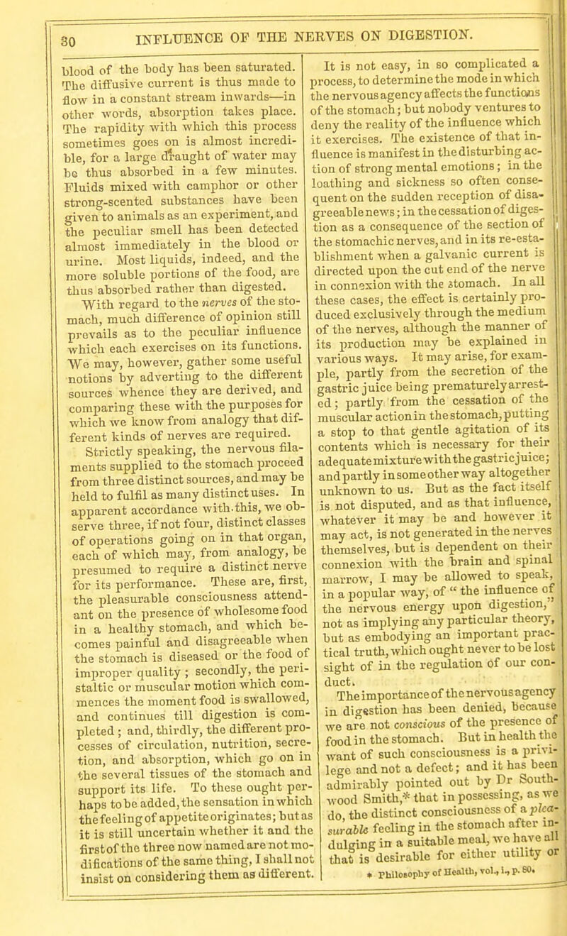 INFLUENCE OF THE NEKVES ON DIGESTION. blood of the hody has been saturated. The diffusive current is thus made to flow in a constant stream inwards—in other words, absorption takes place. The rapidity with which this process sometimes goes on is almost incredi- ble, for a large draught of water may be thus absorbed in a few minutes. Fluids mixed with camphor or other strong-scented substances have been given to animals as an experiment, and the peculiar smell has been detected almost immediately in the blood or urine. Most liquids, indeed, and the more soluble portions of the food, are thus absorbed rather than digested. With regard to the nerves of the sto- mach, much difference of opinion still prevails as to the peculiar influence which each exercises on its functions. We may, however, gather some useful notions by adverting to the different sources whence they are derived, and comparing these with the purposes for which we Itnow from analogy that dif- ferent kinds of nerves are required. Strictly speaking, the nervous fila- ments supplied to the stomach proceed from three distinct sources, and may be held to fulfil as many distinct uses. In apparent accordance with.this, we ob. serve three, if not four, distinct classes of operations going on in that organ, each of which may, from analogy, be presumed to require a distinct nerve for its performance. These are, first, the pleasurable consciousness attend- ant on the presence of wholesome food in a healthy stomach, and which be- comes painful and disagreeable when the stomach is diseased or the food of improper quality ; secondly, the peri- staltic or muscular motion which com- mences the moment food is swallowed, and continues till digestion is com- pleted ; and, thirdly, the different pro- cesses of circulation, nutrition, secre- tion, and absorption, which go on in the several tissues of the stomach and support its life. To these ought per- haps to be added, the sensation in which the f eelin g of appetite originates; but as it is still uncertain whether it and the first of the three now named are not mo- difications of the same thing, I shall not insist on considering them ns different. It is not easy, in so comidicated a process, to determine the mode in which the nervous agency affects the functions of the stomach; but nobody ventures to deny the reality of the influence which it exercises. The existence of that in- fluence is manifest in the disturbing ac- tion of strong mental emotions; in the loathing and sickness so often conse- quent on the sudden reception of disa- greeable news; in the cessation of diges- tion as a consequence of the section of the stomachic nerves, and in its re-esta- blishment when a galvanic current is directed upon the cut end of the nerve in connexion with the stomach. In all these cases, the effect is certainly pro- duced exclusively through the medium of the nerves, although the manner of its production may be explained in various ways. It may arise, for exam- ple, partly from the secretion of the gastric juice being prematurely arrest- ed ; partly from the cessation of the muscular action in the stomach, putting a stop to that gentle agitation of its contents which is necessary for their adequate mixture with the gastric j nice; and partly in some other way altogether unknown to us. But as the fact itself is not disputed, and as that influence, ■ whatever it may be and however it may act, is not generated in the nerves themselves, but is dependent on their connexion Avith the brain and spinal marrow, I may be aUowed to speak, in a popular way, of  the influence of the nervous energy upon not as implying any particular theory, but as embodying an important prac- tical truth, which ought never to be lost sight of in the regulation of our con- duct. The importance of the nervous agency in digsstion has been denied, because we are not conscious of the presence of food in the stomach. But in health tlie want of such consciousness is a privi- leo-e and not a defect; and it has been admirably pointed out by Dr South wood Smith,* that in possessing, as we do the distinct consciousness of a;jZca- surable feeling in the stomach after in- dulging in a suitable meal, we have all that is desirable for either utility or * phUoaopbyotHcalth,vol.,l,p.BO.