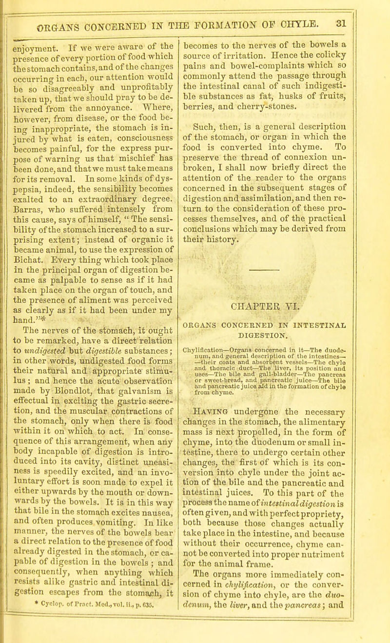 enjoyment. If we were aware of the presence of every portion of food which the stomach contains, and of the changes occurring in each, our attention would be so disagreeably and uniDrofitably taken up, that we should pray to be de- livered from the annoyance. Where, however, from disease, or the food be- ing inappropriate, the stomach is in- jured by what is eaten, consciousness becomes painful, for the express pur- pose of warning us that mischief has been done, and thatwe must take means for its removal. In some kinds of dys- pepsia, indeed, the sensibility becomes exalted to an extraordinary degree. Barras, who suffered intensely from this cause, says of himself,  The sensi- bility of the stomach increased to a sur- prising extent; instead of organic it became animal, to use the expression of Bichat. Every thing which took place in the principal organ of digestion be- came as palpable to sense as if it had taken place on the organ of touch, and the presence of aliment was perceived as clearly as if it had been under my hand.* The nerves of the stomach, it ought to be remarked, have a direct relation to undigested but digestible substances; in other words, undigested food forms their natural and > appropriate stimu- lus ; and hence the acute observation made by Blondlot, that galvanism is effectual in exciting the gastric secre- tion, and the muscular contractions of the stomach, only when there is food within it on which to act. In conse- quence of this arrangement, when any body incapable of digestion is intro- duced into its cavity, distinct uneasi- ness is speedily excited, and an invo- luntary effort is soon made to expel it either upwards by the mouth or down- wards by the bowels. It is in this way that bile in the stomach excites nausea, and often produces vomiting. In like manner, the nerves of the bowels bear a direct relation to the presence of food already digested in the stomach, or ca- pable of digestion in the bowels ; and consequently, when anything which resists alike gastric and intestinal di- gestion escapes from the stomach, it * Cyclor. ot Prnct. Mod.,vol. II., p. C35. becomes to the nerves of the bowels a source of irritation. Hence the colicky pains and bowel-complaints which so commonly attend the passage through the intestinal canal of such indigesti- ble substances as fat, husks of fruits, berries, and cherry-stones. Such, then, is a general description of the stomach, or organ in which the food is converted into chyme. To preserve the thread of connexion un- broken, I shall now briefly direct the attention of the reader to the organs concerned in the subsequent stages of digestion and assimilation, and then re- turn to the consideration of these pro- cesses themselves, and of the practical conclusions which may be derived from their history. CHAPTER • ORGANS CONCEKNED IN INTESTINAL DIGESTION. Chylification—Organs concerned in it—The duode- num, and general description of tlie intestines—■ —their coats and absorbent vessels—The chyle and thor.acic duct—The liver, its position and uses—The bile and gall-bladder—The pancreas or sweet-bread, and pancreatic juice—The bile and pancreatic juice aid in the formation of chyle from chyme. Having undergone the necessary changes in the stomach, the alimentary mass is next propelled, in the form of chyme, into the duodenum or small in- testine, there to undergo certain other changes, the first of which is its con- version into chyle under the joint ac- tion of the bile and the pancreatic and intestinal juices. To this part of the I)rocess the name of intestinal digestion is often given, and with perfect propriety, both because those changes actually take place in the intestine, and because without their occurrence, chyme can- not be converted into proper nutriment for the animal frame. The organs more immediately con- cerned in chylification, or the conver- sion of chyme into chyle, are the duo- denum, the liver, and the pancreas; and