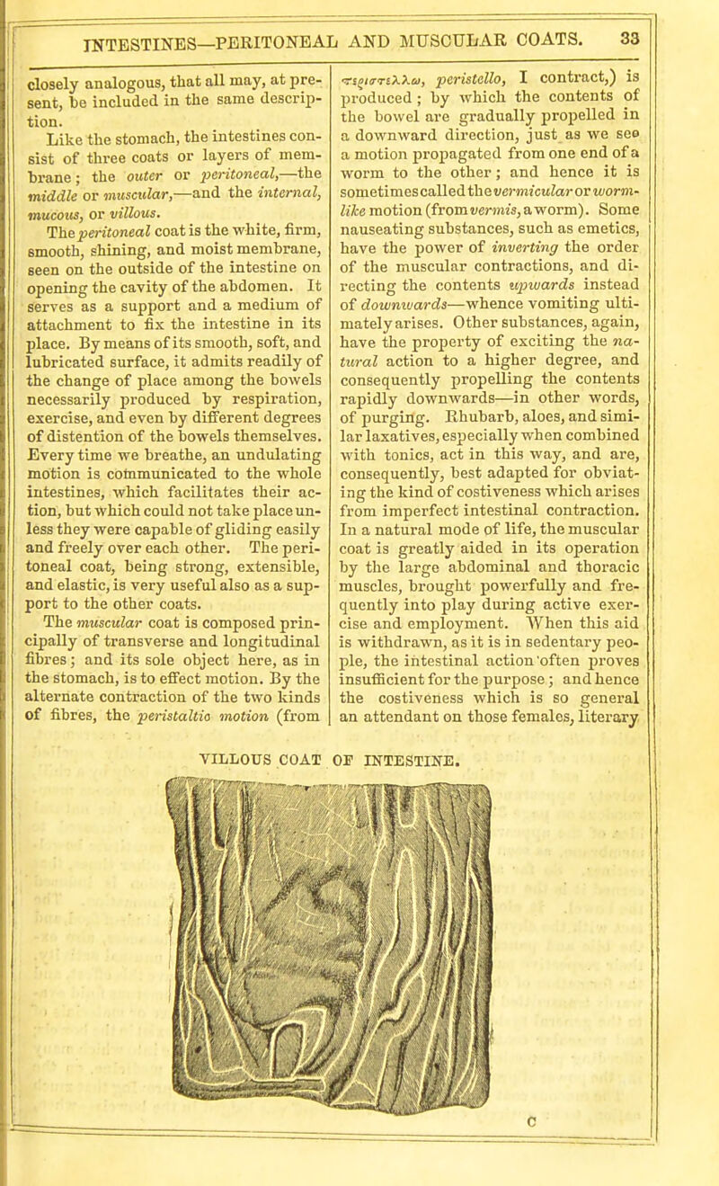 closely analogous, that all may, at pre- sent, l)e included in the same descrip- tion. Like the stomach, the intestines con- sist of three coats or layers of mem- brane ; the outer or peritoneal,—the middle or musctdar,—and the internal, mucous, or villous. The peritoneal coat is the white, firm, smooth, shining, and moist membrane, seen on the outside of the intestine on opening the cavity of the abdomen. It serves as a support and a medium of attachment to fix the intestine in its place. By means of its smooth, soft, and lubricated surface, it admits readily of the change of place among the bowels necessarily produced by respiration, exercise, and even by different degrees of distention of the bowels themselves. Every time we breathe, an undulating motion is communicated to the whole intestines, which facilitates their ac- tion, but which could not take place un- less they were capable of gliding easily and freely over each other. The peri- toneal coat, being strong, extensible, and elastic, is very useful also as a sup- port to the other coats. The muscular coat is composed prin- cipally of transverse and longitudinal fibres; and its sole object here, as in the stomach, is to effect motion. By the alternate contraction of the two kinds of fibres, the peristaltic motion (from vi^KfTiXXu, pcristallo, I contract,) is produced ; by which the contents of the bowel are gradually propelled in a downward direction, just as we see a motion propagated from one end of a worm to the other; and hence it is sometimes called the vermicular or worm- like motion (from vermis, a worm). Some nauseating substances, such as emetics, have the power of inverting the order of the muscular contractions, and di- recting the contents tqnuards instead of downwards—whence vomiting ulti- mately arises. Other substances, again, have the property of exciting the na- tural action to a higher degree, and consequently propelling the contents rapidly downwards—in other words, of purging. Rhubarb, aloes, and simi- lar laxatives, especially when combined with tonics, act in this way, and are, consequently, best adapted for obviat- ing the kind of costiveness which arises from imperfect intestinal contraction. In a natural mode of life, the muscular coat is greatly aided in its operation by the large abdominal and thoracic muscles, brought powerfully and fre- quently into play during active exer- cise and employment. When this aid is withdrawn, as it is in sedentary peo- ple, the intestinal action'often j)roves insufficient for the purpose; and hence the costiveness which is so general an attendant on those females, literary VILLOUS COAT OP IKTESTIITE. C