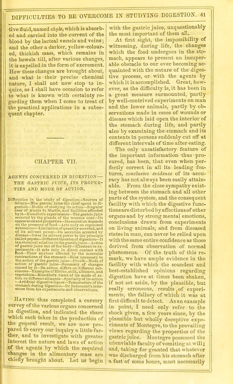 tive fluid, named chxjle, which is absorb- ed and carried into the current of the blood by the lacteal vessels and veins; and the other a darker, yellow-colour- ed, thickish mass, which remains in the bowels till, after various changes, it is expelled in the form of excrement. How these changes are brought about, and what is their precise chemical nature, I shall not now stop to in- quire, as I shall have occasion to refer to what is known with certainty re- garding them when I come to treat of the practical applications in a subse- quent chp.pter. CHAPTER VII. AGENTS CONCEKNED IN DIGESTION THE GASTRIC JUICE, ITS PKOPEK- TIES AND MODE OF ACTION. Difficulties in tlie study of digestion—Sources of fallacy—The ^astric'juice the chief agent indi- gestion—Modes of studying its action—Singular case of Alexis St Martin, and facilities atforded byit—Blondlot's experiments—The gastric juice ■- secreted by the glands of the mucous coat—Its ■ appearance and properties—Its secretion depends on the presence of food—Acts only on organized Bobstances—Limitation of quantity secreted, and of its solvent power—Its secretion arrested by disease—Owes its solvent power to the principle called pepsin—Difl'erent theories of digestion—It isa chemical solution in the gas trie juice—Action of gastric juice out of the body—Illustrative ex- periments—It acts only in direct contact with rood—Their mixture effected by the muscular contractions of the stomach—Heat necessary to the action of the gastric juice—Proofs—Mode of action of gastric juice-^Summary of changes caused by it—Its action differs on different sub- stances—Examples of flbrinCjmilk, albumen, and ■vegetables-Blondlot'3 viev/s of its mode of ac- tion on different aliments—Specialty of its action —Artificial digest!veliquor—Temperature of the stomach during digestion—Dr Ueaumont's infer- ences from his experiments and observations. Having thus completed a cursory survey of the various organs concerned in digestion, and indicated the share which each takes in the production of the general result, we are now pre- pared to carry our inquiry a little far- ther, and to investigate with greater interest the nature and laws of action of the agents by which the required changes in the alimentary mass are chiefly brought about. Let us begin with the gastric juice, unquestionably the most important of them all. At first sight, the impossibility of witnessing, during life, the changes which the food undergoes in the sto- mach, appears to present an insuper- able obstacle to our ever becoming ac- quainted with the nature of the diges- tive process, or with the agents by which it is accomplished. Great, how- ever, as the difficulty is, it has been in a great measure surmounted, partly by well-contrived experiments on man and the lower animals, partly by ob- servations made in cases of wounds or disease which laid open the interior of the stomach dttring life, and partly also by examining the stomach and its contents in persons suddenly cut off at different intervals of time after eating. The only unsatisfactory feature of the important information thus pro- cured, has been, that even when per- fectly correct in all its leading fea- tures, conclusive evidence of its accu- racy has not always been easily attain-- able. From the close sympathy exist- ing between the stomach and all other parts of the system, and the consequent facility with which the digestive func- tions are disturbed by affections of other organs and by strong mental emotions, conclusions drawn from experiments on living animals, and from diseased states in man, can never be relied upon with the same entire confidence as those derived from observation of normal phenomena. Of the truth of this re- mark, we have ample evidence in the facility with which the soundest and best-established opinions regarding digestion have at times been shaken, if not set aside, by the plausible, but really erroneous, results .of exjperi- ments, the fallacy of which it was at first difficult to detect. As an example in point, I need only refer to the shock given, a few years since, by the plausible but wholly deceptive expe- riments of Montegre,to the prevailing views regarding the properties of the gastric juice. Montegre possessed the unenviable faculty of vomiting at will; and, taking for granted that whatever was discharged from iiis stomach aftei* a fast of some hours, must necessarily