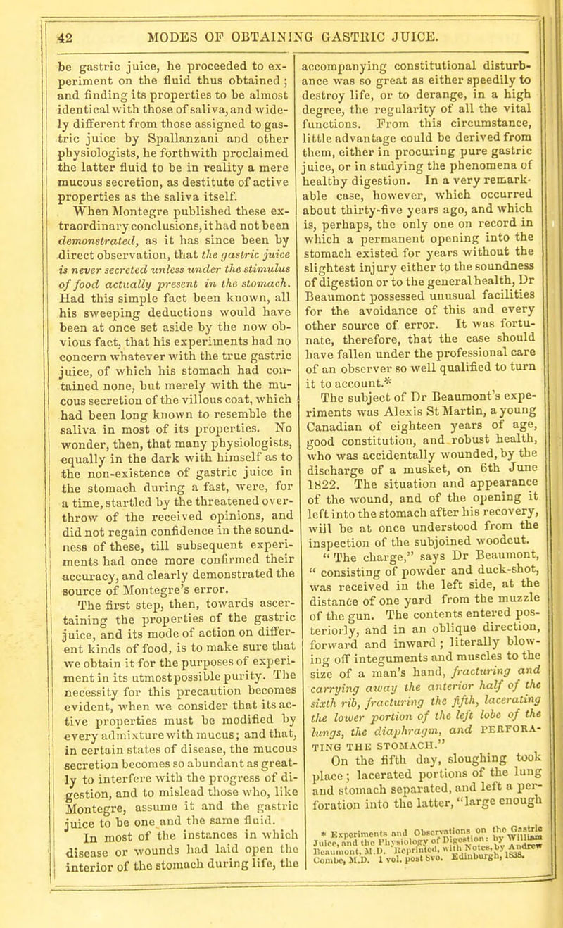 be gastric juice, he proceeded to ex- periment on the fluid thus obtained ; and finding its properties to be almost identical with those of saliva, and wide- ly different from those assigned to gas- tric juice by Spallanzani and other physiologists, he forthwith proclaimed the latter fluid to be in reality a mere mucous secretion, as destitute of active properties as the saliva itself. When Montegre published tliese ex- traordinary conclusions, it had not been demonstrated, as it has since been by direct observation, that the gastric juice is never secreted unless under the stimulus of food actually present in the stomach. Had this simple fact been known, all his sweeping deductions would have been at once set aside by the now ob- vious fact, that his experiments had no concern whatever with the true gastric juice, of which his stomach had con- tained none, but merely with the mu- cous secretion of the villous coat, which had been long known to resemble the saliva in most of its properties. No wonder, then, that many physiologists, equally in the dark with himself as to the non-existence of gastric juice in the stomach during a fast, were, for a time, startled by the threatened over- throw of the received opinions, and did not regain confidence in the sound- I ness of these, till subsequent experi- 1 ments had once more confirmed their accuracy, and clearly demonstrated the source of Montegre's error. The first step, then, towards ascer- taining the properties of the gastric juice, and its mode of action on differ- ent kinds of food, is to make sure that we obtain it for the purposes of experi- ment in its utmostpossible purity. The necessity for this precaution becomes evident, when we consider that its ac- tive properties must be modified by every admixture with mucus; and that, in certain states of disease, the raucous secretion becomes so abundant as great ly to interfere with the progress of di- gestion, and to mislead those who, like Montegre, assume it and tlie gastric juice to be one and the same fluid In most of the instances in which disease or wounds had laid open the interior of the stomach during life, the accompanying constitutional disturb- ance was so great as either speedily to destroy life, or to derange, in a high degree, the regularity of all the vital functions. Prom this circumstance, little advantage could be derived from them, either in procuring pure gastric juice, or in studying the phenomena of healthy digestion. In a very remark- able case, however, which occurred about thirty-five years ago, and which is, perhaps, the only one on record in which a permanent opening into the stomach existed for years without the slightest injury either to the soundness of digestion or to the general health, Dr Beaumont possessed unusual facilities for the avoidance of this and every other source of error. It was fortu- nate, therefore, that the case should have fallen under the professional care of an observer so well qualified to turn it to account.* The subject of Dr Beaumont's expe- riments was Alexis St Martin, a young Canadian of eighteen years of age, good constitution, and robust health, who was accidentally wounded, by the discharge of a musket, on 6th June 1822. The situation and appearance of the wound, and of the opening it left into the stomach after his recovery, will be at once understood from the inspection of the subjoined woodcut.  The charge, says Dr Beaumont,  consisting of powder and duck-shot, was received in the left side, at the distance of one yard from the muzzle of the gun. The contents entered pos- teriorly, and in an oblique direction, forward and inward ; literally blow- ing off integuments and muscles to the size of a man's hand, fracturing and carrying away the anterior half of the sixth rib, fracturing the fifth, lacerating the lower portion of the left lobe of the lungs, the diaphragm, and PERFORA- TING THE STOMACH. On the fifth day, sloughing took place; lacerated portions of the lung and stomach separated, and left a per- foration into the latter, large enough * Kxrcrimcnts .ind Obfcrvntions on the Gastric ComUc,M.D. I vol. post 8V0. Edinburgh, 1838.