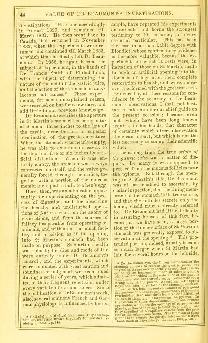 VALUE OF DR BEAUMONT'S INVESTIGATIONS. investigations. He came accordingly in August 1829, and remained till March 1831. He then went back to Canada, but returned in November 1832, when the experiments were re- sumed and continued till March 1833, at which time he finally left Dr Beau- mont. In 1856, he again became the subject of experiment, in the hands of Dr Francis Smith of Philadelphia, with the object of determining the nature of the acid of the gastric juice, and the action of the stomach on amy- laceous substances.* These experi- ments, for some unexplained reason, were carried on but for a few days, and add little to our previous knowledge. Dr Beaumont describes the aperture in St Martin's stomach as being situ- ated about three inches to the left of the cardia, near the left or superior termination of the great curvature. When the stomach was nearly empty, he was able to examine its cavity to the depth of five or six inches by arti- ficial distention. When it was en- tirely empty, the stomach was always contracted on itself, and the valve ge- nerally forced through the orifice, to- gether with a portion of the mucous membrane, equal in bulk to a hen's egg. Here, then, was an admirable oppor- tunity for experimenting on the pro- cess of digestion, and for observing the healthy and undisturbed opera- tions of Nature free from the agony of vivisections, and from the sources of fallacy inseparable from operating on animals, and with almost as much faci- lity and precision as if the opening into St Slartin's stomach had been made on purpose. St Martin's health was robust; his diet and mode of life were entirely under Dr Beaumont's control; and the experiments, which ' were conducted with great caution and soundness of judgment, were continued during a series of years, which admit- ted of their frequent repetition under every variety of circumstances. Since the publication of Dr Beaumont's wovl also, several eminent French and Ger- man physiologists, influenced by his ex • PhUlulelphla Medical Examiner, July and Sop- tcmbbr, 1860 ! &nd Brown-SSauard's Journal do Pby- Biologie, tome i. p. M- ample, have repeated his experiments on animals, and borne the strongest testimony to his accuracy in every essential particular. This has been the case in a remarkable degree with Blondlot, whose confirmatory evidence is the more valuable, because the ex- periments on which it rests were, in imitation of those on St Martin, made through an artificial opening into the stomachs of dogs, after their complete restoration to health, and were, more- over, performed with the greatest care. Influenced by all these reasons for con- fidence in the accuracy of Dr Beau- mont's observations, I shall not hesi- tate to take him for our chief guide on the present occasion; because even facts which have been long known acquire, in his hands, that character of certainty which direct observation alone can impart, but which is not the less necessary to stamp their scientific value. For a long tijne the true origin of the gastric juice was a matter of dis- pute. By many it was supposed to proceed from the mucous follicles near the pylorus. But through the open- ing in St Martin's side, Dr Beaumont was at last enabled to ascertain, by ocular inspection, that the lining mem- brane of the stomach is its true source, and that the follicles secrete only the bland, viscid mucus already referred to. Dr Beaumont had little difficulty in assuring himself of this fact, he- cause, as we have seen, a large por- tion of the inner surface of St Jlartin's stomach was generally exposed to ob- servation at the opening.* This pro- truded portion, indeed, usually became so much larger when St ^Martin had lain for several hours on the left side, * To the naked eye, the lining membrano of the Btomach appears to seereto tl.e g»^'= .J!'. physiologists are now generally .agreed that it is se^ rro'ted bv an inimcnsc numher of minute glands, wh ch are imbedded in the substance of thc.mncoS membrane, and .are Fcarceiy recognisable ittiout a strong magnifying power. Arcording to Dr iprott Bovdf the fntei-naisurface of the stomach, w^.en ex- amined vith a lens, presents a number of polygonal Tpressions a honeycomb appearance, f from one wo-hundrertlh to on6 threc4umdred,nnd-(lft.etl> of aninch in diamcter.but larger near the pylorus In ?he bottom o these depressions. numero..s or.flcea are visible which are the opening^ of perpendicular rles of the snbnmoous ussuk.  Kirkn'a glands is to secrete the gastnc J>« -r;<*/^ ' ?Iand-Hook of Physiology. London, lb48, p. 201.)
