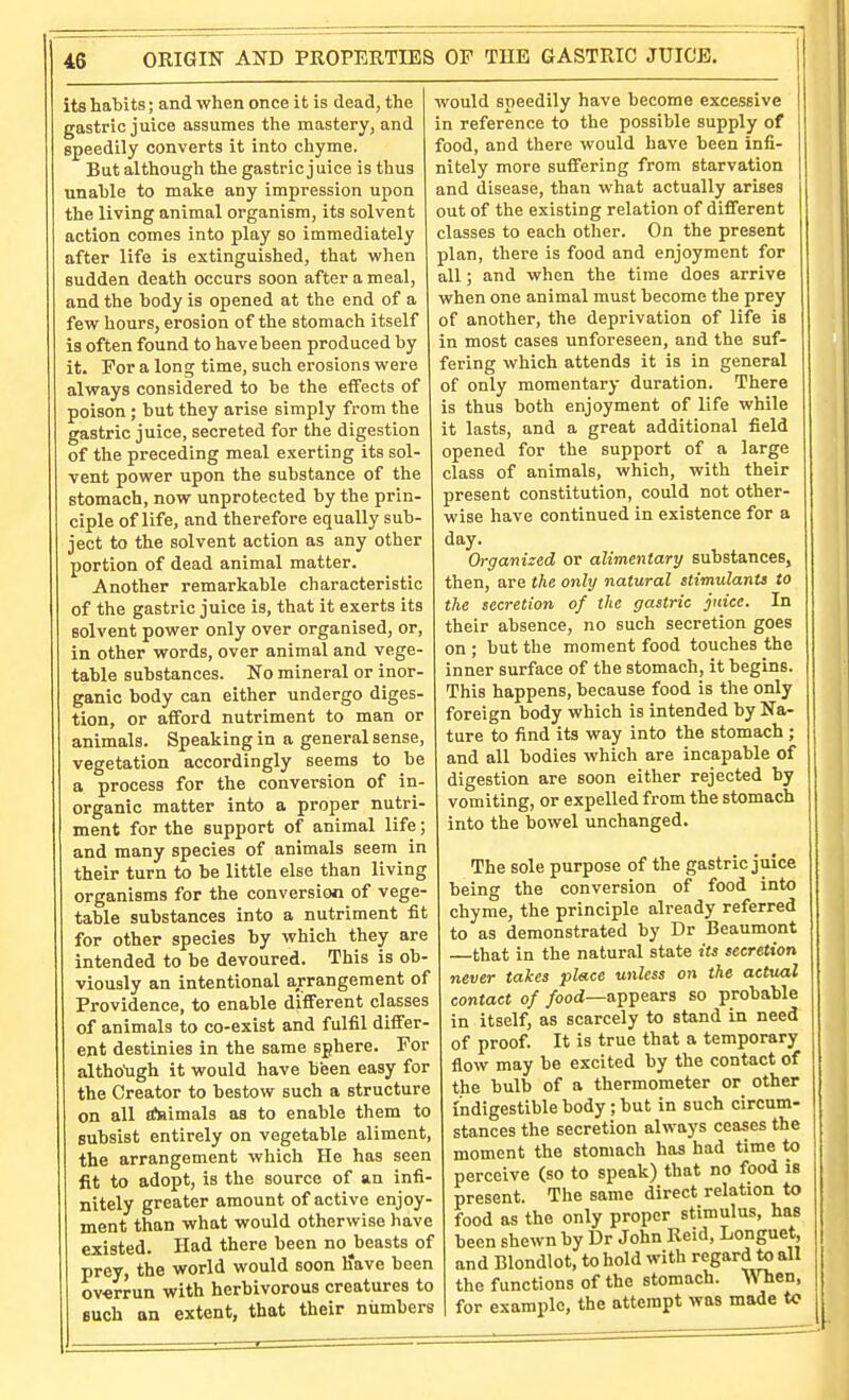 its habits; and when once it is dead, the gastric juice assumes the mastery, and speedily converts it into chyme. But although the gastric juice is thus unable to make any impression upon the living animal organism, its solvent action comes into play so immediately after life is extinguished, that when sudden death occurs soon after a meal, and the body is opened at the end of a few hours, erosion of the stomach itself is often found to have been produced by it. For a long time, such erosions were always considered to be the effects of poison ; but they arise simply from the gastric juice, secreted for the digestion of the preceding meal exerting its sol- vent power upon the substance of the stomach, now unprotected by the prin- ciple of life, and therefore equally sub- ject to the solvent action as any other portion of dead animal matter. Another remarkable characteristic of the gastric juice is, that it exerts its solvent power only over organised, or, in other words, over animal and vege- table substances. No mineral or inor- ganic body can either undergo diges- tion, or afford nutriment to man or animals. Speaking in a general sense, vegetation accordingly seems to be a process for the conversion of in- organic matter into a proper nutri- ment for the support of animal life; and many species of animals seem in their turn to be little else than living organisms for the conversion of vege- table substances into a nutriment fit for other species by which they are intended to be devoured. This is ob- viously an intentional arrangement of Providence, to enable difiFerent classes of animals to co-exist and fulfil differ- ent destinies in the same sphere. For altho'ugh it would have been easy for the Creator to bestow such a structure on all rf»imals as to enable them to subsist entirely on vegetable aliment, the arrangement which He has seen fit to adopt, is the source of an infi- nitely greater amount of active enjoy- ment than what would otherwise have existed. Had there been no beasts of prey, the world would soon Ifave been overrun with herbivorous creatures to such on extent, that their numbers would speedily have become excessive in reference to the possible supply of food, and there would have been infi- nitely more suffering from starvation and disease, than what actually arises out of the existing relation of different classes to each other. On the present plan, there is food and enjoyment for all; and when the time does arrive when one animal must become the prey of another, the deprivation of life is in most cases unforeseen, and the suf- fering which attends it is in general of only momentary duration. There is thus both enjoyment of life while it lasts, and a great additional field opened for the support of a large class of animals, which, with their present constitution, could not other- wise have continued in existence for a day. Organized or alimentary substances, then, are the only natural stimulants to the secretion of the gastric juice. In their absence, no such secretion goes on ; but the moment food touches the inner surface of the stomach, it begins. This happens, because food is the only foreign body which is intended by Na- ture to find its way into the stomach ; and all bodies which are incapable of digestion are soon either rejected by vomiting, or expelled from the stomach into the bowel unchanged. The sole purpose of the gastric juice being the conversion of food into chyme, the principle already referred to as demonstrated by Dr Beaumont —that in the natural state its secretion never takes place unless on the actual contact of /ood—appears so probable in itself, as scarcely to stand in need of proof. It is true that a temporary flow may be excited by the contact of the bulb of a thermometer or other indigestible body ; but in such circum- stances the secretion always ceases the moment the stomach has had time to perceive (so to speak) that no food is present. The same direct relation to food as the only proper stimulus, has been shewn by Dr John Reid, Longuet, and Blondlot, to hold with regardto all the functions of the stomach. When, I for example, the attempt was made to