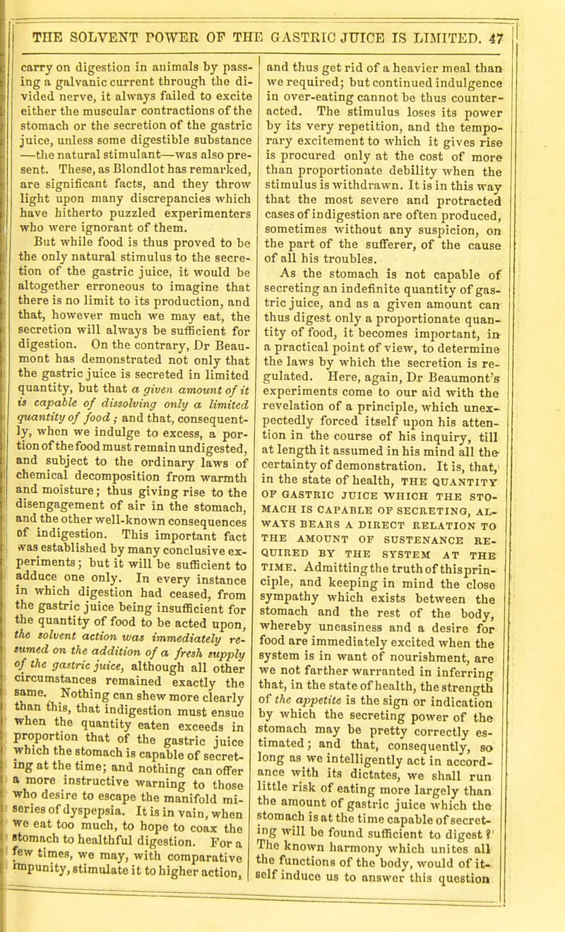 carry on digestion in animals by pass- ing a galvanic current through the di- vided nerve, it always failed to excite either the muscular contractions of the stomach or the secretion of the gastric juice, unless some digestible substance —tlie natural stimulant—was also pre- sent. These, as Blondlot has remarked, are significant facts, and they throw light upon many discrepancies which have hitherto puzzled experimenters who were ignorant of them. But while food is thus proved to be the only natural stimulus to the secre- tion of the gastric juice, it would be altogether erroneous to imagine that there is no limit to its production, and that, however much we may eat, the secretion will always be sufficient for digestion. On the contrary, Dr Beau- mont has demonstrated not only that the gastric juice is secreted in limited quantity, but that a given amount of it is capable of dissolving only a limited quantity of food; and that, consequent- ly, when we indulge to excess, a por- tion of thefood must remain undigested, and subject to the ordinary laws of chemical decomposition from warmth and moisture; thus giving rise to the disengagement of air in the stomach, and the other well-known consequences of indigestion. This important fact vvas established by many conclusive ex- periments ; but it will be sufficient to adduce one only. In every instance in which digestion had ceased, from the gastric juice being insufficient for the quantity of food to be acted upon, the solvent action was immediately re- turned on the addition of a fresh supply of the gastric juice, although all other circumstances remained exactly the same. Nothing can shew more clearly than this, that indigestion must ensue When the quantity eaten exceeds in proportion that of the gastric juice which the stomach is capable of secret- ing at the time; and nothing can offer I a more instructive warning to those ■ Who desire to escape the manifold mi- series of dyspepsia. It is in vain, when we eat too much, to hope to coax the I stomach to healthful digestion. For a ' few times, we may, with comparative ' nnpunity, stimulate it to higher action, and thus get rid of a heavier meal than we required; but continued indulgence in over-eating cannot be thus counter- acted. The stimulus loses its power by its very repetition, and the tempo- rary excitement to which it gives rise is procured only at the cost of more than proportionate debility when the stimulus is withdrawn. It is in this way that the most severe and protracted cases of indigestion are often produced, sometimes without any suspicion, on the part of the sufferer, of the cause of all his troubles. As the stomach is not capable of secreting an indefinite quantity of gas- tric juice, and as a given amount can thus digest only a proportionate quan- tity of food, it becomes important, iiv a practical point of view, to determine the laws by which the secretion is re- gulated. Here, again, Dr Beaumont's experiments come to our aid with the revelation of a principle, which unex- pectedly forced itself upon his atten- tion in the course of his inquiry, till at length it assumed in his mind all the certainty of demonstration. It is, that,' in the state of health, the quantity OF GASTRIC JUICE WHICH THE STO- MACH IS CAPABLE OF SECRETING, AL- WAYS BEARS A DIRECT RELATION TO THE AMOUNT OF SUSTENANCE RE- QUIRED BY THE SYSTEM AT THE TIME. Admittingthe truth of thisprin- ciple, and keeping in mind the close sympathy which exists between the stomach and the rest of the body, whereby uneasiness and a desire for food are immediately excited when the system is in want of nourishment, are we not farther warranted in inferring that, in the state of health, the strength of the appetite is the sign or indication by which the secreting power of the stomach may be pretty correctly es- timated; and that, consequently, so long as we intelligently act in accord- ance with its dictates, we shall run little risk of eating more largely than the amount of gastric juice which the stomach is at the time capable of secret- ing will bo found sufficient to digest?' The known harmony which unites all the functions of the body, would of it- self induce us to answer this question