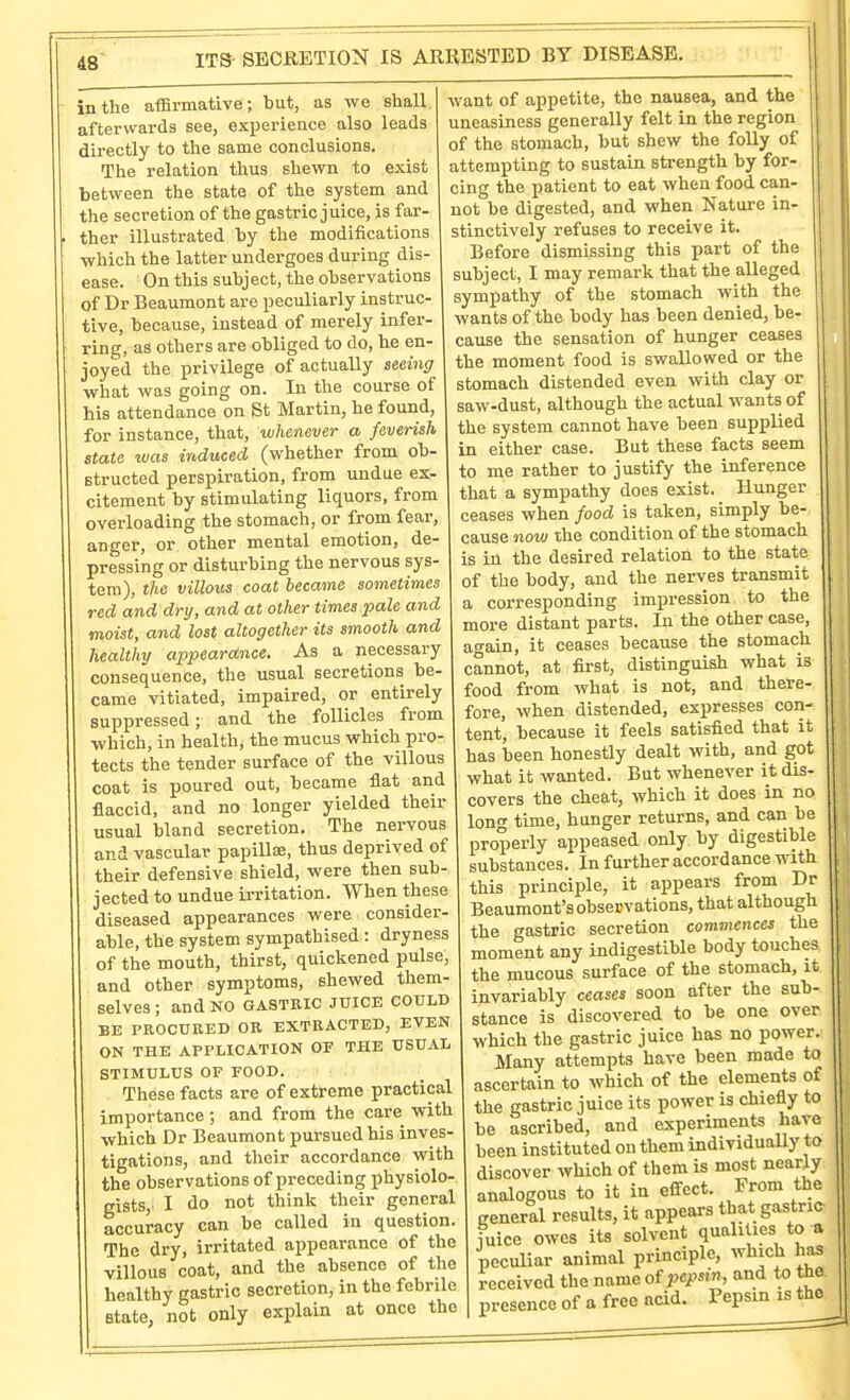 in the afiBrmative; but, as we shall afterwards see, experience also leads directly to the same conclusions. The relation thus shewn to exist between the state of the system and the secretion of the gastric juice, is far- ther illustrated by the modifications which the latter undergoes during dis- ease. On this subject, the observations of Dr Beaumont are peculiarly instruc- tive, because, instead of merely infer- ring, as others are obliged to do, he en- joyed the privilege of actually seeing what was going on. In the course of his attendance on St Martin, he found, for instance, that, whenever a feverish state was induced (whether from ob- structed perspiration, from undue ex- citement by stimulating liquors, from overloading the stomach, or from fear, anger, or other mental emotion, de- pressing or disturbing the nervous sys- tem), the villous coat became sometimes red and dry, and at other times pale and moist, and lost altogether its smooth and healthy appearance. As a necessary consequence, the usual secretions be- came vitiated, impaired, or entirely suppressed; and the follicles from which, in health, the mucus which pro- tects the tender surface of the villous coat is poured out, became flat and flaccid, and no longer yielded their usual bland secretion. The nervous and vascular papillse, thus deprived of their defensive shield, were then sub- jected to undue irritation. When these diseased appearances were consider- able, the system sympathised : dryness of the mouth, thirst, quickened pulse, and other symptoms, shewed them- selves ; and NO GASTKIC JUICE COULD BE PROCURED OB EXTRACTED, EVEN ON THE APPLICATION OT THE USUAL STIMULUS OF FOOD. These facts are of extreme practical importance; and from the care with which Dr Beaumont pursued his inves- tigations, and their accordance with the observations of preceding physiolo- gists,' I do not think their general accuracy can be called in question. The dry, irritated appearance of the villous coat, and the absence of the healthy gastric secretion, in the febrile state, not only explain at once the want of appetite, the nausea, and the uneasiness generally felt in the region of the stomach, but shew the folly of attempting to sustain strength by for- cing the patient to eat when food can- not be digested, and when Nature in- stinctively refuses to receive it. Before dismissing this part of the subject, I may remark that the alleged sympathy of the stomach with the wants of the body has been denied, be- cause the sensation of hunger ceases the moment food is swallowed or the stomach distended even with clay or saw-dust, although the actual wants of the system cannot have been supplied in either case. But these facts seem to me rather to justify the inference that a sympathy does exist. Hunger ceases when food is taken, simply be- cause now the condition of the stomach is in the desired relation to the state of the body, and the nerves transmit a corresponding impression to the more distant parts. In the other case, ao-ain, it ceases because the stomach cannot, at first, distinguish what is food from what is not, and there- fore, when distended, expresses con- tent, because it feels satisfied that it has been honestly dealt with, and got what it wanted. But whenever it dis- covers the cheat, which it does in no long time, hunger returns, and can be properly appeased only by digestible substances. In further accordance with this principle, it appears from Dr Beaumont's observations, that although the gastric secretion commences the moment any indigestible body touches the mucous surface of the stomach, it invariably ceases soon after the sub- stance is discovered to be one over which the gastric juice has no power. Many attempts have been made to ascertain to which of the elements of the gastric juice its power is chiefly to be ascribed, and experiments have been instituted on them individuaUy to discover which of them is most nearly analogous to it in effect. From the general results, it appears that gastric juice owes its solvent qualities to a peculiar animal principle, which has received the name otpepsin, and to the presence of a free acid. Pepsin is the