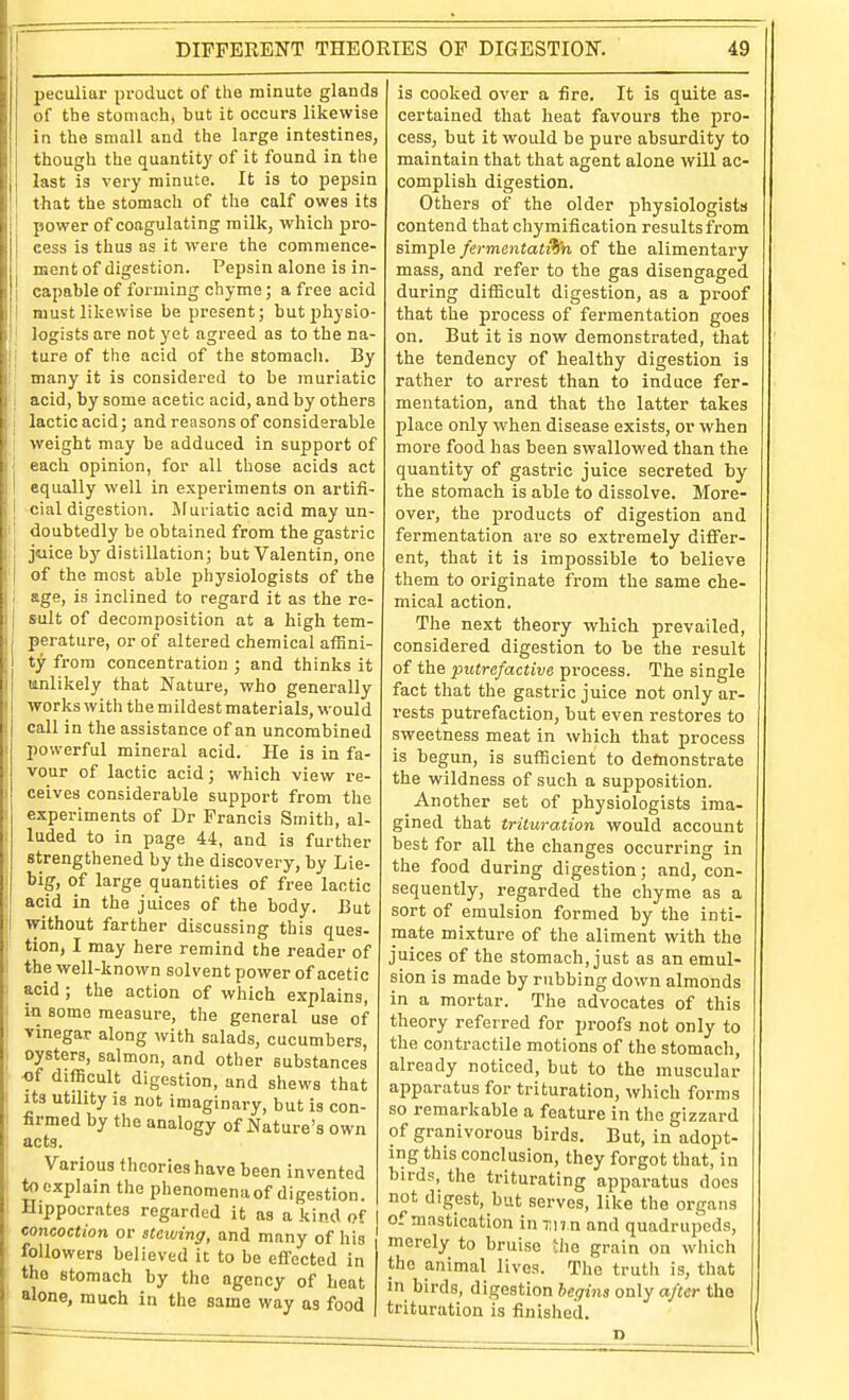 I' peculiar product of the minute glands of the stomach, but it occurs likewise though the quantity of it found in the last is very minute. It is to pepsin that the stomach of the calf owes its power of coagulating milk, which pro- cess is thus as it were the commence- ment of digestion. Pepsin alone is in- I must likewise be present; butj)hysio- ' legists are not yet agreed as to the na- Ij ture of the acid of the stomach. By i\ many it is considered to be muriatic I acid, by some acetic acid, and by others j lactic acid; and reasons of considerable 1 weight may be adduced in support of j each opinion, for all those acids act i equally well in experiments on artifi- j cial digestion. Muriatic acid may un- I doubtedly be obtained from the gastric , juice by distillation; but Valentin, one of the most able physiologists of the age, is inclined to regard it as the re- sult of decomposition at a high tem- perature, or of altered chemical affini- ty from concentration ; and thinks it unlikely that Nature, who generally works with the mildest materials, would call in the assistance of an uncombined powerful mineral acid. He is in fa- vour of lactic acid; which view re- ceives considerable support from the expei-iments of Dr Francis Smith, al- luded to in page 44, and is further strengthened by the discovery, by Lie- big, of large quantities of free lactic acid in the juices of the body. But i without farther discussing this ques- tion, I may here remind the reader of the well-known solvent power of acetic acid ; the action of which explains, in some measure, the general use of vinegar along with salads, cucumbers, oysters, salmon, and other substances -of difficult digestion, and shews that Its utdity is not imaginary, but is con- firmed by the analogy of Nature's own acts. Various theories have been invented tooxplain the phenomenaof digestion. Hippocrates regarded it as a kind of concoction or stewing, and many of his followers believed it to be eflfected in the stomach by the agency of beat alone, much in the same way as food is cooked over a fire. It is quite as- certained that heat favours the pro- maintain that that agent alone will ac- complish digestion. Others of the older physiologists contend that chymification results from simple fermentat9hi of the alimentary mass, and refer to the gas disengaged that the process of fermentation goes on. But it is now demonstrated, that the tendency of healthy digestion is rather to arrest than to induce fer- mentation, and that the latter takes place only when disease exists, or when more food has been swallowed than the quantity of gastric juice secreted by the stomach is able to dissolve. More- over, the products of digestion and fermentation are so extremely differ- ent, that it is impossible to believe them to originate from the same che- mical action. The next theory which prevailed, considered digestion to be the result of the putrefactive process. The single fact that the gastric juice not only ar- rests putrefaction, but even restores to sweetness meat in which that process is begun, is sufficient to deftionstrate the wildness of such a supposition. Another set of physiologists ima- gined that trituration would account best for all the changes occurring in the food during digestion; and, con- sequently, regarded the chyme as a sort of emulsion formed by the inti- mate mixture of the aliment with the juices of the stomach, just as an emul- sion is made by rubbing down almonds in a mortar. The advocates of this theory referred for proofs not only to the contractile motions of the stomach, already noticed, but to the muscular apparatus for trituration, which forms so remarkable a feature in the gizzard of granivorous birds. But, in adopt- ing this conclusion, they forgot that, in birds, the triturating apparatus does not digest, but serves, like the organs of mastication in un n and quadrupeds, merely to bruise Uie grain on wliich the animal lives. The truth is, that in birds, digestion begins only after the trituration is finished.