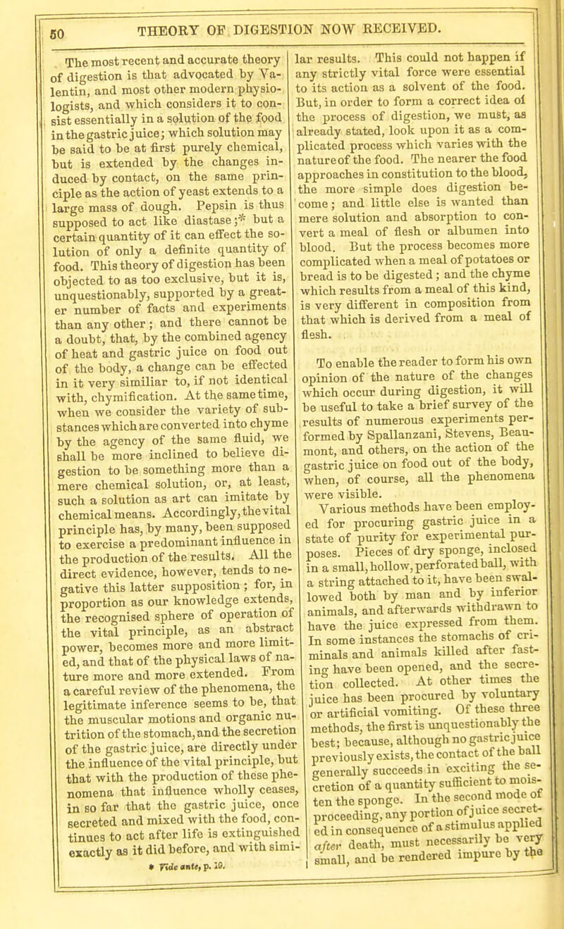 THEORY 01 DIGESTION NOW RECEIVED. The most recent and accurate theory of digestion is that advocated by Va- lentin, and most other modern physio- logists, and which considers it to con- sist essentially in a solution of the food in the gastric juice; which solution may be said to be at first purely chemical, but is extended by the changes in- duced by contact, on the same prin- ciple as the action of yeast extends to a large mass of dough. Pepsin is thus supposed to act lilce diastase ;* but a certain quantity of it can effect the so- lution of only a definite quantity of food. This theory of digestion has been objected to as too exclusive, but it is, unquestionably, supported by a great- er number of facts and experiments than any other ; and there cannot be a doubt, that, by the combined agency of heat and gastric juice on food out of the body, a change can be effected in it very similiar to, if not identical with, chymification. At the same time, when we consider the variety of sub- stances which are converted into chyme by the agency of the same fluid, we shall be more inclined to believe di- gestion to be something more than a mere chemical solution, or, at least, such a solution as art can imitate by chemical means. Accordingly, the vital principle has, by many, been supposed to exercise a predominant influence in the production of the results. All the direct evidence, however, tends to ne- gative this latter supposition ; for, in proportion as our knowledge extends, the recognised sphere of operation of the vital principle, as an abstract power, becomes more and more limit- ed, and that of the physical laws of na- ture more and more extended. From a careful review of the phenomena, the legitimate inference seems to be, that the muscular motions and organic nu- trition of the stomach, and the secretion of the gastric juice, are directly under the influence of the vital principle, but that with the production of these phe- nomena that influence wholly ceases, in BO far that the gastric juice, once secreted and mixed with the food, con- tinues to act after life is extinguished exactly as it did before, and with simi- • Tide mtt, p. IS. lar results. This could not happen if any strictly vital force were essential to its action as a solvent of the food. But, in order to form a correct idea of the process of digestion, we must, as already stated, look upon it as a com- plicated process which varies with the natureof the food. The nearer the food approaches in constitution to the blood, the more simple does digestion be- come ; and little else is wanted than mere solution and absorption to con vert a meal of flesh or albumen into blood. But the process becomes more complicated when a meal of potatoes or bread is to be digested; and the chyme which results from a meal of this kind, is very different in composition from that which is derived from a meal of flesh. To enable the reader to form his own opinion of the nature of the changes which occur during digestion, it will be useful to take a brief survey of the results of numerous experiments per- formed by Spallanzani, Stevens, Beau- mont, and others, on the action of the gastric juice on food out of the body, when, of course, aU the phenomena were visible. Various methods have been employ- ed for procuring gastric juice in a state of purity for experimental pur- poses. Pieces of dry sponge, inclosed in a small, hollow, perforated ball, with a string attached to it, have been swal- lowed both by man and by inferior animals, and afterwards withdrawn to have the juice expressed from them. In some instances the stomachs of cri- minals and animals killed after fast- ing have been opened, and the secre- tion collected. At other times the iuice has been procured by voluntary or artificial vomiting. Of these three methods, the first is unquestionably the best; because, although no gastric juice previously exists, the contact of the ball cenerally succeeds in exciting the se- cretion of a quantity sufficient to mois- ten the sponge. In the second mode of proceeding, any portion of juice secret- ed in consequence of a stimu us applied aftcv death, must necessarily be very smaU, and be rendered impure by the