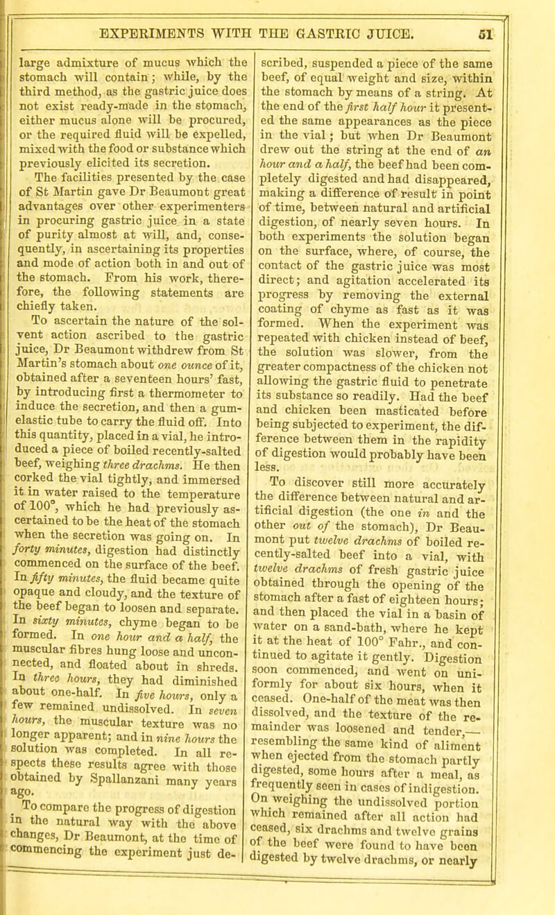 ^ large admixture of mucus which the I stomach will contain ; while, by the i third method, as the gastric juice does not exist ready-made in the stomach, ither mucus alone will be procured, or the required fluid will be expelled, mixed with the food or substance which previously elicited its secretion. The facilities presented by the case ij of St Martin gave Dr Beaumont great I! I advantages over other experimenters in procuring gastric juice in a state of purity almost at will, and, conse- quently, in ascertaining its properties and mode of action both in and out of j the stomach. Prom his work, there- I fore, the following statements are I chiefly taken. To ascertain the nature of the sol- vent action ascribed to the gastric i juice, Dr Beaumont withdrew from St Martin's stomach about one ounce of it, obtained after a seventeen hours' fast, by introducing first a thermometer to I induce the secretion, and then a gum- i elastic tube to carry the fluid off. Into this quantity, placed in a vial, he intro- I duced a piece of boiled recently-salted beef, weighing three drachms. He then ; corked the vial tightly, and immersed it in water raised to the temperature of 100°, which he had previously as- ' certained to be the heat of the stomach when the secretion was going on. In forty minutes, digestion had distinctly commenced on the surface of the beef. In fifty minutes, the fluid became quite opaque and cloudy, and the texture of : the beef began to loosen and separate. : In sixty minutes, chyme began to be formed. In one hour and a half, the muscular fibres hung loose and uncon- nected, and floated about in shreds. In three hours, they had diminished about one-half. In five hours, only a few remained undissolved. In seven hours, the muscular texture was no ; longer apparent; and in nine hours the solution was completed. In all re- ^ spects these results agree with those obtained by Spallanzani many years _ To compare the progress of digestion m the natural way with the above changes, Dr Beaumont, at the time of commencing the experiment just de- scribed, suspended a piece of the same beef, of equal weight and size, within the stomach by means of a string. At the end of the first half hoar it present- ed the same appearances as the piece in the vial; but when Dr Beaumont drew out the string at the end of an hour and a half, the beef had been com- pletely digested and had disappeared, making a difference of result in point of time, between natural and artificial digestion, of nearly seven hours. In both experiments the solution began on the surface, where, of course, the contact of the gastric juice was most direct; and agitation accelerated its progress by removing the external coating of chyme as fast as it was formed. When the experiment was repeated with chicken instead of beef, the solution was slower, from the greater compactness of the chicken not allowing the gastric fluid to penetrate its substance so readily. Had the beef and chicken been masticated before being subjected to experiment, the dif- ference between them in the rapidity of digestion would probably have been less. To discover still more accurately the difference between natural and ar- tificial digestion (the one in and the other out of the stomach), Dr Beau- mont put twelve drachms of boiled re- cently-salted beef into a vial, with twelve drachms of fresh gastric juice obtained through the opening of the stomach after a fast of eighteen hours; ' and then placed the vial in a basin of water on a sand-bath, where he kept ' it at the heat of 100° Fahr., and con- tinued to agitate it gently. Digestion soon commenced, and went on uni- formly for about six hours, when it ceased. One-half of the meat was then dissolved, and the texture of the re- mainder was loosened and tender resembling the same kind of aliment when ejected from the stomach partly digested, some hours after a meal, as frequently seen in cases of indigestion. On weighing the undissolved portion which remained after all action had ceased, six drachms and twelve grains of the beef were found to have been digested by twelve drachms, or nearly I