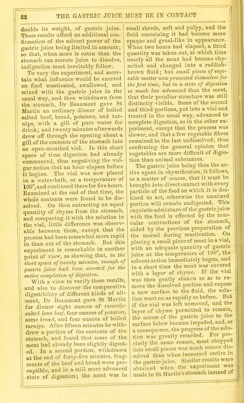 double its weight, of gastric juice. These results afford an additional con- ■firmation of the solvent power of the gastric juice being limited in amount; so that, when more is eaten than the stomach can secrete juice to dissolve, indigestion must inevitably follow. To vary the experiment, and ascer- tain what influence would be exerted on food masticated, swallowed, and mixed with the gastric juice in the usual way, and then withdrawn from the stomach, Dr Beaumont gave St Martin an ordinary dinner of boiled salted beef, bread, potatoes, and tur- nips, with a gill of pure water for drink; and twenty minutes afterwards drew off through the opening about a gill of the contents of the stomach into an open-mouthed vial. In this short space of time digestion had already commenced, thus negativing the vul- gar notion that an hour elapses before it begins. The vial was now placed in a water-bath, at a temperature of 100°,and continued therefor five hours. Examined at the end of that time, the whole contents were found to be dis- solved. On then extracting an equal quantity of chyme from the stomach, and comparing it with the solution in the vial, little difference was observ- able between them, except that the process had been somewhat more rapid in than out of the stomach. But this experiment is remarkable in another point of view, as shewing that, in the short space of twenty minutes, enough of gastric juice had been secreted for the ■entire completion of digestion. With a view to verify these results, and also to discover the comparative digestibility of different kinds of ali- ment, Dr Beaumont gave St Martin for dinner eight ounces of recenthi- .salted lean beef, four ounces of potatoes, some bread, and four ounces of boiled turnips. After fifteen minutes he with- drew a portion of the contents of the stomach, and found that some of the meat had already been slightly digest- ed. In a second portion, withdrawn at the end of forty-five minutes, frag- ments of the beef and bread wore per- ceptible, and in a still more advanced state of digestion; the moat was in small shreds, soft and pulpy, and the fluid containing it had become more opaque and gruel-like in appearance. When two hours had elapsed, a third quantity was taken out, at which time 1 nearly all the meat had become chy- | mificd and changed into a reddish- brown fluid; but small pieces of vege- table matter now presented themselves for the first time, but in a state of digestion so much less advanced than the meat, that their peculiar structure was still distinctly visible. Some of the second and third portions, put into a vial and treated in the usual way, advanced to complete digestion, as in the other ex- periment, except that the process was slower, and that a few vegetable fibres remained to the last undissolved; thus confirming the general opinion that vegetables are more difiScult of diges- tion than animal substances. The gastric juice being thus the ac- tive agent in chymification, it follows, as a matter of course, that it must be brought into direct contact with every particle of the food on which it is des- tined to act, otherwise the unmixed portion will remain undigested. This 1 requisite admixture of the gastric juice | with the food is effected by the mus- ! cular contractions of the stomach, aided by the previous preparation of j the morsel during mastication. On placing a small piece of meat in a via,l, with an adequate quantity of gastric juice at the temperature of 100°, the Ij solvent action immediately began, and in a short time the meat was covered with a layer of chyme. If the vial was then gently shaken so as to re- | move the dissolved portion and expose a new surface to the fluid, the solu- tion went on as rapidly as before. But if the vial was left unmoved, and the layer of chyme permitted to remain, the access of the gastric juice to the surface below became impeded, and, as a consequence, the progress of the solu- tion was greatly retarded. For pre- cisely the same reason, meat chopped into small pieces was much sooner dis- solved than when immersed entire in the gastric juice. Similar results were obtained when the experiment was made in St Martin's stomach instead ot