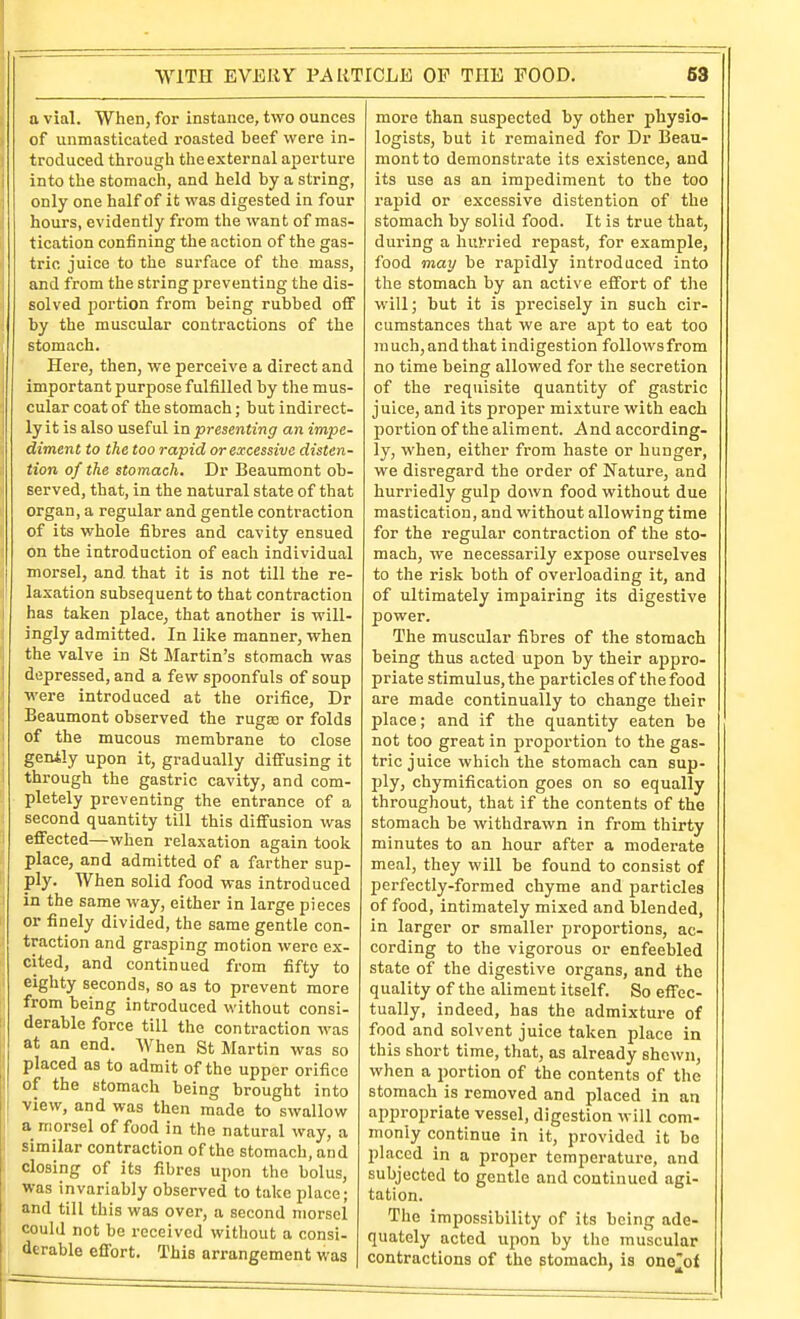 a vial. When, for instance, two ounces of unmasticated roasted beef were in- troduced tiirough the external aperture into the stomach, and held by a string, 1 only one half of it was digested in four i hours, evidently from the want of mas- tication confining the action of the gas- tric juice to the surface of the mass, and from the string preventing the dis- solved portion from being rubbed off by the muscular contractions of the stomach. Here, then, we perceive a direct and important purpose fulfilled by the mus- cular coat of the stomach; but indirect- ly it is also useful in presenting an impe- diment to the too rapid or excessive disten- tion of the stomach. Dr Beaumont ob- served, that, in the natural state of that organ, a regular and gentle contraction of its whole fibres and cavity ensued on the introduction of each individual I morsel, and that it is not till the re- laxation subsequent to that contraction has taken place, that another is will- ingly admitted. In like manner, when the valve in St Martin's stomach was depressed, and a few spoonfuls of soup were introduced at the orifice, Dr Beaumont observed the rugse or folds i of the mucous membrane to close genily upon it, gradually diffusing it through the gastric cavity, and com- pletely preventing the entrance of a second quantity till this diffusion was effected—when relaxation again took place, and admitted of a farther sup- ply. When solid food was introduced in the same way, either in large pieces or finely divided, the same gentle con- traction and grasping motion were ex- cited, and continued from fifty to eighty seconds, so as to prevent more from being introduced without consi- derable force till the contraction was at an end. When St Martin was so , placed as to admit of the upper orifice of the stomach being brought into view, and was then made to swallow j' a morsel of food in the natural way, a I similar contraction of the stomach, and . closing of its fibres upon the bolus, ' was invariably observed to take place; and till this was over, a second morsel could not be received without a consi- derable effort. This arrangement was more than suspected by other physio- logists, but it remained for Dr Beau- mont to demonstrate its existence, and its use as an impediment to the too rapid or excessive distention of the stomach by solid food. It is true that, during a hurried repast, for example, food may be rapidly introduced into the stomach by an active effort of the will; but it is precisely in such cir- cumstances that we are apt to eat too much, and that indigestion follows from no time being allowed for the secretion of the requisite quantity of gastric juice, and its proper mixture with each portion of the aliment. And according- ly, when, either from haste or hunger, we disregard the order of Nature, and hurriedly gulp down food without due mastication, and without allowing time for the regular contraction of the sto- mach, we necessarily expose ourselves to the risk both of overloading it, and of ultimately impairing its digestive power. The muscular fibres of the stomach being thus acted upon by their appro- priate stimulus, the particles of the food are made continually to change their place; and if the quantity eaten be not too great in proportion to the gas- tric juice which the stomach can sup- ply, chymification goes on so equally throughout, that if the contents of the stomach be withdrawn in from thirty minutes to an hour after a moderate meal, they will be found to consist of perfectly-formed chyme and particles of food, intimately mixed and blended, in larger or smaller proportions, ac- cording to the vigorous or enfeebled state of the digestive organs, and the quality of the aliment itself. So effec- tually, indeed, has the admixture of food and solvent juice taken place in this short time, that, as already shewn, when a portion of the contents of the stomach is removed and placed in an appropriate vessel, digestion will com- monly continue in it, provided it be placed in a proper temperature, and subjected to gentle and continued agi- tation. The impossibility of its being ade- quately acted upon by the muscular contractions of the stomach, is one][of