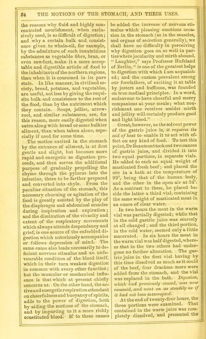 the reasons why fluid and highly con- centrated nourishment, when exclu- sively used, is so difficult of digestion; and why a certain bulk and consist- ence given to whale-oil, for example, by the admixture of such innutritions substances as vegetable fibre, bran, or even sawdust, make it a more accep- table and digestible article of food to the inhabitants of the northern regions, than when it is consumed in its pure state. In like manner, in civilised so- ciety, bread, potatoes, and vegetables, are useful, not less by giving the requi- site bulk and consistence to the rest of the food, than by the nutriment which they contain. Soups, jellies, arrow- root, and similar substances, are, for this reason, more easily digested when eaten along with bread or some bulkier aliment, than when taken alone, espe- cially if used for some time. The motion excited in the stomach by the entrance of aliment, is at first gentle and slight, but becomes more rapid and energetic as digestion pro- ceeds, and then serves the additional purpose of gradually propelling the chyme through the pylorus into the intestine, there to be farther prepared and converted into chyle. From the peculiar situation of the stomach, this necessary churning or agitation of the food is greatly assisted by the play of the diaphragm and abdominal muscles during inspiration and expiration; and the diminution of the vivacity and extent of the respiratory movements which always attends despondency and grief, is one source of the enfeebled di- gestion which notoriously accompanies or follows depression of mind. The same cause also leads necessarily to de- ficient nervous stimulus and an unfa- vourable condition of the blood itself, which in their turn weaken digestion in common with every other function; but the muscular or mechanical influ- ence is that which at present chiefly concerns us. On the other hand, the ac- tive and energetic respiration attendant on cheerfulness and buoyancy of spirits, adds to the power of digestion, both by aiding the motions of the stomach, and by imparting to it a more richly constituted blood. If to these causes be added the increase of nervous sti- mulus which pleasing emotions occa- sion in the stomach (as in the muscles, and organs of secretion generally), we shall have no difficulty in perceiving why digestion goes on so well in par- ties where jocularity and mirth abound. Laughter, says Professor Hufeland of Berlin, is one of the greatest helps to digestion with which I am acquaint- ed ; and the custom prevalent among our forefathers, of exciting it at table by jesters and buffoons, was founded on true mediaal principles. In a word, endeavour to have cheerful and merry companions at your meals ; what nou- rishment one receives amidst mirth and jollity will certainly produce good and light blood. Great, however, as the solvent power of the gastric juice is, it requires the aid of heat to enable it to act with ef- fect on any kind of food. To test this point, Dr Beaumont took out two ounces of gastric juice, and divided it into two equal portions, in separate vials. He added to each an equal weight of masticated fresh beef; and placed the one in a bath at the temperature of 99°, being that of the human body, and the other in the open air at 34°. As a contrast to these, he placed be- side the latter a third vial, containing the same weight of masticated meat in an ounce of clear water. In two hours the meat in the warm vial was partially digested; while that in the cold gastric juice was scarcely at all changed ; and the third portion, in the cold water, seemed only a little macerated. In six hours the meat in the warm vial was half digested, where- as that in the two others had under- gone no farther alteration. The gas- tric juice in the first vial having by this time dissolved as much as it could of the beef, four drachms more were added from the stomach, and the vial was replaced in the bath. Digestion, which had previously ceased, was now resumed, and went on as steadily as if it had not been interrupted. At the end of twenty-four hours, the three portions were examined. That contained in the warm juice was com- pletely dissolved, and presented the