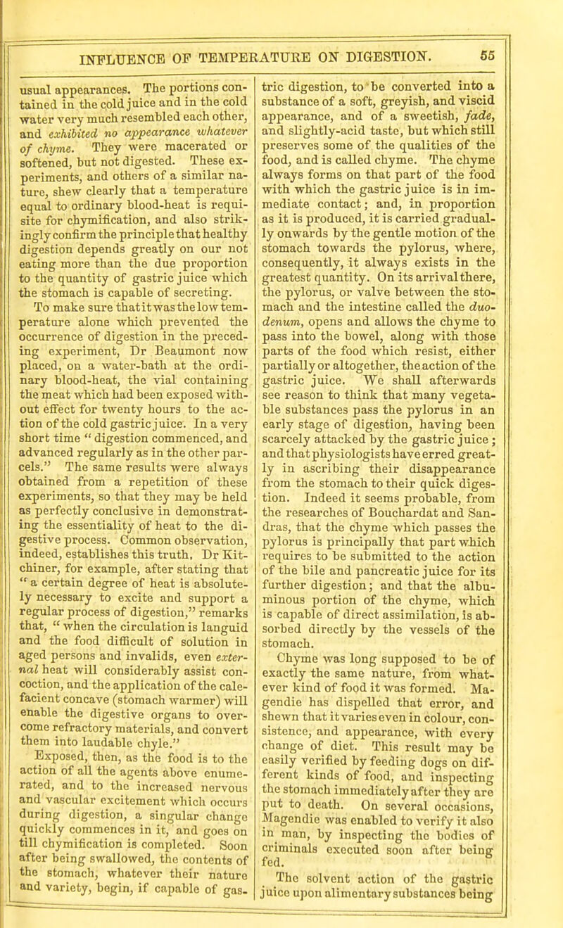 INPLTJENCE OP TEMPERATURE ON DIGESTION. usual appearances. The portions con- tained in the cold juice and in the cold water very much resembled each other, and exhibited no appearance whatever of chyme. They were macerated or softened, but not digested. These ex- periments, and others of a similar na- ture, shew clearly that a temperature equal to ordinary blood-heat is requi- site for chymification, and also strik- ingly confirm the principle that healthy digestion depends greatly on our not eating more than the due proportion to the quantity of gastric juice which the stomach is capable of secreting. To make sure that it was the low tem- perature alone which prevented the occurrence of digestion in the preced- ing experiment, Dr Beaumont now placed, on a water-bath at the ordi- nary blood-heat, the vial containing the meat which had been exposed with- out effect for twenty hours to the ac- tion of the cold gastric juice. In a very short time digestion commenced, and advanced regularly as in the other par- cels. The same results were always obtained from a repetition of these experiments, so that they may be held as perfectly conclusive in demonstrat- ing the essentiality of heat to the di- gestive process. Common observation, indeed, establishes this truth, Dr Kit- chiner, for example, after stating that a certain degree of heat is absolute- ly necessary to excite and support a regular process of digestion, remarks that, when the circulation is languid and the food difficult of solution in aged persons and invalids, even exter- nal heat will considerably assist con- coction, and the application of the cale- facient concave (stomach warmer) will enable the digestive organs to over- come refractory materials, and convert them into laudable chyle. Exposed, then, as the food is to the action of all the agents above enume- rated, and to the increased nervous and vascular excitement which occurs during digestion, a singular change quickly commences in it, and goes on till chymification is completed. Soon after being swallowed, the contents of the stomach, whatever their nature and variety, begin, if capable of gas. trie digestion, to be converted into a substance of a soft, greyish, and viscid appearance, and of a sweetish, fade, and slightly-acid taste, but whicli still preserves some of the qualities of the food, and is called chyme. The chyme always forms on that part of the food with which the gastric juice is in im- mediate contact; and, in proportion as it is produced, it is carried gradual- ly onwards by the gentle motion of the stomach towards the pylorus, where, consequently, it always exists in the greatest quantity. On its arrival there, the pylorus, or valve between the sto- mach and the intestine called the duo- denum, opens and allows the chyme to pass into the bowel, along with those parts of the food which resist, either partially or altogether, the action of the gastric juice. We shall afterwards see reason to think that many vegeta- ble substances pass the pylorus in an early stage of digestion, having been scarcely attacked by the gastric juice ; and that physiologists have erred great- ly in ascribing their disappearance from the stomach to their quick diges- tion. Indeed it seems probable, from the researches of Bouchardat and San- dras, that the chyme which passes the pylorus is principally that part wiich requires to be submitted to the action of the bile and pancreatic juice for its further digestion; and that the albu- minous portion of the chyme, which is capable of direct assimilation, is ab- sorbed directly by the vessels of the stomach. Chyme was long supposed to be of exactly the same nature, from what- ever kind of food it was formed. Ma- gendie has dispelled that error, and shewn that it varies even in colour, con- sistence, and appearance, with every change of diet. This result may be easily verified by feeding dogs on dif- ferent kinds of food, and inspecting the stomach immediately after they are put to death. On several occasions, Magendie was enabled to verify it also in^ man, by inspecting the bodies of criminals executed soon after being fed. The solvent action of the gastric juice upon alimentary substances being