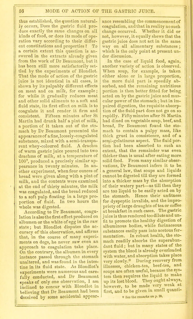 thus established, the question natural- ly occurs, Does the gastric fluid pro- duce exactly the same changes on all kinds of food, or does its mode of ope- ration vary according to their differ- ent constitutions and properties ? To a certain extent this question is an- swered in the extracts already given from the work of Dr Beaumont, but it has been still more satisfactorily set- tled by the experiments of Blondlot. That the mode of action of the gastric juice is not identical in all cases, is shewn by its palpably different effects on meat and on milk, for example; for while it gradually reduces meat and other solid aliments to a soft and fluid state, its first efi'ect on milk is to coagulate it and render it firm and consistent. Fifteen minutes after St Martin had drunk half a pint of milk, a portion of it taken out of the sto- mach by Dr Beaumont presented the appearance of afine,loosely-coagulated substance, mixed witli a semi-transpa- rent whey-coloured fluid. A drachm of warm gastric juice poured into two drachms of milk, at a temperature of 100', produced a precisely similar ap- pearance in twenty minutes. In an- other experiment, when four ounces of bread were given along with a pint of milk, and the contents were examined at the end of thirty minutes, the milk was coagulated, and the bread reduced to a soft pulp floating in a large pro- portion of fluid. In two hours the whole was digested. According to Dr Beaumont, coagu- lation is also the first effect produced on albumen or the white of egg in the raw state; but Blondlot disputes the ac- curacy of this observation, and affirms that, in the course of many experi- ments on dogs, he never saw even an approach to coagulation take place. On the contrary, the albumen in every instance passed through the stomach unaltered, and was found in the intes- tine in its fluid state. As Blondlot's experiments were numerous and care- fully conducted, and Dr Beaumont epeaks of only one observation, I am inclined to concur with Blondlot in Lelieving that Dr Beaumont had been deceived by some accidental appear- ance resembling the commencement of coagulation, and that in reality no such change occurred. Whether it did or not, however, it equally shews that the gastric juice does not act in the same way on all alimentary substances; which is the only jJoint at present un- der discussion. In the case of liquid food, again, another variety of action is observed. AVhen soup, for example, is taken either alone or in large proportion, the more fluid part is speedily ab- sorbed, and the remaining nutritious portion is then better fitted for being acted on by the gastric juice and mus- cular power of the stomach ; but in im- paired digestion, the requisite absorp- tion of the fluid part does not go on so rapidly. Fifty minutes after St Martin, had dined on vegetable soup, beef, and. bread, Dr Beaumont found the sto- mach to contain a pulpy mass, like { thick gruel in consistence, and of a | semi-gelatinous aspect. The fluid jjor- ' tion had been absorbed to such an extent, that the remainder was even- I thicker than is usual after eating more j solid food. From many similar obser- I j vations, Dr Beaumont infers it to he. j a general law, that soups and liquids i cannot be digested till they are formed 1 into a thicker mass by the absorption j of their watery part—as till then they are too liquid to be easily acted on by ' the stomach. Hence their unfitness ; for dyspeptic invalids, and the impro- priety of large draughts of tea or coffee at breakfast in such cases. The gastric juice is thus rendered toodiluteand un- fit to promote the healthy digestion of albuminous bodies, while farinaceous substances easily pass into acetous fer- mentation. In robust health, the sto- mach readily absorbs the superabun- dant fluid ; but in many states of the system the blood is already overloaded with water, and absorption takes place very slowly.* During recovery from illnesses, chicken-tea, beef-tea, and soups are often useful, because the sys- tem then requires the liquid to make up its lost blood. They ought always, , however, to be made very weak at > first, and to be given in small quanti- ♦ SCO the rcmarkB on p. 29. I